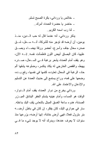 ‫ـ ﺨﻼﺹ ﻴﺎ ﻭﺭﺩﺍﻨﻲ، ﺒﻜﺭﺓ ﺍﻟﺼﺒﺢ ﺘﺴﻠﻡ.‬
               ‫ـ ﺤﺎﻀﺭ ﻴﺎ ﺤﻀﺭﺓ ﺍﻟﻌﻤﺩﺓ، ﺃﻤﺭﻙ..‬
                         ‫ـ ﻟﻨﺎ ﺭﺏ ﺍﺴﻤﻪ ﺍﻟﻜﺭﻴﻡ..‬
‫ﻴﺫﻜﺭ ﻭﺭﺩﺍﻨﻲ، ﺃﻨﻪ ﻋﻨﺩﻤﺎ ﻗﺎل ﻟﻪ ﺤﺏ ﺍﻟـﺩﻴﻥ، ﻤﻨـﺫ‬
‫ﻴﻭﻤﻴﻥ، ﺃﻥ ﺃﺭﻀﻪ ﻗﺩ ﺘﺅﺠﺭ ﻤﻨﻪ ﻟﻠﺸﺭﻜﺔ، ﺃﻨـﻪ ﺴـﻌل، ﺸـﻕ‬
‫ﺼﺩﺭﻩ ﺴﻌﺎل ﺠﺎﻑ ﻭﺃﺴﺭﻉ، ﺃﺤﻀﺭ ﻭﺭﻗﺔ ﺒﻴﻀـﺎﺀ ﻭﺒﺼـﻕ‬
‫ﻋﻠﻴﻬﺎ، ﻜﺎﻥ ﺍﻟﺒﺼﺎﻕ ﺃﺒﻴﺽ ﺍﻟﻠﻭﻥ ﻓﺎﻁﻤﺄﻨﺕ ﻨﻔﺴﻪ. ﺇﻨـﻪ ﺍﻵﻥ،‬
‫ﻭﻫﻭ ﻴﻘﻑ ﺃﻤﺎﻡ ﺍﻟﻌﻤﺩﺓ، ﻴﺸﻌﺭ ﺒﺭﻏﺒﺔ ﻓـﻲ ﺍﻟﺴـﻌﺎل، ﺼـﺩﺭﻩ‬
‫ﻴﻬﺒﻁ، ﻭﺍﻟﻘﻔﺹ ﺍﻟﺨﺎﺭﺠﻲ ﻟﻪ ﻴﻜﺎﺩ ﻴﻨﻜﺴﺭ، ﻭﻀﻠﻭﻋﻪ ﻴﺸﻘﻬﺎ ﺃﻟﻡ‬
‫ﺤﺎﺩ، ﺍﻟﺭﻏﺒﺔ ﻓﻲ ﺍﻟﺴﻌﺎل ﺘﻌﺎﻭﺩﻩ، ﻜﺘﻤﻬﺎ ﻓﻲ ﻨﻔﺴﻬﺎ، ﺭﻓﻊ ﻴـﺩﻩ،‬
‫ﻭﻀﻌﻬﺎ ﻋﻠﻰ ﻓﻤﻪ، ﻭﺭﺍﺡ ﻴﺴﺘﻤﻊ ﺇﻟﻰ ﺤﺩﻴﺙ ﺍﻟﻌﻤﺩﺓ ﻋﻥ ﺍﻟﺘﺴﻠﻴﻡ‬
                             ‫ﻭﺍﻹﺫﻋﺎﻥ ﻭﺍﻻﻋﺘﻤﺎﺩ ﻋﻠﻰ ﺍﷲ.‬
‫ﻭﺭﺩﺍﻨﻲ ﻴﺨﺭﺝ ﻤﻥ ﺩﻭﺍﺭ ﺍﻟﻌﻤﺩﺓ، ﻴﻘﻑ ﺃﻤﺎﻡ ﺍﻟـﺩﻭﺍﺭ،‬
‫ﺍﻟﻭﻗﺕ ﻫﻭ ﺍﻟﻤﺴﺎﺀ، ﻭﺃﻤﺎﻡ ﻋﻴﻨﻴﻪ ﻴﺘﺴﻠﻡ ﺍﻟﺨﻔﺭ ﺍﻟﺒﻨﺎﺩﻕ ﺍﻟﻤﻴـﺯﺭ‬
‫ﺍﻟﺼﺩﺌﺔ، ﻫﺩﻭﺀ ﺴﺎﻋﺔ ﺍﻟﻐﺴﻕ ﺍﻟﻤﺒﺘل ﺒﺎﻟﻨﻌﺎﺱ ﻴﻠﻑ ﺍﻟﺒﻠﺩ ﺒﺩﺍﺨﻠﻪ.‬
‫ﺴﺎﺭ ﻓﻲ ﺤﻭﺍﺭﻱ ﺍﻟﺒﻠﺩ، ﻜﺎﻥ ﻴﻔﻜﺭ، ﺇﻥ ﻜﺎﻥ ﻓﻲ ﺒﺎﻁﻥ ﺃﺭﻀـﻪ‬
‫ﺒﺌﺭ ﺒﺘﺭﻭل ﻓﻌﻼ، ﻓﻬﻲ ﺃﺭﺽ ﺨﺎﺌﻨﺔ، ﺇﻨﻬﺎ ﺃﺭﻀﻪ، ﻴﺯﺭﻋﻬﺎ ﻤﻨﺫ‬
                                      ‫ﹰ‬
‫ﺴﻨﻭﺍﺕ ﻻ ﻴﻌﺭﻑ ﻋﺩﺩﻫﺎ، ﻭﻴﺩﺭﻙ ﺃﻨﻪ ﻻ ﻴﻭﺠﺩ ﺸﻲﺀ ﻤﺎ ﻓـﻲ‬


‫٢٨‬
 