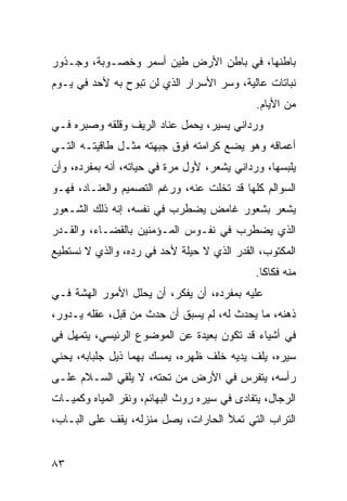 ‫ﺒﺎﻁﻨﻬﺎ، ﻓﻲ ﺒﺎﻁﻥ ﺍﻷﺭﺽ ﻁﻴﻥ ﺃﺴﻤﺭ ﻭﺨﺼـﻭﺒﺔ، ﻭﺠـﺫﻭﺭ‬
‫ﻨﺒﺎﺘﺎﺕ ﻋﺎﻟﻴﺔ، ﻭﺴﺭ ﺍﻷﺴﺭﺍﺭ ﺍﻟﺫﻱ ﻟﻥ ﺘﺒﻭﺡ ﺒﻪ ﻷﺤﺩ ﻓﻲ ﻴـﻭﻡ‬
                                              ‫ﻤﻥ ﺍﻷﻴﺎﻡ.‬
‫ﻭﺭﺩﺍﻨﻲ ﻴﺴﻴﺭ، ﻴﺤﻤل ﻋﻨﺎﺩ ﺍﻟﺭﻴﻑ ﻭﻗﻠﻘﻪ ﻭﺼﺒﺭﻩ ﻓـﻲ‬
‫ﺃﻋﻤﺎﻗﻪ ﻭﻫﻭ ﻴﻀﻊ ﻜﺭﺍﻤﺘﻪ ﻓﻭﻕ ﺠﺒﻬﺘﻪ ﻤﺜـل ﻁﺎﻗﻴﺘـﻪ ﺍﻟﺘـﻲ‬
‫ﻴﻠﺒﺴﻬﺎ، ﻭﺭﺩﺍﻨﻲ ﻴﺸﻌﺭ، ﻷﻭل ﻤﺭﺓ ﻓﻲ ﺤﻴﺎﺘﻪ، ﺃﻨﻪ ﺒﻤﻔﺭﺩﻩ، ﻭﺃﻥ‬
‫ﺍﻟﺴﻭﺍﻟﻡ ﻜﻠﻬﺎ ﻗﺩ ﺘﺨﻠﺕ ﻋﻨﻪ، ﻭﺭﻏﻡ ﺍﻟﺘﺼﻤﻴﻡ ﻭﺍﻟﻌﻨـﺎﺩ، ﻓﻬـﻭ‬
‫ﻴﺸﻌﺭ ﺒﺸﻌﻭﺭ ﻏﺎﻤﺽ ﻴﻀﻁﺭﺏ ﻓﻲ ﻨﻔﺴﻪ، ﺇﻨﻪ ﺫﻟﻙ ﺍﻟﺸـﻌﻭﺭ‬
‫ﺍﻟﺫﻱ ﻴﻀﻁﺭﺏ ﻓﻲ ﻨﻔـﻭﺱ ﺍﻟﻤـﺅﻤﻨﻴﻥ ﺒﺎﻟﻘﻀـﺎﺀ، ﻭﺍﻟﻘـﺩﺭ‬
‫ﺍﻟﻤﻜﺘﻭﺏ، ﺍﻟﻘﺩﺭ ﺍﻟﺫﻱ ﻻ ﺤﻴﻠﺔ ﻷﺤﺩ ﻓﻲ ﺭﺩﻩ، ﻭﺍﻟﺫﻱ ﻻ ﻨﺴﺘﻁﻴﻊ‬
                                             ‫ﻤﻨﻪ ﻓﻜﺎﻜﺎ.‬
                                               ‫ﹰ‬
‫ﻋﻠﻴﻪ ﺒﻤﻔﺭﺩﻩ، ﺃﻥ ﻴﻔﻜﺭ، ﺃﻥ ﻴﺤﻠل ﺍﻷﻤﻭﺭ ﺍﻟﻬﺸﺔ ﻓـﻲ‬
‫ﺫﻫﻨﻪ، ﻤﺎ ﻴﺤﺩﺙ ﻟﻪ، ﻟﻡ ﻴﺴﺒﻕ ﺃﻥ ﺤﺩﺙ ﻤﻥ ﻗﺒل، ﻋﻘﻠﻪ ﻴـﺩﻭﺭ،‬
‫ﻓﻲ ﺃﺸﻴﺎﺀ ﻗﺩ ﺘﻜﻭﻥ ﺒﻌﻴﺩﺓ ﻋﻥ ﺍﻟﻤﻭﻀﻭﻉ ﺍﻟﺭﺌﻴﺴﻲ، ﻴﺘﻤﻬل ﻓﻲ‬
‫ﺴﻴﺭﻩ، ﻴﻠﻑ ﻴﺩﻴﻪ ﺨﻠﻑ ﻅﻬﺭﻩ، ﻴﻤﺴﻙ ﺒﻬﻤﺎ ﺫﻴل ﺠﻠﺒﺎﺒﻪ، ﻴﺤﻨﻲ‬
‫ﺭﺃﺴﻪ، ﻴﺘﻔﺭﺱ ﻓﻲ ﺍﻷﺭﺽ ﻤﻥ ﺘﺤﺘﻪ، ﻻ ﻴﻠﻘﻲ ﺍﻟﺴـﻼﻡ ﻋﻠـﻰ‬
‫ﺍﻟﺭﺠﺎل، ﻴﺘﻔﺎﺩﻯ ﻓﻲ ﺴﻴﺭﻩ ﺭﻭﺙ ﺍﻟﺒﻬﺎﺌﻡ، ﻭﻨﻘﺭ ﺍﻟﻤﻴﺎﻩ ﻭﻜﻤﻴـﺎﺕ‬
‫ﺍﻟﺘﺭﺍﺏ ﺍﻟﺘﻲ ﺘﻤﻸ ﺍﻟﺤﺎﺭﺍﺕ، ﻴﺼل ﻤﻨﺯﻟﻪ، ﻴﻘﻑ ﻋﻠﻰ ﺍﻟﺒـﺎﺏ،‬


‫٣٨‬
 