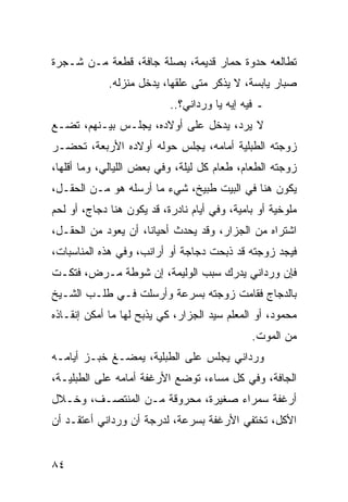 ‫ﺘﻁﺎﻟﻌﻪ ﺤﺩﻭﺓ ﺤﻤﺎﺭ ﻗﺩﻴﻤﺔ، ﺒﺼﻠﺔ ﺠﺎﻓﺔ، ﻗﻁﻌﺔ ﻤـﻥ ﺸـﺠﺭﺓ‬
             ‫ﺼﺒﺎﺭ ﻴﺎﺒﺴﺔ، ﻻ ﻴﺫﻜﺭ ﻤﺘﻰ ﻋﻠﻘﻬﺎ، ﻴﺩﺨل ﻤﻨﺯﻟﻪ.‬
                           ‫ـ ﻓﻴﻪ ﺇﻴﻪ ﻴﺎ ﻭﺭﺩﺍﻨﻲ؟..‬
‫ﻻ ﻴﺭﺩ، ﻴﺩﺨل ﻋﻠﻰ ﺃﻭﻻﺩﻩ، ﻴﺠﻠـﺱ ﺒﻴـﻨﻬﻡ، ﺘﻀـﻊ‬
‫ﺯﻭﺠﺘﻪ ﺍﻟﻁﺒﻠﻴﺔ ﺃﻤﺎﻤﻪ، ﻴﺠﻠﺱ ﺤﻭﻟﻪ ﺃﻭﻻﺩﻩ ﺍﻷﺭﺒﻌﺔ، ﺘﺤﻀـﺭ‬
‫ﺯﻭﺠﺘﻪ ﺍﻟﻁﻌﺎﻡ، ﻁﻌﺎﻡ ﻜل ﻟﻴﻠﺔ، ﻭﻓﻲ ﺒﻌﺽ ﺍﻟﻠﻴﺎﻟﻲ، ﻭﻤﺎ ﺃﻗﻠﻬﺎ،‬
‫ﻴﻜﻭﻥ ﻫﻨﺎ ﻓﻲ ﺍﻟﺒﻴﺕ ﻁﺒﻴﺦ، ﺸﻲﺀ ﻤﺎ ﺃﺭﺴﻠﻪ ﻫﻭ ﻤـﻥ ﺍﻟﺤﻘـل،‬
‫ﻤﻠﻭﺨﻴﺔ ﺃﻭ ﺒﺎﻤﻴﺔ، ﻭﻓﻲ ﺃﻴﺎﻡ ﻨﺎﺩﺭﺓ، ﻗﺩ ﻴﻜﻭﻥ ﻫﻨﺎ ﺩﺠﺎﺝ، ﺃﻭ ﻟﺤﻡ‬
‫ﺍﺸﺘﺭﺍﻩ ﻤﻥ ﺍﻟﺠﺯﺍﺭ، ﻭﻗﺩ ﻴﺤﺩﺙ ﺃﺤﻴﺎﻨﺎ، ﺃﻥ ﻴﻌﻭﺩ ﻤﻥ ﺍﻟﺤﻘـل،‬
                     ‫ﹰ‬
‫ﻓﻴﺠﺩ ﺯﻭﺠﺘﻪ ﻗﺩ ﺫﺒﺤﺕ ﺩﺠﺎﺠﺔ ﺃﻭ ﺃﺭﺍﻨﺏ، ﻭﻓﻲ ﻫﺫﻩ ﺍﻟﻤﻨﺎﺴﺒﺎﺕ،‬
‫ﻓﺈﻥ ﻭﺭﺩﺍﻨﻲ ﻴﺩﺭﻙ ﺴﺒﺏ ﺍﻟﻭﻟﻴﻤﺔ، ﺇﻥ ﺸﻭﻁﺔ ﻤـﺭﺽ، ﻓﺘﻜـﺕ‬
‫ﺒﺎﻟﺩﺠﺎﺝ ﻓﻘﺎﻤﺕ ﺯﻭﺠﺘﻪ ﺒﺴﺭﻋﺔ ﻭﺃﺭﺴﻠﺕ ﻓـﻲ ﻁﻠـﺏ ﺍﻟﺸـﻴﺦ‬
‫ﻤﺤﻤﻭﺩ، ﺃﻭ ﺍﻟﻤﻌﻠﻡ ﺴﻴﺩ ﺍﻟﺠﺯﺍﺭ، ﻜﻲ ﻴﺫﺒﺢ ﻟﻬﺎ ﻤﺎ ﺃﻤﻜﻥ ﺇﻨﻘـﺎﺫﻩ‬
                                              ‫ﻤﻥ ﺍﻟﻤﻭﺕ.‬
‫ﻭﺭﺩﺍﻨﻲ ﻴﺠﻠﺱ ﻋﻠﻰ ﺍﻟﻁﺒﻠﻴﺔ، ﻴﻤﻀـﻎ ﺨﺒـﺯ ﺃﻴﺎﻤـﻪ‬
‫ﺍﻟﺠﺎﻓﺔ، ﻭﻓﻲ ﻜل ﻤﺴﺎﺀ، ﺘﻭﻀﻊ ﺍﻷﺭﻏﻔﺔ ﺃﻤﺎﻤﻪ ﻋﻠﻰ ﺍﻟﻁﺒﻠﻴـﺔ،‬
‫ﺃﺭﻏﻔﺔ ﺴﻤﺭﺍﺀ ﺼﻐﻴﺭﺓ، ﻤﺤﺭﻭﻗﺔ ﻤـﻥ ﺍﻟﻤﻨﺘﺼـﻑ، ﻭﺨـﻼل‬
‫ﺍﻷﻜل، ﺘﺨﺘﻔﻲ ﺍﻷﺭﻏﻔﺔ ﺒﺴﺭﻋﺔ، ﻟﺩﺭﺠﺔ ﺃﻥ ﻭﺭﺩﺍﻨﻲ ﺃﻋﺘﻘـﺩ ﺃﻥ‬


‫٤٨‬
 