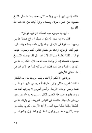 ‫ﻫﻨﺎﻙ ﺃﻴﺎﺩﻱ ﻏﻴﺭ ﺃﻴﺎﺩﻱ ﺃﻭﻻﺩﻩ، ﺘﺄﻜل ﻤﻌﻪ، ﻭﻋﻨﺩﻤﺎ ﺴﺄل ﺍﻟﺸﻴﺦ‬
‫ﻤﺤﻤﻭﺩ ﻋﻥ ﺍﻟﺴﺭ، ﺤﻭﻗل ﻭﺒﺴﻤل، ﻭﻗﺭﺃ ﺁﻴﺎﺕ ﻤﻥ ﻜﺘـﺎﺏ ﺍﷲ‬
                                                   ‫ﺍﻟﻜﺭﻴﻡ:‬
     ‫ـ ﺃﻴﻭﻩ ﻴﺎ ﺴﻴﺩﻱ، ﻫﻴﻪ ﺍﻟﻤﺴﺄﻟﺔ ﺩﻱ ﻓﻴﻬﺎ ﻗﻭﻻﻥ؟..‬
‫ﻗﺎل ﻟﻪ: ﺇﻨﻪ ﺠﺎﺌﺯ ﺃﻥ ﺘﻜﻭﻥ ﻫﻨﺎﻙ ﺃﺭﻭﺍﺡ ﻫﺎﺌﻤﺔ ﻋﻠـﻰ‬
‫ﻭﺠﻬﻬﺎ، ﻤﺴﺎﻓﺭﺓ ﻓﻲ ﺍﻟﺯﻤﺎﻥ ﺃﺒﺩﺍ، ﺒﺈﺫﻥ ﻤﻨﻪ ﺴﺒﺤﺎﻨﻪ ﻭﺘﻌـﺎﻟﻰ،‬
‫ﺃﻨﻬﻡ ﺃﺒﻨﺎﺀ ﺍﻟﺭﻴﺎﺡ، ﺯﺍﺩﻫﺎ ﻫﻭ ﻁﻌﺎﻡ ﺍﻟﻨﺎﺱ ﺃﻴﻨﻤﺎ ﻭﺠﺩﻭﻩ، ﺇﻨﻬـﺎ‬
‫ﺘﺭﺍﻨﺎ، ﻭﻟﻜﻨﻨﺎ ﻟﺤﻜﻤﺔ ﻤﻥ ﺍﷲ ﻻ ﻨﺭﺍﻫﺎ، ﺒل ﻟﻘﺩ ﺃﻭﺼﺎﻩ ﺍﻟﺸـﻴﺦ‬
‫ﻤﺤﻤﻭﺩ، ﻫﺎﻤﺴﺎ، ﺇﻨﻪ ﻟﻭ ﻭﻗﻌﺕ ﻤﻨـﻪ، ﺨـﻼل ﺍﻷﻜـل، ﻋﻠـﻰ‬
                                     ‫‪‬‬
‫ﺍﻷﺭﺽ، ﻟﻘﻤﺔ ﻭﻏﻤﻭﺱ، ﻓﻼﺒﺩ ﺃﻥ ﻴﺘﺭﻜﻪ ﻜﻤﺎ ﻫﻭ ﻹﺨﻭﺍﻨﻨﺎ ﻓﻲ‬
                                      ‫ﺍﷲ، ﺴﻜﺎﻥ ﺍﻷﺭﺽ.‬
‫ﻭﺭﺩﺍﻨﻲ ﻻ ﻴﻜﻠﻡ ﺃﻭﻻﺩﻩ، ﻭﻴﻘﺴﻡ ﻟﺯﻭﺠﺘـﻪ، ﺒـﺎﻟﻁﻼﻕ‬
‫ﺘﻼﺘﺔ ﺸﺎﻓﻌﻲ ﻭﻤﺎﻟﻜﻲ ﻭﺃﺒﻲ ﺤﻨﻴﻔﺔ، ﺃﻨﻪ ﻴﺠﺭﻱ ﻋﻠﻴﻬـﺎ ﻭﻋﻠـﻰ‬
‫ﻨﻔﺴﻪ ﻭﻋﻠﻰ ﺃﻭﻻﺩﻩ ﺍﻷﺭﺒﻌﺔ، ﻭﺃﻨﺎﺱ ﺁﺨﺭﻴﻥ ﻻ ﻴﻌﺭﻓﻬﻡ ﺃﺤﺩ ﻤﺎ،‬
‫ﻭﺭﺒﻨﺎ ﻴﻘﺩﺭﻩ ﻋﻠﻰ ﻫﺫﺍ ﺍﻟﺤﻤل ﺍﻟﺜﻘﻴل، ﻤـﻥ ﺒﻌـﺩﻫﺎ، ﺤـﺭﺹ‬
‫ﻭﺭﺩﺍﻨﻲ ﻜل ﻟﻴﻠﺔ. ﺨﺎﺼﺔ ﻓﻲ ﺍﻟﻠﻴﺎﻟﻲ ﺍﻟﻜﺭﻴﻤﺔ، ﺃﻥ ﻴﺘﺭﻙ ﻋﻠـﻰ‬
‫ﺍﻟﻁﺒﻠﻴﺔ ﻤﻜﺎﻨﺎ ﺨﺎﻟﻴﺎ ﻟﻬﻡ، ﺃﺒﻨﺎﺀ ﻭﺃﻭﻻﺩ ﺍﻷﺭﺽ، ﻜـﻲ ﻴﺠﻠﺴـﻭﺍ‬
                                    ‫‪‬‬     ‫ﹰ‬
‫ﻓﻴﻪ، ﻴﺄﻜﻠﻭﻥ ﻤﻌﻪ، ﻭﻴﺒﺎﺭﻜﻭﻥ ﺍﻟﺤﻘـل ﻭﺍﻟﻤﻨـﺯل ﻭﺍﻟﻤﻭﺍﺸـﻲ‬


‫٥٨‬
 