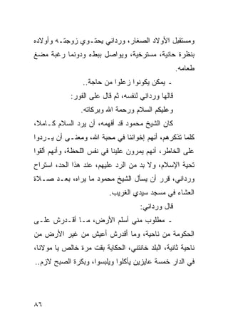 ‫ﻭﻤﺴﺘﻘﺒل ﺍﻷﻭﻻﺩ ﺍﻟﺼﻐﺎﺭ، ﻭﺭﺩﺍﻨﻲ ﻴﺤﺘـﻭﻱ ﺯﻭﺠﺘـﻪ ﻭﺃﻭﻻﺩﻩ‬
‫ﺒﻨﻅﺭﺓ ﺤﺎﻨﻴﺔ، ﻤﺴﺘﺭﺨﻴﺔ، ﻭﻴﻭﺍﺼل ﺒﺒﻁﺀ ﻭﺩﻭﻨﻤﺎ ﺭﻏﺒﺔ ﻤﻀﻎ‬
                                                     ‫ﻁﻌﺎﻤﻪ.‬
                 ‫ـ ﻴﻤﻜﻥ ﻴﻜﻭﻨﻭﺍ ﺯﻋﻠﻭﺍ ﻤﻥ ﺤﺎﺠﺔ..‬
             ‫ﻗﺎﻟﻬﺎ ﻭﺭﺩﺍﻨﻲ ﻟﻨﻔﺴﻪ، ﺜﻡ ﻗﺎل ﻋﻠﻰ ﺍﻟﻔﻭﺭ:‬
                ‫ﻭﻋﻠﻴﻜﻡ ﺍﻟﺴﻼﻡ ﻭﺭﺤﻤﺔ ﺍﷲ ﻭﺒﺭﻜﺎﺘﻪ.‬
‫ﻜﺎﻥ ﺍﻟﺸﻴﺦ ﻤﺤﻤﻭﺩ ﻗﺩ ﺃﻓﻬﻤﻪ، ﺃﻥ ﻴﺭﺩ ﺍﻟﺴﻼﻡ ﻜـﺎﻤﻼ،‬
 ‫ﹰ‬
‫ﻜﻠﻤﺎ ﺘﺫﻜﺭﻫﻡ، ﺃﻨﻬﻡ ﺇﺨﻭﺍﻨﻨﺎ ﻓﻲ ﻤﺤﺒﺔ ﺍﷲ، ﻭﻤﻌﻨـﻰ ﺃﻥ ﻴـﺭﺩﻭﺍ‬
‫ﻋﻠﻰ ﺍﻟﺨﺎﻁﺭ، ﺃﻨﻬﻡ ﻴﻤﺭﻭﻥ ﻋﻠﻴﻨﺎ ﻓﻲ ﻨﻔﺱ ﺍﻟﻠﺤﻅﺔ، ﻭﺃﻨﻬﻡ ﺃﻟﻘﻭﺍ‬
‫ﺘﺤﻴﺔ ﺍﻹﺴﻼﻡ، ﻭﻻ ﺒﺩ ﻤﻥ ﺍﻟﺭﺩ ﻋﻠﻴﻬﻡ، ﻋﻨﺩ ﻫﺫﺍ ﺍﻟﺤﺩ، ﺍﺴﺘﺭﺍﺡ‬
‫ﻭﺭﺩﺍﻨﻲ، ﻗﺭﺭ ﺃﻥ ﻴﺴﺄل ﺍﻟﺸﻴﺦ ﻤﺤﻤﻭﺩ ﻤﺎ ﻴﺭﺍﻩ، ﺒﻌـﺩ ﺼـﻼﺓ‬
                          ‫ﺍﻟﻌﺸﺎﺀ ﻓﻲ ﻤﺴﺠﺩ ﺴﻴﺩﻱ ﺍﻟﻐﺭﻴﺏ.‬
                                      ‫ﻗﺎل ﻭﺭﺩﺍﻨﻲ:‬
‫ـ ﻤﻁﻠﻭﺏ ﻤﻨﻲ ﺃﺴﻠﻡ ﺍﻷﺭﺽ، ﻤـﺎ ﺃﻗـﺩﺭﺵ ﻋﻠـﻰ‬
‫ﺍﻟﺤﻜﻭﻤﺔ ﻤﻥ ﻨﺎﺤﻴﺔ، ﻭﻤﺎ ﺃﻗﺩﺭﺵ ﺃﻋﻴﺵ ﻤﻥ ﻏﻴﺭ ﺍﻷﺭﺽ ﻤﻥ‬
‫ﻨﺎﺤﻴﺔ ﺜﺎﻨﻴﺔ، ﺍﻟﺒﻠﺩ ﺨﺎﻨﺘﻨﻲ، ﺍﻟﺤﻜﺎﻴﺔ ﺒﻘﺕ ﻤﺭﺓ ﺨﺎﻟﺹ ﻴﺎ ﻤﻭﻻﻨﺎ،‬
‫ﻓﻲ ﺍﻟﺩﺍﺭ ﺨﻤﺴﺔ ﻋﺎﻴﺯﻴﻥ ﻴﺄﻜﻠﻭﺍ ﻭﻴﻠﺒﺴﻭﺍ، ﻭﺒﻜﺭﺓ ﺍﻟﺼﺒﺢ ﻻﺯﻡ..‬




‫٦٨‬
 