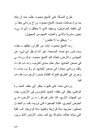 ‫ﻁﺭﺡ ﺍﻟﻤﺴﺄﻟﺔ ﻋﻠﻰ ﺍﻟﺸﻴﺦ ﻤﺤﻤﻭﺩ، ﻁﻠﺏ ﻤﻨﻪ ﺃﻥ ﻴﺩﻟﻪ‬
‫ﺒﻤﺎ ﻴﺭﺍﻩ ﺼﺎﻟﺤﺎ، ﺼﻤﺕ ﺍﻟﺸﻴﺦ ﻤﺤﻤﻭﺩ، ﻭﺭﺍﺡ ﻭﺭﺩﺍﻨﻲ ﻴﻨﻅـﺭ‬
                                     ‫‪‬‬
‫ﺇﻟﻰ ﺸﻔﺘﻴﻪ ﺍﻟﻤﺯﻤﻭﺘﻴﻥ، ﻭﻭﺠﻬﻪ ﺍﻟﺫﻱ ﻻ ﻴﻨﻁﻠﻕ ﺒـﺄﻱ ﺸـﻲﺀ،‬
        ‫ﺒﻌﻴﻭﻥ ﻤﺸﺭﺒﺔ ﺒﺎﻷﺴﻰ ﻭﺍﻟﺨﻭﻑ ﺍﻟﻤﺒﻬﻡ ﻤﻥ ﺍﻟﻤﺠﻬﻭل:‬
                      ‫ـ " ﻭﻴﺨﻠﻕ ﻤﺎ ﻻ ﺘﻌﻠﻤﻭﻥ ".‬
‫ﺭﺩﺩ ﺍﻟﺸﻴﺦ ﻤﺤﻤﻭﺩ، ﺁﻴﺎﺕ ﻤﻥ ﺍﻟﻘﺭﺁﻥ، ﻨﻁﻘﻬﺎ ﺒـﺒﻁﺀ،‬
‫ﻭﻴﺩﻩ ﺘﺩﻭﺭ ﻤﻊ ﺤﺒﺎﺕ ﺍﻟﻤﺴﺒﺤﺔ، ﻏﻴﺭ ﺃﻨﻪ ﻟﻡ ﻴﻘل ﺃﻱ ﺸﻲﺀ ﻋﻥ‬
‫ﺍﻟﻤﻬﻨﺩﺱ ﻭﺍﻷﺭﺽ، ﻓﺠﺄﺓ، ﻗﺎﻡ ﺍﻟﺸﻴﺦ ﻤﺤﻤﻭﺩ، ﺘﺭﻙ ﻭﺭﺩﺍﻨـﻲ‬
‫ﻓﻲ ﺼﺤﻥ ﺍﻟﺠﺎﻤﻊ، ﺩﺨل ﻤﻘﺎﻡ ﺴﻴﺩﻱ ﺍﻟﻐﺭﻴﺏ، ﻭﻏـﺎﺏ ﻓﻴـﻪ،‬
‫ﻭﻗﻑ ﻭﺭﺩﺍﻨﻲ ﻤﺤﺘﺎﺭﺍ ﻓﻲ ﺼﺤﻥ ﺍﻟﺠﺎﻤﻊ، ﺜﻡ ﺭﻜـﺏ ﻤﺩﺍﺴـﻪ‬
                               ‫‪‬‬
‫ﻭﺨﺭﺝ. ﻓﻲ ﺍﻟﻁﺭﻴﻕ ﻓﺘﺢ ﻟﻪ ﺍﻟﻅﻼﻡ ﺼﺩﺭﻩ ﺍﻟﺭﺤﻴـﺏ، ﻓﻐـﺎﺏ‬
                                                 ‫ﻓﻴﻪ.‬
‫ﻭﺭﺩﺍﻨﻲ ﻤﻤﺩﺩ ﻋﻠﻰ ﻅﻬﺭﻩ، ﻴﻨﻅﺭ ﺇﻟﻰ ﺴﻘﻑ ﺍﻟﺤﺠـﺭﺓ‬
‫ﺍﻟﻭﺍﻁﺊ، ﻴﻔﻜﺭ ﻓﻲ ﺤﻘﻠﻪ، ﺍﻟﺤﺩﻴﺩ ﺍﻟﻤﻐﺭﻭﺱ ﻓﻲ ﺍﻷﺭﺽ، ﻴﺤﺩﻩ‬
‫ﻤﻥ ﺍﻟﺠﻬﺎﺕ ﺍﻷﺭﺒﻊ، ﺍﺜﻨﺎ ﻋﺸﺭ ﻗﻴﺭﺍ ﹰـﺎ ﻤـﻥ ﺍﻷﺭﺽ، ﻓـﻲ‬
                ‫ﻁ‬
‫ﺍﻟﺤﻭﺽ ﺍﻟﺒﺤﺭﻱ، ﺍﻟﻘﻨﺎﺓ ﺍﻟﺼﻐﻴﺭﺓ ﺍﻟﺘﻲ ﺘﺭﻭﻴﻪ، ﺘﻘﺴـﻡ ﺍﻟﺤﻘـل‬
‫ﻨﺼﻔﻴﻥ، ﺒﺤﺭﻴﻬﺎ ﺴﺘﺔ ﻗﺭﺍﺭﻴﻁ ﻭﻗﺒﻠﻴﻬﺎ ﺴﺘﺔ ﻗﺭﺍﺭﻴﻁ، ﺍﻟﺴـﺎﻗﻴﺔ‬
‫ﺍﻟﺘﻲ ﺒﻨﺎﻫﺎ ﻫﻨﺎﻙ، ﻤﺸﺘﺭﻜﺎ ﻤﻊ ﺃﺼـﺤﺎﺏ ﺍﻷﺭﺽ ﺍﻵﺨـﺭﻴﻥ،‬
                         ‫ﹰ‬


‫٧٨‬
 