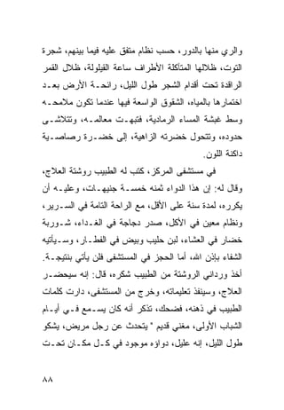 ‫ﻭﺍﻟﺭﻱ ﻤﻨﻬﺎ ﺒﺎﻟﺩﻭﺭ، ﺤﺴﺏ ﻨﻅﺎﻡ ﻤﺘﻔﻕ ﻋﻠﻴﻪ ﻓﻴﻤﺎ ﺒﻴﻨﻬﻡ، ﺸﺠﺭﺓ‬
‫ﺍﻟﺘﻭﺕ، ﻅﻼﻟﻬﺎ ﺍﻟﻤﺘﺂﻜﻠﺔ ﺍﻷﻁﺭﺍﻑ ﺴﺎﻋﺔ ﺍﻟﻘﻴﻠﻭﻟﺔ، ﻅﻼل ﺍﻟﻘﻤﺭ‬
‫ﺍﻟﺭﺍﻗﺩﺓ ﺘﺤﺕ ﺃﻗﺩﺍﻡ ﺍﻟﺸﺠﺭ ﻁﻭل ﺍﻟﻠﻴل، ﺭﺍﺌﺤـﺔ ﺍﻷﺭﺽ ﺒﻌـﺩ‬
‫ﺍﺨﺘﻤﺎﺭﻫﺎ ﺒﺎﻟﻤﻴﺎﻩ، ﺍﻟﺸﻘﻭﻕ ﺍﻟﻭﺍﺴﻌﺔ ﻓﻴﻬﺎ ﻋﻨﺩﻤﺎ ﺘﻜﻭﻥ ﻤﻼﻤﺤـﻪ‬
‫ﻭﺴﻁ ﻏﺒﺸﺔ ﺍﻟﻤﺴﺎﺀ ﺍﻟﺭﻤﺎﺩﻴﺔ، ﻓﺘﺒﻬـﺕ ﻤﻌﺎﻟﻤـﻪ، ﻭﺘﺘﻼﺸـﻰ‬
‫ﺤﺩﻭﺩﻩ، ﻭﺘﺘﺤﻭل ﺨﻀﺭﺘﻪ ﺍﻟﺯﺍﻫﻴﺔ، ﺇﻟﻰ ﺨﻀـﺭﺓ ﺭﺼﺎﺼـﻴﺔ‬
                                            ‫ﺩﺍﻜﻨﺔ ﺍﻟﻠﻭﻥ.‬
‫ﻓﻲ ﻤﺴﺘﺸﻔﻰ ﺍﻟﻤﺭﻜﺯ، ﻜﺘﺏ ﻟﻪ ﺍﻟﻁﺒﻴﺏ ﺭﻭﺸﺘﺔ ﺍﻟﻌﻼﺝ،‬
‫ﻭﻗﺎل ﻟﻪ: ﺇﻥ ﻫﺫﺍ ﺍﻟﺩﻭﺍﺀ ﺜﻤﻨﻪ ﺨﻤﺴـﺔ ﺠﻨﻴﻬـﺎﺕ، ﻭﻋﻠﻴـﻪ ﺃﻥ‬
‫ﻴﻜﺭﺭﻩ، ﻟﻤﺩﺓ ﺴﻨﺔ ﻋﻠﻰ ﺍﻷﻗل، ﻤﻊ ﺍﻟﺭﺍﺤﺔ ﺍﻟﺘﺎﻤﺔ ﻓﻲ ﺍﻟﺴـﺭﻴﺭ،‬
‫ﻭﻨﻅﺎﻡ ﻤﻌﻴﻥ ﻓﻲ ﺍﻷﻜل، ﺼﺩﺭ ﺩﺠﺎﺠﺔ ﻓﻲ ﺍﻟﻐـﺩﺍﺀ، ﺸـﻭﺭﺒﺔ‬
‫ﺨﻀﺎﺭ ﻓﻲ ﺍﻟﻌﺸﺎﺀ، ﻟﺒﻥ ﺤﻠﻴﺏ ﻭﺒﻴﺽ ﻓﻲ ﺍﻟﻔﻁـﺎﺭ، ﻭﺴـﻴﺄﺘﻴﻪ‬
‫ﺍﻟﺸﻔﺎﺀ ﺒﺈﺫﻥ ﺍﷲ، ﺃﻤﺎ ﺍﻟﺤﺠﺯ ﻓﻲ ﺍﻟﻤﺴﺘﺸﻔﻰ ﻓﻠﻥ ﻴﺄﺘﻲ ﺒﻨﺘﻴﺠـﺔ.‬
‫ﺃﺨﺫ ﻭﺭﺩﺍﻨﻲ ﺍﻟﺭﻭﺸﺘﺔ ﻤﻥ ﺍﻟﻁﺒﻴﺏ ﺸﻜﺭﻩ، ﻗﺎل: ﺇﻨﻪ ﺴﻴﺤﻀـﺭ‬
‫ﺍﻟﻌﻼﺝ، ﻭﺴﻴﻨﻔﺫ ﺘﻌﻠﻴﻤﺎﺘﻪ، ﻭﺨﺭﺝ ﻤﻥ ﺍﻟﻤﺴﺘﺸﻔﻰ، ﺩﺍﺭﺕ ﻜﻠﻤﺎﺕ‬
‫ﺍﻟﻁﺒﻴﺏ ﻓﻲ ﺫﻫﻨﻪ، ﻓﻀﺤﻙ، ﺘﺫﻜﺭ ﺃﻨﻪ ﻜﺎﻥ ﻴﺴـﻤﻊ ﻓـﻲ ﺃﻴـﺎﻡ‬
‫ﺍﻟﺸﺒﺎﺏ ﺍﻷﻭﻟﻰ، ﻤﻐﻨﻲ ﻗﺩﻴﻡ " ﻴﺘﺤﺩﺙ ﻋﻥ ﺭﺠل ﻤﺭﻴﺽ، ﻴﺸﻜﻭ‬
‫ﻁﻭل ﺍﻟﻠﻴل، ﺇﻨﻪ ﻋﻠﻴل، ﺩﻭﺍﺅﻩ ﻤﻭﺠﻭﺩ ﻓﻲ ﻜـل ﻤﻜـﺎﻥ ﺘﺤـﺕ‬


‫٨٨‬
 