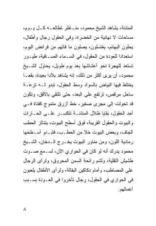 ‫ﺍﻟﻤﺌﺫﻨﺔ، ﻴﺸﺎﻫﺩ ﺍﻟﺸﻴﺦ ﻤﺤﻤﻭﺩ، ﻤﻨـﺎﻅﺭ ﺘﻁﺎﻟﻌـﻪ ﻜـل ﻴـﻭﻡ،‬
‫ﻤﺴﺎﺤﺎﺕ ﻻ ﻨﻬﺎﺌﻴﺔ ﻤﻥ ﺍﻟﺨﻀﺭﺓ، ﻭﻓﻲ ﺍﻟﺤﻘﻭل ﺭﺠﺎل ﻭﺃﻁﻔﺎل،‬
‫ﻴﺤﻠﻭﻥ ﺍﻟﺒﻬﺎﺌﻡ، ﻴﻐﺘﺴﻠﻭﻥ، ﻴﺼﻠﻭﻥ ﻤﺎ ﻓﺎﺘﻬﻡ ﻤﻥ ﻓﺭﺍﺌﺽ ﺍﻟﻴﻭﻡ،‬
‫ﺍﺴﺘﻌﺩﺍﺩﺍ ﻟﻠﻌﻭﺩﺓ ﻤﻥ ﺍﻟﺤﻘﻭل، ﻓﻲ ﺍﻟﺴـﻤﺎﺀ ﺍﻟﺼـﺎﻓﻴﺔ، ﻁﻴـﻭﺭ‬
                                              ‫‪‬‬
‫ﺘﺴﺘﻌﺩ ﻟﻠﻬﺠﺭﺓ ﻨﺤﻭ ﺃﻋﺸﺎﺸﻬﺎ ﺒﻌﺩ ﻴﻭﻡ ﻁﻭﻴل، ﻴﺤﺎﻭل ﺍﻟﺸـﻴﺦ‬
‫ﻤﺤﻤﻭﺩ، ﺃﻥ ﻴﺭﻯ ﺃﻜﺜﺭ ﻤﻥ ﺫﻟﻙ، ﺇﻨﻪ ﻴﺸﺎﻫﺩ ﺒﻼﺩﺍ ﺒﻌﻴﺩﺓ، ﺒﻘ ‪‬ـﺎ‬
  ‫ﻌ‬            ‫‪‬‬
‫ﻴﺨﺘﻠﻁ ﻓﻴﻬﺎ ﺍﻟﺒﻴﺎﺽ ﺒﺎﻟﺴﻭﺍﺩ ﻭﺴﻁ ﺍﻟﺤﻘﻭل، ﺘﺒﺩﻭ ﻟـﻪ ﺘﺭﻋـﺔ‬
‫ﺴﺎﺤل ﻤﺭﻗﺹ، ﺘﺭﺘﻔﻊ ﻋﻠﻰ ﺍﻟﺒﻌﺩ، ﺤﺘﻰ ﺘﻠﺘﻘﻲ ﺒﺎﻷﻓﻕ، ﻭﺘﻜﻭﻥ‬
‫ﻗﺩ ﺘﺤﻭﻟﺕ ﺇﻟﻰ ﻤﺠﺭﻯ ﺼﻐﻴﺭ، ﺨﻁ ﺃﺯﺭﻕ ﻤﺘﻤﻭﺝ ﻜﻘﻨﺎﺓ ﻓـﻲ‬
‫ﺃﺤﺩ ﺍﻟﺤﻘﻭل، ﺒﻘﺎﻴﺎ ﻅﻼل ﺍﻟﻤﺌﺫﻨـﺔ ﺘﺘﻜﺴـﺭ ﻋﻠـﻰ ﺍﻟﺤـﺎﺭﺍﺕ‬
‫ﻭﺍﻟﺒﻴﻭﺕ ﻭﺍﻟﺤﻘﻭل ﺍﻟﻘﺭﻴﺒﺔ، ﻓﻭﻕ ﺃﺴﻁﺢ ﺍﻟﺒﻴﻭﺕ، ﻴﺘﻨﺎﺜﺭ ﺍﻟﺤﻁﺏ‬
‫ﺍﻟﺠﺎﻑ، ﻭﺒﻌﺽ ﺍﻟﺒﻴﻭﺕ ﺨﻼ ﻤﻥ ﺍﻟﺤﻁـﺏ، ﻓﺘﺒـﺩﻭ ﺃﺴـﻁﺤﻬﺎ‬
‫ﺭﻤﺎﺩﻴﺔ ﺍﻟﻠﻭﻥ، ﻭﻤﻥ ﻤﻨﺎﻭﺭ ﺍﻟﺒﻴﻭﺕ ﻴﺨـﺭﺝ ﺍﻟـﺩﺨﺎﻥ، ﺍﻟﺸـﻴﺦ‬
‫ﻤﺤﻤﻭﺩ ﻴﺩﺭﻙ ﺃﻨﻪ ﻟﻭ ﻜﺎﻥ ﻓﻲ ﺍﻟﺤﻭﺍﺭﻱ ﺍﻵﻥ، ﻟﺴـﻤﻊ ﺼـﻭﺕ‬
‫ﻁﺸﻴﺵ ﺍﻟﺘﻘﻠﻴﺔ، ﻭﻟﺸﻡ ﺭﺍﺌﺤﺔ ﺍﻟﺴﻤﻥ ﺍﻟﻤﺤﺭﻭﻕ، ﻭﻟﺭﺃﻯ ﺍﻟﺭﺠﺎل‬
‫ﻋﻠﻰ ﺍﻟﻤﺼﺎﻁﺏ، ﻭﺃﻤﺎﻡ ﺩﻜﺎﻜﻴﻥ ﺍﻟﺒﻘﺎﻟﺔ، ﻭﻟﺭﺃﻯ ﺍﻷﻁﻔﺎل ﻴﻠﻌﺒﻭﻥ‬
‫ﻓﻲ ﺍﻟﺤﻭﺍﺭﻱ ﻓﻲ ﺍﻟﺤﻘﻭل، ﺭﺠﺎل ﺘﺄﺨﺭﻭﺍ ﻓﻲ ﺍﻟﻌـﻭﺩﺓ ﺒﺴـﺒﺏ‬
                                               ‫ﺃﻋﻤﺎﻟﻬﻡ.‬


‫٨‬
 