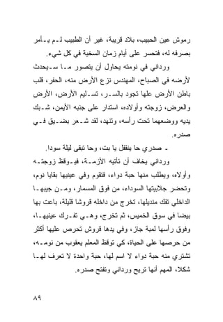 ‫ﺭﻤﻭﺵ ﻋﻴﻥ ﺍﻟﺤﺒﻴﺏ، ﺒﻼﺩ ﻗﺭﻴﺒﺔ، ﻏﻴﺭ ﺃﻥ ﺍﻟﻁﺒﻴﺏ ﻟـﻡ ﻴـﺄﻤﺭ‬
     ‫ﺒﺼﺭﻓﻪ ﻟﻪ، ﻓﺘﺤﺴﺭ ﻋﻠﻰ ﺃﻴﺎﻡ ﺯﻤﺎﻥ ﺍﻟﺴﺨﻴﺔ ﻓﻲ ﻜل ﺸﻲﺀ.‬
‫ﻭﺭﺩﺍﻨﻲ ﻓﻲ ﻨﻭﻤﺘﻪ ﻴﺤﺎﻭل ﺃﻥ ﻴﺘﺼﻭﺭ ﻤـﺎ ﺴـﻴﺤﺩﺙ‬
‫ﻷﺭﻀﻪ ﻓﻲ ﺍﻟﺼﺒﺎﺡ، ﺍﻟﻤﻬﻨﺩﺱ ﻨﺯﻉ ﺍﻷﺭﺽ ﻤﻨﻪ، ﺍﻟﺤﻔﺭ، ﻗﻠﺏ‬
‫ﺒﺎﻁﻥ ﺍﻷﺭﺽ ﻋﻠﻬﺎ ﺘﺠﻭﺩ ﺒﺎﻟﺴـﺭ، ﺘﺴـﻠﻴﻡ ﺍﻷﺭﺽ، ﺍﻷﺭﺽ‬
‫ﻭﺍﻟﻌﺭﺽ، ﺯﻭﺠﺘﻪ ﻭﺃﻭﻻﺩﻩ، ﺍﺴﺘﺩﺍﺭ ﻋﻠﻰ ﺠﻨﺒﻪ ﺍﻷﻴﻤﻥ، ﺸـﺒﻙ‬
‫ﻴﺩﻴﻪ ﻭﻭﻀﻌﻬﻤﺎ ﺘﺤﺕ ﺭﺃﺴﻪ، ﻭﺘﻨﻬﺩ، ﻟﻘﺩ ﺸـﻌﺭ ﺒﻀـﻴﻕ ﻓـﻲ‬
                                                  ‫ﺼﺩﺭﻩ.‬
     ‫ـ ﺼﺩﺭﻱ ﺤﺎ ﻴﻨﻘﻔل ﻴﺎ ﺒﺕ، ﻭﺤﺎ ﺘﺒﻘﻰ ﻟﻴﻠﺔ ﺴﻭﺩﺍ.‬
‫ﻭﺭﺩﺍﻨﻲ ﻴﺨﺎﻑ ﺃﻥ ﺘﺄﺘﻴﻪ ﺍﻷﺯﻤـﺔ، ﻓﻴـﻭﻗﻅ ﺯﻭﺠﺘـﻪ‬
‫ﻭﺃﻭﻻﻩ، ﻭﻴﻁﻠﺏ ﻤﻨﻬﺎ ﺤﺒﺔ ﺩﻭﺍﺀ، ﻓﺘﻘﻭﻡ ﻭﻓﻲ ﻋﻴﻨﻴﻬﺎ ﺒﻘﺎﻴﺎ ﻨﻭﻡ،‬
‫ﻭﺘﺤﻀﺭ ﺠﻼﺒﻴﺘﻬﺎ ﺍﻟﺴﻭﺩﺍﺀ، ﻤﻥ ﻓﻭﻕ ﺍﻟﻤﺴﻤﺎﺭ، ﻭﻤـﻥ ﺠﻴﺒﻬـﺎ‬
‫ﺍﻟﺩﺍﺨﻠﻲ ﺘﻔﻙ ﻤﻨﺩﻴﻠﻬﺎ، ﺘﺨﺭﺝ ﻤﻥ ﺩﺍﺨﻠﻪ ﻗﺭﻭﺸﺎ ﻗﻠﻴﻠﺔ، ﺒﺎﻋﺕ ﺒﻬﺎ‬
                 ‫ﹰ‬
‫ﺒﻴﻀﺎ ﻓﻲ ﺴﻭﻕ ﺍﻟﺨﻤﻴﺱ، ﺜﻡ ﺘﺨﺭﺝ، ﻭﻫـﻲ ﺘﻔـﺭﻙ ﻋﻴﻨﻴﻬـﺎ،‬
                                             ‫‪‬‬
‫ﻭﻓﻭﻕ ﺭﺃﺴﻬﺎ ﻟﻤﺒﺔ ﺠﺎﺯ، ﻭﻓﻲ ﻴﺩﻫﺎ ﻗﺭﻭﺵ ﺘﺤﺭﺹ ﻋﻠﻴﻬﺎ ﺃﻜﺜﺭ‬
‫ﻤﻥ ﺤﺭﺼﻬﺎ ﻋﻠﻰ ﺍﻟﺤﻴﺎﺓ، ﻜﻲ ﺘﻭﻗﻅ ﺍﻟﻤﻌﻠﻡ ﻴﻌﻘﻭﺏ ﻤﻥ ﻨﻭﻤـﻪ،‬
‫ﺘﺸﺘﺭﻱ ﻤﻨﻪ ﺤﺒﺔ ﺩﻭﺍﺀ ﻻ ﺍﺴﻡ ﻟﻬﺎ، ﺤﺒﺔ ﻭﺍﺤﺩﺓ ﻻ ﺘﻌﺭﻑ ﻟﻬـﺎ‬
               ‫ﺸﻜﻼ، ﺍﻟﻤﻬﻡ ﺃﻨﻬﺎ ﺘﺭﻴﺢ ﻭﺭﺩﺍﻨﻲ ﻭﺘﻔﺘﺢ ﺼﺩﺭﻩ.‬
                                                   ‫ﹰ‬


‫٩٨‬
 