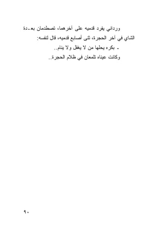 ‫ﻭﺭﺩﺍﻨﻲ ﻴﻔﺭﺩ ﻗﺩﻤﻴﻪ ﻋﻠﻰ ﺁﺨﺭﻫﻤﺎ، ﺘﺼﻁﺩﻤﺎﻥ ﺒﻌـﺩﺓ‬
     ‫ﺍﻟﺸﺎﻱ ﻓﻲ ﺁﺨﺭ ﺍﻟﺤﺠﺭﺓ، ﺜﻨﻰ ﺃﺼﺎﺒﻊ ﻗﺩﻤﻴﻪ، ﻗﺎل ﻟﻨﻔﺴﻪ:‬
             ‫ـ ﺒﻜﺭﻩ ﻴﺤﻠﻬﺎ ﻤﻥ ﻻ ﻴﻐﻔل ﻭﻻ ﻴﻨﺎﻡ..‬
           ‫ﻭﻜﺎﻨﺕ ﻋﻴﻨﺎﻩ ﺘﻠﻤﻌﺎﻥ ﻓﻲ ﻅﻼﻡ ﺍﻟﺤﺠﺭﺓ..‬




‫٠٩‬
 