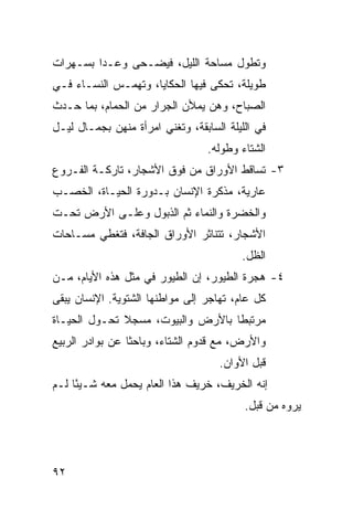 ‫ﻭﺘﻁﻭل ﻤﺴﺎﺤﺔ ﺍﻟﻠﻴل، ﻓﻴﻀـﺤﻰ ﻭﻋـﺩﺍ ﺒﺴـﻬﺭﺍﺕ‬
‫ﻁﻭﻴﻠﺔ، ﺘﺤﻜﻰ ﻓﻴﻬﺎ ﺍﻟﺤﻜﺎﻴﺎ، ﻭﺘﻬﻤـﺱ ﺍﻟﻨﺴـﺎﺀ ﻓـﻲ‬
‫ﺍﻟﺼﺒﺎﺡ، ﻭﻫﻥ ﻴﻤﻸﻥ ﺍﻟﺠﺭﺍﺭ ﻤﻥ ﺍﻟﺤﻤﺎﻡ، ﺒﻤﺎ ﺤـﺩﺙ‬
‫ﻓﻲ ﺍﻟﻠﻴﻠﺔ ﺍﻟﺴﺎﺒﻘﺔ، ﻭﺘﻐﻨﻲ ﺍﻤﺭﺃﺓ ﻤﻨﻬﻥ ﺒﺠﻤـﺎل ﻟﻴـل‬
                                  ‫ﺍﻟﺸﺘﺎﺀ ﻭﻁﻭﻟﻪ.‬
‫٣- ﺘﺴﺎﻗﻁ ﺍﻷﻭﺭﺍﻕ ﻤﻥ ﻓﻭﻕ ﺍﻷﺸﺠﺎﺭ، ﺘﺎﺭﻜـﺔ ﺍﻟﻔـﺭﻭﻉ‬
‫ﻋﺎﺭﻴﺔ، ﻤﺫﻜﺭﺓ ﺍﻹﻨﺴﺎﻥ ﺒـﺩﻭﺭﺓ ﺍﻟﺤﻴـﺎﺓ، ﺍﻟﺨﺼـﺏ‬
‫ﻭﺍﻟﺨﻀﺭﺓ ﻭﺍﻟﻨﻤﺎﺀ ﺜﻡ ﺍﻟﺫﺒﻭل ﻭﻋﻠـﻰ ﺍﻷﺭﺽ ﺘﺤـﺕ‬
‫ﺍﻷﺸﺠﺎﺭ، ﺘﺘﻨﺎﺜﺭ ﺍﻷﻭﺭﺍﻕ ﺍﻟﺠﺎﻓﺔ، ﻓﺘﻐﻁﻲ ﻤﺴـﺎﺤﺎﺕ‬
                                         ‫ﺍﻟﻅل.‬
‫٤- ﻫﺠﺭﺓ ﺍﻟﻁﻴﻭﺭ، ﺇﻥ ﺍﻟﻁﻴﻭﺭ ﻓﻲ ﻤﺜل ﻫﺫﻩ ﺍﻷﻴﺎﻡ، ﻤـﻥ‬
‫ﻜل ﻋﺎﻡ، ﺘﻬﺎﺠﺭ ﺇﻟﻰ ﻤﻭﺍﻁﻨﻬﺎ ﺍﻟﺸﺘﻭﻴﺔ. ﺍﻹﻨﺴﺎﻥ ﻴﺒﻘﻰ‬
‫ﻤﺭﺘﺒﻁﺎ ﺒﺎﻷﺭﺽ ﻭﺍﻟﺒﻴﻭﺕ، ﻤﺴﺠﻼ ﺘﺤـﻭل ﺍﻟﺤﻴـﺎﺓ‬
              ‫ﹰ‬                    ‫ﹰ‬
‫ﻭﺍﻷﺭﺽ، ﻤﻊ ﻗﺩﻭﻡ ﺍﻟﺸﺘﺎﺀ، ﻭﺒﺎﺤﺜﺎ ﻋﻥ ﺒﻭﺍﺩﺭ ﺍﻟﺭﺒﻴﻊ‬
                 ‫ﹰ‬
                                    ‫ﻗﺒل ﺍﻷﻭﺍﻥ.‬
‫ﺇﻨﻪ ﺍﻟﺨﺭﻴﻑ، ﺨﺭﻴﻑ ﻫﺫﺍ ﺍﻟﻌﺎﻡ ﻴﺤﻤل ﻤﻌﻪ ﺸـﻴﺌﺎ ﻟـﻡ‬
     ‫ً‬
                                          ‫ﻴﺭﻭﻩ ﻤﻥ ﻗﺒل.‬




‫٢٩‬
 