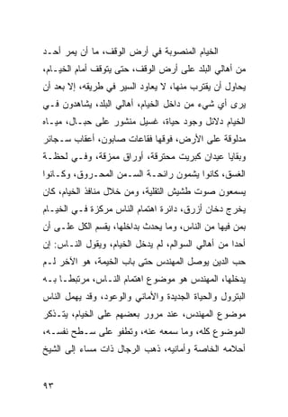 ‫ﺍﻟﺨﻴﺎﻡ ﺍﻟﻤﻨﺼﻭﺒﺔ ﻓﻲ ﺃﺭﺽ ﺍﻟﻭﻗﻑ، ﻤﺎ ﺃﻥ ﻴﻤﺭ ﺃﺤـﺩ‬
‫ﻤﻥ ﺃﻫﺎﻟﻲ ﺍﻟﺒﻠﺩ ﻋﻠﻰ ﺃﺭﺽ ﺍﻟﻭﻗﻑ، ﺤﺘﻰ ﻴﺘﻭﻗﻑ ﺃﻤﺎﻡ ﺍﻟﺨﻴـﺎﻡ،‬
‫ﻴﺤﺎﻭل ﺃﻥ ﻴﻘﺘﺭﺏ ﻤﻨﻬﺎ، ﻻ ﻴﻌﺎﻭﺩ ﺍﻟﺴﻴﺭ ﻓﻲ ﻁﺭﻴﻘﻪ، ﺇﻻ ﺒﻌﺩ ﺃﻥ‬
‫ﻴﺭﻯ ﺃﻱ ﺸﻲﺀ ﻤﻥ ﺩﺍﺨل ﺍﻟﺨﻴﺎﻡ، ﺃﻫﺎﻟﻲ ﺍﻟﺒﻠﺩ، ﻴﺸﺎﻫﺩﻭﻥ ﻓـﻲ‬
‫ﺍﻟﺨﻴﺎﻡ ﺩﻻﺌل ﻭﺠﻭﺩ ﺤﻴﺎﺓ، ﻏﺴﻴل ﻤﻨﺸﻭﺭ ﻋﻠﻰ ﺤﺒـﺎل، ﻤﻴـﺎﻩ‬
‫ﻤﺩﻟﻭﻗﺔ ﻋﻠﻰ ﺍﻷﺭﺽ، ﻓﻭﻗﻬﺎ ﻓﻘﺎﻋﺎﺕ ﺼﺎﺒﻭﻥ، ﺃﻋﻘﺎﺏ ﺴـﺠﺎﺌﺭ‬
‫ﻭﺒﻘﺎﻴﺎ ﻋﻴﺩﺍﻥ ﻜﺒﺭﻴﺕ ﻤﺤﺘﺭﻗﺔ، ﺃﻭﺭﺍﻕ ﻤﻤﺯﻗﺔ، ﻭﻓـﻲ ﻟﺤﻅـﺔ‬
‫ﺍﻟﻐﺴﻕ، ﻜﺎﻨﻭﺍ ﻴﺸﻤﻭﻥ ﺭﺍﺌﺤـﺔ ﺍﻟﺴـﻤﻥ ﺍﻟﻤﺤـﺭﻭﻕ، ﻭﻜـﺎﻨﻭﺍ‬
‫ﻴﺴﻤﻌﻭﻥ ﺼﻭﺕ ﻁﺸﻴﺵ ﺍﻟﺘﻘﻠﻴﺔ، ﻭﻤﻥ ﺨﻼل ﻤﻨﺎﻓﺫ ﺍﻟﺨﻴﺎﻡ، ﻜﺎﻥ‬
‫ﻴﺨﺭﺝ ﺩﺨﺎﻥ ﺃﺯﺭﻕ، ﺩﺍﺌﺭﺓ ﺍﻫﺘﻤﺎﻡ ﺍﻟﻨﺎﺱ ﻤﺭﻜﺯﺓ ﻓـﻲ ﺍﻟﺨﻴـﺎﻡ‬
‫ﺒﻤﻥ ﻓﻴﻬﺎ ﻤﻥ ﺍﻟﻨﺎﺱ، ﻭﻤﺎ ﻴﺤﺩﺙ ﺒﺩﺍﺨﻠﻬﺎ، ﻴﻘﺴﻡ ﺍﻟﻜل ﻋﻠـﻰ ﺃﻥ‬
‫ﺃﺤﺩﺍ ﻤﻥ ﺃﻫﺎﻟﻲ ﺍﻟﺴﻭﺍﻟﻡ، ﻟﻡ ﻴﺩﺨل ﺍﻟﺨﻴﺎﻡ، ﻭﻴﻘﻭل ﺍﻟﻨـﺎﺱ: ﺇﻥ‬
                                                    ‫‪‬‬
‫ﺤﺏ ﺍﻟﺩﻴﻥ ﻴﻭﺼل ﺍﻟﻤﻬﻨﺩﺱ ﺤﺘﻰ ﺒﺎﺏ ﺍﻟﺨﻴﻤﺔ، ﻫﻭ ﺍﻵﺨﺭ ﻟـﻡ‬
‫ﻴﺩﺨﻠﻬﺎ، ﺍﻟﻤﻬﻨﺩﺱ ﻫﻭ ﻤﻭﻀﻭﻉ ﺍﻫﺘﻤﺎﻡ ﺍﻟﻨـﺎﺱ، ﻤﺭﺘﺒ ﹰـﺎ ﺒـﻪ‬
      ‫ﻁ‬
‫ﺍﻟﺒﺘﺭﻭل ﻭﺍﻟﺤﻴﺎﺓ ﺍﻟﺠﺩﻴﺩﺓ ﻭﺍﻷﻤﺎﻨﻲ ﻭﺍﻟﻭﻋﻭﺩ، ﻭﻗﺩ ﻴﻬﻤل ﺍﻟﻨﺎﺱ‬
‫ﻤﻭﻀﻭﻉ ﺍﻟﻤﻬﻨﺩﺱ، ﻋﻨﺩ ﻤﺭﻭﺭ ﺒﻌﻀﻬﻡ ﻋﻠﻰ ﺍﻟﺨﻴﺎﻡ، ﻴﺘـﺫﻜﺭ‬
‫ﺍﻟﻤﻭﻀﻭﻉ ﻜﻠﻪ، ﻭﻤﺎ ﺴﻤﻌﻪ ﻋﻨﻪ، ﻭﺘﻁﻔﻭ ﻋﻠﻰ ﺴـﻁﺢ ﻨﻔﺴـﻪ،‬
‫ﺃﺤﻼﻤﻪ ﺍﻟﺨﺎﺼﺔ ﻭﺃﻤﺎﻨﻴﻪ، ﺫﻫﺏ ﺍﻟﺭﺠﺎل ﺫﺍﺕ ﻤﺴﺎﺀ ﺇﻟﻰ ﺍﻟﺸﻴﺦ‬


‫٣٩‬
 