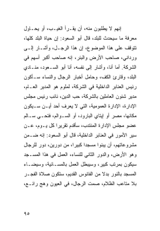 ‫ﺇﻨﻬﻡ ﻻ ﻴﻁﻠﺒﻭﻥ ﻤﻨﻪ، ﺃﻥ ﻴﻘـﺭﺃ ﺍﻟﻐﻴـﺏ، ﺃﻭ ﻴﺤـﺎﻭل‬
‫ﻤﻌﺭﻓﺔ ﻤﺎ ﺴﻴﺤﺩﺙ ﻟﻠﺒﻠﺩ، ﻗﺎل ﺃﺒﻭ ﺍﻟﺴﻌﻭﺩ: ﺇﻥ ﺤﻴﺎﺓ ﺍﻟﺒﻠﺩ ﻜﻠﻬﺎ،‬
‫ﺘﺘﻭﻗﻑ ﻋﻠﻰ ﻫﺫﺍ ﺍﻟﻤﻭﻀﻭﻉ، ﺇﻥ ﻫﺫﺍ ﺍﻟﺭﺠـل، ﻭﺃﺸـﺎﺭ ﺇﻟـﻰ‬
‫ﻭﺭﺩﺍﻨﻲ، ﺼﺎﺤﺏ ﺍﻷﺭﺽ ﻭﺍﻟﺒﺌﺭ، ﺇﻨﻪ ﺼﺎﺤﺏ ﺃﻜﺒﺭ ﺃﺴﻬﻡ ﻓﻲ‬
‫ﺍﻟﺸﺭﻜﺔ. ﺃﻤﺎ ﺃﻨﺎ، ﻭﺃﺸﺎﺭ ﺇﻟﻰ ﻨﻔﺴﻪ، ﺃﻨﺎ ﺃﺒﻭ ﺍﻟﺴـﻌﻭﺩ، ﻤﻨـﺎﺩﻱ‬
‫ﺍﻟﺒﻠﺩ، ﻭﻗﺎﺭﺉ ﺍﻟﻜﻑ، ﻭﺤﺎﻤل ﺃﺨﺒﺎﺭ ﺍﻟﺭﺠﺎل ﻭﺍﻟﻨﺴﺎﺀ ﺴـﺄﻜﻭﻥ‬
‫ﺭﺌﻴﺱ ﺍﻟﻌﻨﺎﺒﺭ ﺍﻟﺩﺍﺨﻠﻴﺔ ﻓﻲ ﺍﻟﺸﺭﻜﺔ، ﻟﻤﻠﻭﻡ ﻫﻭ ﺍﻟﻤﺩﻴﺭ ﺍﻟﻌـﺎﻡ،‬
‫ﻤﺩﻴﺭ ﺸﺌﻭﻥ ﺍﻟﻌﺎﻤﻠﻴﻥ ﺒﺎﻟﺸﺭﻜﺔ، ﺤﺏ ﺍﻟﺩﻴﻥ، ﻨﺎﺌﺏ ﺭﺌﻴﺱ ﻤﺠﻠﺱ‬
‫ﺍﻹﺩﺍﺭﺓ، ﺍﻹﺩﺍﺭﺓ ﺍﻟﻌﻤﻭﻤﻴﺔ، ﺍﻟﺘﻲ ﻻ ﻴﻌﺭﻑ ﺃﺤﺩ ﺃﻴـﻥ ﺴـﻴﻜﻭﻥ‬
‫ﻤﻜﺎﻨﻬﺎ، ﻤﺼﺭ ﺃﻭ ﺇﻴﺘﺎﻱ ﺍﻟﺒﺎﺭﻭﺩ، ﺃﻭ ﺍﻟﺴـﻭﺍﻟﻡ، ﻓﺘﺤـﻲ ﺴـﺎﻟﻡ‬
‫ﻋﻀﻭ ﻤﺠﻠﺱ ﺍﻹﺩﺍﺭﺓ ﺍﻟﻤﻨﺘﺩﺏ، ﺴﺄﻗﺩﻡ ﺘﻘﺭﻴﺭﺍ ﻜل ﻴـﻭﻡ، ﻋـﻥ‬
              ‫‪‬‬
‫ﺴﻴﺭ ﺍﻷﻤﻭﺭ ﻓﻲ ﺍﻟﻌﻨﺎﺒﺭ ﺍﻟﺩﺍﺨﻠﻴﺔ، ﻗﺎل ﺃﺒﻭ ﺍﻟﺴﻌﻭﺩ: ﺇﻨﻪ ﻀـﻤﻥ‬
‫ﻤﺸﺭﻭﻋﺎﺘﻬﻡ، ﺃﻥ ﻴﺒﻨﻭﺍ ﻤﺴﺠﺩﺍ ﻜﺒﻴﺭﺍ، ﻤﻥ ﺩﻭﺭﻴﻥ، ﺩﻭﺭ ﻟﻠﺭﺠﺎل‬
                       ‫‪‬‬     ‫‪‬‬
‫ﻭﻫﻭ ﺍﻷﺭﺽ، ﻭﺍﻟﺩﻭﺭ ﺍﻟﺜﺎﻨﻲ ﻟﻠﻨﺴﺎﺀ، ﺍﻟﻌﻤل ﻓﻲ ﻫﺫﺍ ﺍﻟﻤﺴـﺠﺩ‬
‫ﺴﻴﻜﻭﻥ ﺒﻤﺭﺘﺏ ﻜﺒﻴﺭ، ﻭﺴﻴﺒﻁل ﺍﻟﻌﻤل ﺒﺎﻟﻤﺴـﺎﺌﻴﺔ، ﻭﺴﻴﻀـﺎﺀ‬
‫ﺍﻟﻤﺴﺠﺩ ﺒﺎﻟﻨﻭﺭ ﺒﺩﻻ ﻤﻥ ﺍﻟﻔﺎﻨﻭﺱ ﺍﻟﻘﺩﻴﻡ، ﺴﺘﻜﻭﻥ ﺼﻼﺓ ﺍﻟﻔﺠـﺭ‬
                                    ‫ﹰ‬
‫ﺒﻼ ﻤﺘﺎﻋﺏ ﺍﻟﻅﻼﻡ، ﺼﻤﺕ ﺍﻟﺭﺠﺎل، ﻓﻲ ﺍﻟﻌﻴﻭﻥ ﻭﻫﺞ ﺭﺍﺌـﻊ،‬




‫٥٩‬
 