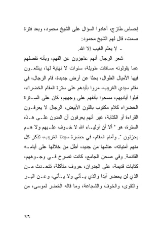 ‫ﺇﺤﺴﺎﺱ ﻁﺎﺯﺝ، ﺃﻋﺎﺩﻭﺍ ﺍﻟﺴﺅﺍل ﻋﻠﻰ ﺍﻟﺸﻴﺦ ﻤﺤﻤﻭﺩ، ﻭﺒﻌﺩ ﻓﺘﺭﺓ‬
                           ‫ﺼﻤﺕ، ﻗﺎل ﻟﻬﻡ ﺍﻟﺸﻴﺦ ﻤﺤﻤﻭﺩ:‬
                         ‫ـ ﻻ ﻴﻌﻠﻡ ﺍﻟﻐﻴﺏ ﺇﻻ ﺍﷲ.‬
‫ﺸﻌﺭ ﺍﻟﺭﺠﺎل ﺃﻨﻬﻡ ﻋﺎﺠﺯﻭﻥ ﻋﻥ ﺍﻟﻔﻬﻡ، ﻭﺒﺄﻨﻪ ﺘﻔﺼﻠﻬﻡ‬
‫ﻋﻤﺎ ﻴﻘﻭﻟﻭﻨﻪ ﻤﺴﺎﻓﺎﺕ ﻁﻭﻴﻠﺔ، ﺴﻨﻭﺍﺕ ﻻ ﻨﻬﺎﻴﺔ ﻟﻬﺎ، ﻴﺒﺘﻠﻌـﻭﻥ‬
‫ﻓﻴﻬﺎ ﺍﻷﻤﻴﺎل ﺍﻟﻁﻭﺍل، ﺒﺤﺜﺎ ﻋﻥ ﺃﺭﺽ ﺠﺩﻴﺩﺓ، ﻗﺎﻡ ﺍﻟﺭﺠﺎل، ﻓﻲ‬
                              ‫ﹰ‬
‫ﻤﻘﺎﻡ ﺴﻴﺩﻱ ﺍﻟﻐﺭﻴﺏ، ﻤﺭﻭﺍ ﺒﺄﻴﺩﻫﻡ ﻋﻠﻰ ﺴﺘﺭﺓ ﺍﻟﻤﻘﺎﻡ ﺍﻟﺨﻀﺭﺍﺀ،‬
‫ﻗﺒﻠﻭﺍ ﺃﻴﺎﺩﻴﻬﻡ، ﻤﺴﺤﻭﺍ ﺒﺄﻨﻔﻬﻡ ﻋﻠﻰ ﻭﺠﻬﻬﻡ، ﻜﺎﻥ ﻋﻠﻰ ﺍﻟﺴـﺘﺭﺓ‬
‫ﺍﻟﺨﻀﺭﺍﺀ ﻜﻼﻡ ﻤﻜﺘﻭﺏ ﺒﺎﻟﻠﻭﻥ ﺍﻷﺒﻴﺽ، ﺍﻟﺭﺠﺎل ﻻ ﻴﻌﺭﻓـﻭﻥ‬
‫ﺍﻟﻘﺭﺍﺀﺓ ﺃﻭ ﺍﻟﻜﺘﺎﺒﺔ، ﻏﻴﺭ ﺃﻨﻬﻡ ﻴﻌﺭﻓﻭﻥ ﺃﻥ ﺍﻟﻤﺩﻭﻥ ﻋﻠـﻰ ﻫـﺫﻩ‬
‫ﺍﻟﺴﺘﺭﺓ، ﻫﻭ " ﺃﻻ ﺃﻥ ﺃﻭﻟﻴـﺎﺀ ﺍﷲ ﻻ ﺨـﻭﻑ ﻋﻠـﻴﻬﻡ ﻭﻻ ﻫـﻡ‬
‫ﻴﺤﺯﻨﻭﻥ ". ﻭﺃﻤﺎﻡ ﺍﻟﻤﻘﺎﻡ، ﻓﻲ ﺤﻀﺭﺓ ﺴﻴﺩﻨﺎ ﺍﻟﻐﺭﻴﺏ، ﺘﺫﻜﺭ ﻜل‬
‫ﻤﻨﻬﻡ ﺃﻤﻨﻴﺎﺘﻪ، ﻋﺎﺸﻬﺎ ﻤﻥ ﺠﺩﻴﺩ، ﺃﻁل ﻤﻥ ﺨﻼﻟﻬﺎ ﻋﻠﻰ ﺃﻴﺎﻤـﻪ‬
‫ﺍﻟﻘﺎﺩﻤﺔ. ﻭﻓﻲ ﺼﺤﻥ ﺍﻟﺠﺎﻤﻊ، ﻜﺎﻨﺕ ﺘﺼﺭﺥ ﻓـﻲ ﻭﺠـﻭﻫﻬﻡ،‬
‫ﻜﺘﺎﺒﺎﺕ ﻗﺩﻴﻤﺔ، ﻋﻠﻰ ﺍﻟﺠﺩﺭﺍﻥ، ﺤﺭﻭﻑ ﻤﺘﺂﻜﻠﺔ، ﺘﺘﺤـﺩﺙ ﻤـﻥ‬
‫ﺍﻟﺫﻱ ﻟﻥ ﻴﺤﻀﺭ ﺃﺒﺩﺍ ﻭﺍﻟﺫﻱ ﻴـﺄﺘﻲ ﻭﻻ ﻴـﺄﺘﻲ، ﻭﻋـﻥ ﺍﻟﺒـﺭ‬
                                  ‫‪‬‬
‫ﻭﺍﻟﺘﻘﻭﻯ، ﻭﺍﻟﺨﻭﻑ ﻭﺍﻟﺸﺠﺎﻋﺔ، ﻭﻤﺎ ﻗﺎﻟﻪ ﺍﻟﺨﻀﺭ ﻟﻤﻭﺴﻰ، ﻤﻥ‬




‫٦٩‬
 