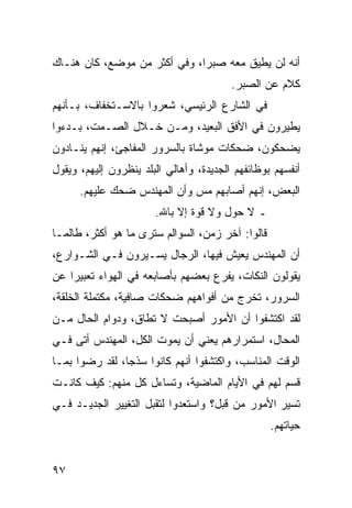 ‫ﺃﻨﻪ ﻟﻥ ﻴﻁﻴﻕ ﻤﻌﻪ ﺼﺒﺭﺍ، ﻭﻓﻲ ﺃﻜﺜﺭ ﻤﻥ ﻤﻭﻀﻊ، ﻜﺎﻥ ﻫﻨـﺎﻙ‬
                              ‫‪‬‬
                                         ‫ﻜﻼﻡ ﻋﻥ ﺍﻟﺼﺒﺭ.‬
‫ﻓﻲ ﺍﻟﺸﺎﺭﻉ ﺍﻟﺭﺌﻴﺴﻲ، ﺸﻌﺭﻭﺍ ﺒﺎﻻﺴـﺘﺨﻔﺎﻑ، ﺒـﺄﻨﻬﻡ‬
‫ﻴﻁﻴﺭﻭﻥ ﻓﻲ ﺍﻷﻓﻕ ﺍﻟﺒﻌﻴﺩ، ﻭﻤـﻥ ﺨـﻼل ﺍﻟﺼـﻤﺕ، ﺒـﺩﺀﻭﺍ‬
‫ﻴﻀﺤﻜﻭﻥ، ﻀﺤﻜﺎﺕ ﻤﻭﺸﺎﺓ ﺒﺎﻟﺴﺭﻭﺭ ﺍﻟﻤﻔﺎﺠﺊ، ﺇﻨﻬﻡ ﻴﻨـﺎﺩﻭﻥ‬
‫ﺃﻨﻔﺴﻬﻡ ﺒﻭﻅﺎﺌﻔﻬﻡ ﺍﻟﺠﺩﻴﺩﺓ، ﻭﺃﻫﺎﻟﻲ ﺍﻟﺒﻠﺩ ﻴﻨﻅﺭﻭﻥ ﺇﻟﻴﻬﻡ، ﻭﻴﻘﻭل‬
      ‫ﺍﻟﺒﻌﺽ، ﺇﻨﻬﻡ ﺃﺼﺎﺒﻬﻡ ﻤﺱ ﻭﺃﻥ ﺍﻟﻤﻬﻨﺩﺱ ﻀﺤﻙ ﻋﻠﻴﻬﻡ.‬
                       ‫ـ ﻻ ﺤﻭل ﻭﻻ ﻗﻭﺓ ﺇﻻ ﺒﺎﷲ.‬
‫ﻗﺎﻟﻭﺍ: ﺁﺨﺭ ﺯﻤﻥ، ﺍﻟﺴﻭﺍﻟﻡ ﺴﺘﺭﻯ ﻤﺎ ﻫﻭ ﺃﻜﺜﺭ، ﻁﺎﻟﻤـﺎ‬
‫ﺃﻥ ﺍﻟﻤﻬﻨﺩﺱ ﻴﻌﻴﺵ ﻓﻴﻬﺎ، ﺍﻟﺭﺠﺎل ﻴﺴـﻴﺭﻭﻥ ﻓـﻲ ﺍﻟﺸـﻭﺍﺭﻉ،‬
‫ﻴﻘﻭﻟﻭﻥ ﺍﻟﻨﻜﺎﺕ، ﻴﻔﺭﻉ ﺒﻌﻀﻬﻡ ﺒﺄﺼﺎﺒﻌﻪ ﻓﻲ ﺍﻟﻬﻭﺍﺀ ﺘﻌﺒﻴﺭﺍ ﻋﻥ‬
    ‫‪‬‬
‫ﺍﻟﺴﺭﻭﺭ، ﺘﺨﺭﺝ ﻤﻥ ﺃﻓﻭﺍﻫﻬﻡ ﻀﺤﻜﺎﺕ ﺼﺎﻓﻴﺔ، ﻤﻜﺘﻤﻠﺔ ﺍﻟﺨﻠﻘﺔ،‬
‫ﻟﻘﺩ ﺍﻜﺘﺸﻔﻭﺍ ﺃﻥ ﺍﻷﻤﻭﺭ ﺃﺼﺒﺤﺕ ﻻ ﺘﻁﺎﻕ، ﻭﺩﻭﺍﻡ ﺍﻟﺤﺎل ﻤـﻥ‬
‫ﺍﻟﻤﺤﺎل، ﺍﺴﺘﻤﺭﺍﺭﻫﻡ ﻴﻌﻨﻲ ﺃﻥ ﻴﻤﻭﺕ ﺍﻟﻜل، ﺍﻟﻤﻬﻨﺩﺱ ﺃﺘﻰ ﻓـﻲ‬
‫ﺍﻟﻭﻗﺕ ﺍﻟﻤﻨﺎﺴﺏ، ﻭﺍﻜﺘﺸﻔﻭﺍ ﺃﻨﻬﻡ ﻜﺎﻨﻭﺍ ﺴﺫﺠﺎ، ﻟﻘﺩ ﺭﻀﻭﺍ ﺒﻤـﺎ‬
                ‫‪‬‬
‫ﻗﺴﻡ ﻟﻬﻡ ﻓﻲ ﺍﻷﻴﺎﻡ ﺍﻟﻤﺎﻀﻴﺔ، ﻭﺘﺴﺎﺀل ﻜل ﻤﻨﻬﻡ: ﻜﻴﻑ ﻜﺎﻨـﺕ‬
‫ﺘﺴﻴﺭ ﺍﻷﻤﻭﺭ ﻤﻥ ﻗﺒل؟ ﻭﺍﺴﺘﻌﺩﻭﺍ ﻟﺘﻘﺒل ﺍﻟﺘﻐﻴﻴﺭ ﺍﻟﺠﺩﻴـﺩ ﻓـﻲ‬
                                                  ‫ﺤﻴﺎﺘﻬﻡ.‬


‫٧٩‬
 