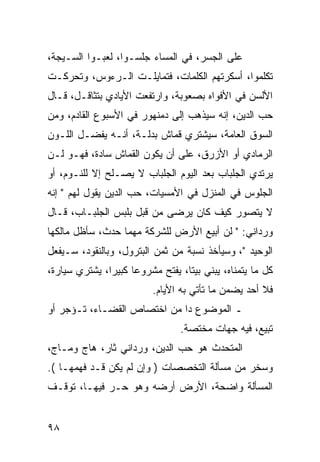 ‫ﻋﻠﻰ ﺍﻟﺠﺴﺭ، ﻓﻲ ﺍﻟﻤﺴﺎﺀ ﺠﻠﺴـﻭﺍ، ﻟﻌﺒـﻭﺍ ﺍﻟﺴـﻴﺠﺔ،‬
‫ﺘﻜﻠﻤﻭﺍ، ﺃﺴﻜﺭﺘﻬﻡ ﺍﻟﻜﻠﻤﺎﺕ، ﻓﺘﻤﺎﻴﻠـﺕ ﺍﻟـﺭﺀﻭﺱ، ﻭﺘﺤﺭﻜـﺕ‬
‫ﺍﻷﻟﺴﻥ ﻓﻲ ﺍﻷﻓﻭﺍﻩ ﺒﺼﻌﻭﺒﺔ، ﻭﺍﺭﺘﻔﻌﺕ ﺍﻷﻴﺎﺩﻱ ﺒﺘﺜﺎﻗـل، ﻗـﺎل‬
‫ﺤﺏ ﺍﻟﺩﻴﻥ، ﺇﻨﻪ ﺴﻴﺫﻫﺏ ﺇﻟﻰ ﺩﻤﻨﻬﻭﺭ ﻓﻲ ﺍﻷﺴﺒﻭﻉ ﺍﻟﻘﺎﺩﻡ، ﻭﻤﻥ‬
‫ﺍﻟﺴﻭﻕ ﺍﻟﻌﺎﻤﺔ، ﺴﻴﺸﺘﺭﻱ ﻗﻤﺎﺵ ﺒﺩﻟـﺔ، ﺃﻨـﻪ ﻴﻔﻀـل ﺍﻟﻠـﻭﻥ‬
‫ﺍﻟﺭﻤﺎﺩﻱ ﺃﻭ ﺍﻷﺯﺭﻕ، ﻋﻠﻰ ﺃﻥ ﻴﻜﻭﻥ ﺍﻟﻘﻤﺎﺵ ﺴﺎﺩﺓ، ﻓﻬـﻭ ﻟـﻥ‬
‫ﻴﺭﺘﺩﻱ ﺍﻟﺠﻠﺒﺎﺏ ﺒﻌﺩ ﺍﻟﻴﻭﻡ ﺍﻟﺠﻠﺒﺎﺏ ﻻ ﻴﺼـﻠﺢ ﺇﻻ ﻟﻠﻨـﻭﻡ، ﺃﻭ‬
‫ﺍﻟﺠﻠﻭﺱ ﻓﻲ ﺍﻟﻤﻨﺯل ﻓﻲ ﺍﻷﻤﺴﻴﺎﺕ، ﺤﺏ ﺍﻟﺩﻴﻥ ﻴﻘﻭل ﻟﻬﻡ " ﺇﻨﻪ‬
‫ﻻ ﻴﺘﺼﻭﺭ ﻜﻴﻑ ﻜﺎﻥ ﻴﺭﻀﻰ ﻤﻥ ﻗﺒل ﺒﻠﺒﺱ ﺍﻟﺠﻠﺒـﺎﺏ، ﻗـﺎل‬
‫ﻭﺭﺩﺍﻨﻲ: " ﻟﻥ ﺃﺒﻴﻊ ﺍﻷﺭﺽ ﻟﻠﺸﺭﻜﺔ ﻤﻬﻤﺎ ﺤﺩﺙ، ﺴﺄﻅل ﻤﺎﻟﻜﻬﺎ‬
‫ﺍﻟﻭﺤﻴﺩ "، ﻭﺴﻴﺄﺨﺫ ﻨﺴﺒﺔ ﻤﻥ ﺜﻤﻥ ﺍﻟﺒﺘﺭﻭل، ﻭﺒﺎﻟﻨﻘﻭﺩ، ﺴـﻴﻔﻌل‬
‫ﻜل ﻤﺎ ﻴﺘﻤﻨﺎﻩ، ﻴﺒﻨﻲ ﺒﻴﺘﺎ، ﻴﻔﺘﺢ ﻤﺸﺭﻭﻋﺎ ﻜﺒﻴﺭﺍ، ﻴﺸﺘﺭﻱ ﺴﻴﺎﺭﺓ،‬
               ‫‪‬‬     ‫‪‬‬            ‫ﹰ‬
                          ‫ﻓﻼ ﺃﺤﺩ ﻴﻀﻤﻥ ﻤﺎ ﺘﺄﺘﻲ ﺒﻪ ﺍﻷﻴﺎﻡ.‬
‫ـ ﺍﻟﻤﻭﻀﻭﻉ ﺩﺍ ﻤﻥ ﺍﺨﺘﺼﺎﺹ ﺍﻟﻘﻀـﺎﺀ، ﺘـﺅﺠﺭ ﺃﻭ‬
                                 ‫ﺘﺒﻴﻊ، ﻓﻴﻪ ﺠﻬﺎﺕ ﻤﺨﺘﺼﺔ.‬
‫ﺍﻟﻤﺘﺤﺩﺙ ﻫﻭ ﺤﺏ ﺍﻟﺩﻴﻥ، ﻭﺭﺩﺍﻨﻲ ﺜﺎﺭ، ﻫﺎﺝ ﻭﻤـﺎﺝ،‬
‫ﻭﺴﺨﺭ ﻤﻥ ﻤﺴﺄﻟﺔ ﺍﻟﺘﺨﺼﺼﺎﺕ ) ﻭﺇﻥ ﻟﻡ ﻴﻜﻥ ﻗـﺩ ﻓﻬﻤﻬـﺎ (.‬
‫ﺍﻟﻤﺴﺄﻟﺔ ﻭﺍﻀﺤﺔ، ﺍﻷﺭﺽ ﺃﺭﻀﻪ ﻭﻫﻭ ﺤـﺭ ﻓﻴﻬـﺎ، ﺘﻭﻗـﻑ‬


‫٨٩‬
 