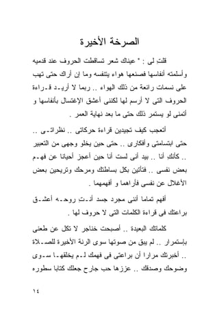 ‫ﺍﻟﺼﺭﺨﺔ ﺍﻷﺨﻴﺭﺓ‬
‫ﻗﻠﺕ ﻟﻰ : " ﻋﻴﻨﺎﻙ ﺸﻌﺭ ﺘﺴﺎﻗﻁﺕ ﺍﻟﺤﺭﻭﻑ ﻋﻨﺩ ﻗﺩﻤﻴﻪ‬
                                         ‫ِ‬
‫ﻭﺃﺴﻠﻤﺘﻪ ﺃﻨﻔﺎﺴﻬﺎ ﻓﺼﻨﻌﻬﺎ ﻫﻭﺍﺀ ﻴﺘﻨﻔﺴﻪ ﻭﻤﺎ ﺇﻥ ﺃﺭﺍﻙ ﺤﺘﻰ ﺘﻬﺏ‬
        ‫‪‬‬
‫ﻋﻠﻰ ﻨﺴﻤﺎﺕ ﺭﺍﺌﻌﺔ ﻤﻥ ﺫﻟﻙ ﺍﻟﻬﻭﺍﺀ .. ﺭﺒﻤﺎ ﻻ ﺃﺭﻴـﺩ ﻗـﺭﺍﺀﺓ‬
                                                 ‫‪‬‬
‫ﺍﻟﺤﺭﻭﻑ ﺍﻟﺘﻰ ﻻ ﺃﺭﺴﻡ ﻟﻬﺎ ﻟﻜﻨﻨﻰ ﺃﻋﺸﻕ ﺍﻹﻏﺘﺴﺎل ﺒﺄﻨﻔﺎﺴﻬﺎ ﻭ‬
            ‫ﺃﺘﻤﻨﻰ ﻟﻭ ﻴﺴﺘﻤﺭ ﺫﻟﻙ ﺤﺘﻰ ﻤﺎ ﺒﻌﺩ ﻨﻬﺎﻴﺔ ﺍﻟﻌﻤﺭ .‬

‫ﺃﺘﻌﺠﺏ ﻜﻴﻑ ﺘﺠﻴﺩﻴﻥ ﻗﺭﺍﺀﺓ ﺤﺭﻜﺎﺘﻰ .. ﻨﻅﺭﺍﺘـﻰ ..‬
‫ﺤﺘﻰ ﺍﺒﺘﺴﺎﻤﺘﻰ ﻭﺃﻓﻜﺎﺭﻯ .. ﺤﺘﻰ ﺤﻴﻥ ﻴﺨﻠﻭ ﻭﺠﻬﻰ ﻤﻥ ﺍﻟﺘﻌﺒﻴﺭ‬
‫.. ﻜﺄﻨﻙ ﺃﻨﺎ .. ﺒﻴﺩ ﺃﻨﻰ ﻟﺴﺕ ﺃﻨﺎ ﺤﻴﻥ ﺃﻋﺠﺯ ﺃﺤﻴﺎﻨﺎ ﻋﻥ ﻓﻬـﻡ‬
        ‫ﹰ‬                                      ‫ِ‬
‫ﺒﻌﺽ ﻨﻔﺴﻰ .. ﻓﺘﺄﺘﻴﻥ ﺒﻜل ﺒﺴﺎﻁﺘﻙ ﻭﻤﺭﺤﻙ ﻭﺘﺭﻴﺤﻴﻥ ﺒﻌﺽ‬
                   ‫ﺍﻷﻏﻼل ﻋﻥ ﻨﻔﺴﻰ ﻓﺄﺭﺍﻫﻤﺎ ﻭ ﺃﻓﻬﻤﻬﻤﺎ .‬

‫ﺃﻓﻬﻡ ﺘﻤﺎﻤﺎ ﺃﻨﻨﻰ ﻤﺠﺭﺩ ﺠﺴﺩ ﺃﻨـﺕ ﺭﻭﺤـﻪ ﺃﻋﺸـﻕ‬
            ‫ِ‬                  ‫ﹰ‬
            ‫ﺒﺭﺍﻋﺘﻙ ﻓﻰ ﻗﺭﺍﺀﺓ ﺍﻟﻜﻠﻤﺎﺕ ﺍﻟﺘﻰ ﻻ ﺤﺭﻭﻑ ﻟﻬﺎ .‬

‫ﻜﻠﻤﺎﺘﻙ ﺍﻟﺒﻌﻴﺩﺓ .. ﺃﺼﺒﺤﺕ ﺨﻨﺎﺠﺭ ﻻ ﺘﻜل ﻋﻥ ﻁﻌﻨﻰ‬
‫ﺒﺈﺴﺘﻤﺭﺍﺭ .. ﻟﻡ ﻴﺒﻕ ﻤﻥ ﺼﻭﺘﻬﺎ ﺴﻭﻯ ﺍﻟﺭﻨﺔ ﺍﻷﺨﻴﺭﺓ ﻟﻠﺼـﻼﺓ‬
                                 ‫ِ‬
‫.. ﺃﺨﺒﺭﺘﻙ ﻤﺭﺍﺭﺍ ﺃﻥ ﺒﺭﺍﻋﺘﻰ ﻓﻰ ﻓﻬﻤﻙ ﻟـﻡ ﻴﺨﻠﻘﻬـﺎ ﺴـﻭﻯ‬
                                   ‫ﹰ‬
‫ﻭﻀﻭﺤﻙ ﻭﺼﺩﻗﻙ .. ﻋﺯﺯﻫﺎ ﺤﺏ ﺠﺎﺭﺡ ﺠﻌﻠﻙ ﻜﺘﺎﺒﺎ ﺴﻁﻭﺭﻩ‬
      ‫ﹰ‬

‫٤١‬
 