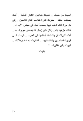 ‫ﺍﻟﺴﻬﺎﺩ ﻤﻥ ﻋﻴﻨﻴﻙ .. ﻏﺸﻴﺘﻙ ﺸﻴﺎﻁﻴﻥ ﺍﻷﻓﻜﺎﺭ ﺍﻟﻤﻘﻴﺘﺔ .. ﺃﻟﻘﺕ‬
‫ﺒﺤﺒﺎﺌﻠﻬﺎ ﻋﻠﻴﻙ .. ﺼﺭﺕ ﻜﻜﺭﺓ ﺘﺘﻘﺎﺫﻓﻬﺎ ﺃﻗﺩﺍﻡ ﺍﻟﻼﻋﺒﻴﻥ ..ﻭﻓﻰ‬
‫ﻜل ﻤﺭﺓ ﻜﻨﺕ ﺘﺫﻫﺏ ﻓﻴﻬﺎ ﺒﺼﺤﺒﺔ ﺃﻤﻙ ﺇﻟﻰ ﻤﺠﻠﺱ ﺍﻵﺒـﺎﺀ ..‬
‫ﻜﺎﻨﺕ ﻤﺯﻫﻭﺓ ﺒﻙ.. ﻭﻟﻜﻥ ﻜﺎﻥ ﺯﻤﻴل ﻟﻙ ﻴﺤﻀﺭ ﻤﻊ ﻭﺍﻟـﺩﻩ ..‬
‫ﺃﻤﻙ ﺃﺨﺒﺭﺘﻙ ﺃﻥ ﻭﺍﻟﺩﻙ ﻗﺩ ﺃﺴﺘﺸﻬﺩ ﻓﻰ ﺍﻟﺤﺭﺏ .. ﻓﺭﺤﺕ ﻓـﻰ‬
‫ﻗﺭﺍﺭﺓ ﻨﻔﺴﻙ ﺒﺄﻥ ﻭﺍﻟﺩﻙ ﺸﻬﻴﺩ .. ﺍﻓﺘﺨﺭﺕ ﺒﻪ ﺃﻤﺎﻡ ﺯﻤﻼﺌﻙ ..‬
                                 ‫ﻜﺒﺭﺕ ﻭﻜﺒﺭ ﺘﻔﻜﻴﺭﻙ *‬
                        ‫ﺇﻧﺘﻬﺖ‬




‫٠٣‬
 