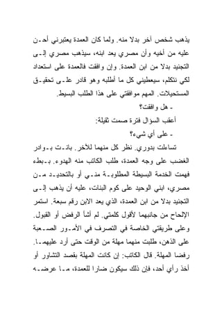 ‫ﻴﺫﻫﺏ ﺸﺨﺹ ﺁﺨﺭ ﺒﺩﻻ ﻤﻨﻪ. ﻭﻟﻤﺎ ﻜﺎﻥ ﺍﻟﻌﻤﺩﺓ ﻴﻌﺘﺒﺭﻨﻲ ﺃﺤـﻥ‬
‫ﻋﻠﻴﻪ ﻤﻥ ﺃﺨﻴﻪ ﻭﺃﻥ ﻤﺼﺭﻱ ﻴﻌﺩ ﺍﺒﻨﻪ، ﺴﻴﺫﻫﺏ ﻤﺼﺭﻱ ﺇﻟـﻰ‬
‫ﺍﻟﺘﺠﻨﻴﺩ ﺒﺩﻻ ﻤﻥ ﺍﺒﻥ ﺍﻟﻌﻤﺩﺓ. ﻭﺇﻥ ﻭﺍﻓﻘﺕ ﻓﺎﻟﻌﻤﺩﺓ ﻋﻠﻰ ﺍﺴﺘﻌﺩﺍﺩ‬
‫ﻟﻜﻲ ﻨﺘﻜﻠﻡ، ﺴﻴﻌﻁﻴﻨﻲ ﻜل ﻤﺎ ﺃﻁﻠﺒﻪ ﻭﻫﻭ ﻗﺎﺩﺭ ﻋﻠـﻰ ﺘﺤﻘﻴـﻕ‬
        ‫ﺍﻟﻤﺴﺘﺤﻴﻼﺕ. ﺍﻟﻤﻬﻡ ﻤﻭﺍﻓﻘﺘﻲ ﻋﻠﻰ ﻫﺫﺍ ﺍﻟﻁﻠﺏ ﺍﻟﺒﺴﻴﻁ.‬
                                      ‫- ﻫل ﻭﺍﻓﻘﺕ؟‬
                      ‫ﺃﻋﻘﺏ ﺍﻟﺴﺅﺍل ﻓﺘﺭﺓ ﺼﻤﺕ ﺜﻘﻴﻠﺔ:‬
                                  ‫- ﻋﻠﻰ ﺃﻱ ﺸﻲﺀ؟‬
‫ﺘﺴﺎﺀﻟﺕ ﺒﺩﻭﺭﻱ. ﻨﻅﺭ ﻜل ﻤﻨﻬﻤﺎ ﻟﻶﺨﺭ. ﺒﺎﻨـﺕ ﺒـﻭﺍﺩﺭ‬
‫ﺍﻟﻐﻀﺏ ﻋﻠﻰ ﻭﺠﻪ ﺍﻟﻌﻤﺩﺓ، ﻁﻠﺏ ﺍﻟﻜﺎﺘﺏ ﻤﻨﻪ ﺍﻟﻬﺩﻭﺀ. ﺒـﺒﻁﺀ‬
‫ﻓﻬﻤﺕ ﺍﻟﺨﺩﻤﺔ ﺍﻟﺒﺴﻴﻁﺔ ﺍﻟﻤﻁﻠﻭﺒـﺔ ﻤﻨـﻲ ﺃﻭ ﺒﺎﻟﺘﺤﺩﻴـﺩ ﻤـﻥ‬
‫ﻤﺼﺭﻱ، ﺍﺒﻨﻲ ﺍﻟﻭﺤﻴﺩ ﻋﻠﻰ ﻜﻭﻡ ﺍﻟﺒﻨﺎﺕ، ﻋﻠﻴﻪ ﺃﻥ ﻴﺫﻫﺏ ﺇﻟـﻰ‬
‫ﺍﻟﺘﺠﻨﻴﺩ ﺒﺩﻻ ﻤﻥ ﺍﺒﻥ ﺍﻟﻌﻤﺩﺓ، ﺍﻟﺫﻱ ﻴﻌﺩ ﺍﻻﺒﻥ ﺭﻗﻡ ﺴﺒﻌﺔ. ﺍﺴﺘﻤﺭ‬
‫ﺍﻹﻟﺤﺎﺡ ﻤﻥ ﺠﺎﻨﺒﻬﻤﺎ ﻷﻗﻭل ﻜﻠﻤﺘﻲ. ﻟﻡ ﺃﺸﺄ ﺍﻟﺭﻓﺽ ﺃﻭ ﺍﻟﻘﺒﻭل.‬
‫ﻭﻋﻠﻰ ﻁﺭﻴﻘﺘﻲ ﺍﻟﺨﺎﺼﺔ ﻓﻲ ﺍﻟﺘﺼﺭﻑ ﻓﻲ ﺍﻷﻤـﻭﺭ ﺍﻟﺼـﻌﺒﺔ‬
‫ﻋﻠﻰ ﺍﻟﺫﻫﻥ، ﻁﻠﺒﺕ ﻤﻨﻬﻤﺎ ﻤﻬﻠﺔ ﻤﻥ ﺍﻟﻭﻗﺕ ﺤﺘﻰ ﺃﺭﺩ ﻋﻠﻴﻬﻤـﺎ.‬
‫ﺭﻓﻀﺎ ﺍﻟﻤﻬﻠﺔ. ﻗﺎل ﺍﻟﻜﺎﺘﺏ: ﺇﻥ ﻜﺎﻨﺕ ﺍﻟﻤﻬﻠﺔ ﺒﻘﺼﺩ ﺍﻟﺘﺸﺎﻭﺭ ﺃﻭ‬
‫ﺃﺨﺫ ﺭﺃﻱ ﺃﺤﺩ، ﻓﺈﻥ ﺫﻟﻙ ﺴﻴﻜﻭﻥ ﻀﺎ ‪‬ﺍ ﻟﻠﻌﻤﺩﺓ، ﻤـﺎ ﻋﺭﻀـﻪ‬
                   ‫ﺭ‬
 