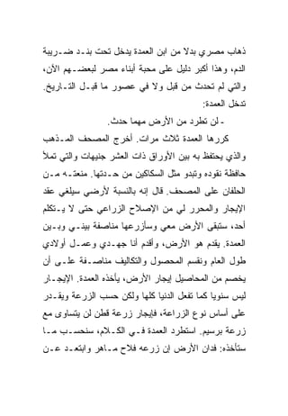 ‫ﺫﻫﺎﺏ ﻤﺼﺭﻱ ﺒﺩﻻ ﻤﻥ ﺍﺒﻥ ﺍﻟﻌﻤﺩﺓ ﻴﺩﺨل ﺘﺤﺕ ﺒﻨـﺩ ﻀـﺭﻴﺒﺔ‬
‫ﺍﻟﺩﻡ، ﻭﻫﺫﺍ ﺃﻜﺒﺭ ﺩﻟﻴل ﻋﻠﻰ ﻤﺤﺒﺔ ﺃﺒﻨﺎﺀ ﻤﺼﺭ ﻟﺒﻌﻀـﻬﻡ ﺍﻵﻥ،‬
‫ﻭﺍﻟﺘﻲ ﻟﻡ ﺘﺤﺩﺙ ﻤﻥ ﻗﺒل ﻭﻻ ﻓﻲ ﻋﺼﻭﺭ ﻤﺎ ﻗﺒـل ﺍﻟﺘـﺎﺭﻴﺦ.‬
                                          ‫ﺘﺩﺨل ﺍﻟﻌﻤﺩﺓ:‬
                 ‫- ﻟﻥ ﺘﻁﺭﺩ ﻤﻥ ﺍﻷﺭﺽ ﻤﻬﻤﺎ ﺤﺩﺙ.‬
‫ﻜﺭﺭﻫﺎ ﺍﻟﻌﻤﺩﺓ ﺜﻼﺙ ﻤﺭﺍﺕ. ﺃﺨﺭﺝ ﺍﻟﻤﺼﺤﻑ ﺍﻟﻤـﺫﻫﺏ‬
‫ﻭﺍﻟﺫﻱ ﻴﺤﺘﻔﻅ ﺒﻪ ﺒﻴﻥ ﺍﻷﻭﺭﺍﻕ ﺫﺍﺕ ﺍﻟﻌﺸﺭ ﺠﻨﻴﻬﺎﺕ ﻭﺍﻟﺘﻲ ﺘﻤﻸ‬
‫ﺤﺎﻓﻅﺔ ﻨﻘﻭﺩﻩ ﻭﺘﺒﺩﻭ ﻤﺜل ﺍﻟﺴﻜﺎﻜﻴﻥ ﻤﻥ ﺤـﺩﺘﻬﺎ. ﻤﻨﻌﺘـﻪ ﻤـﻥ‬
‫ﺍﻟﺤﻠﻔﺎﻥ ﻋﻠﻰ ﺍﻟﻤﺼﺤﻑ. ﻗﺎل ﺇﻨﻪ ﺒﺎﻟﻨﺴﺒﺔ ﻷﺭﻀﻲ ﺴﻴﻠﻐﻲ ﻋﻘﺩ‬
‫ﺍﻹﻴﺠﺎﺭ ﻭﺍﻟﻤﺤﺭﺭ ﻟﻲ ﻤﻥ ﺍﻹﺼﻼﺡ ﺍﻟﺯﺭﺍﻋﻲ ﺤﺘﻰ ﻻ ﻴـﺘﻜﻠﻡ‬
‫ﺃﺤﺩ، ﺴﺘﺒﻘﻰ ﺍﻷﺭﺽ ﻤﻌﻲ ﻭﺴﺄﺯﺭﻋﻬﺎ ﻤﻨﺎﺼﻔﺔ ﺒﻴﻨـﻲ ﻭﺒـﻴﻥ‬
‫ﺍﻟﻌﻤﺩﺓ. ﻴﻘﺩﻡ ﻫﻭ ﺍﻷﺭﺽ، ﻭﺃﻗﺩﻡ ﺃﻨﺎ ﺠﻬـﺩﻱ ﻭﻋﻤـل ﺃﻭﻻﺩﻱ‬
‫ﻁﻭل ﺍﻟﻌﺎﻡ ﻭﻨﻘﺴﻡ ﺍﻟﻤﺤﺼﻭل ﻭﺍﻟﺘﻜﺎﻟﻴﻑ ﻤﻨﺎﺼـﻔﺔ ﻋﻠـﻰ ﺃﻥ‬
‫ﻴﺨﺼﻡ ﻤﻥ ﺍﻟﻤﺤﺎﺼﻴل ﺇﻴﺠﺎﺭ ﺍﻷﺭﺽ، ﻴﺄﺨﺫﻩ ﺍﻟﻌﻤﺩﺓ. ﺍﻹﻴﺠـﺎﺭ‬
‫ﻟﻴﺱ ﺴﻨﻭ ‪‬ﺎ ﻜﻤﺎ ﺘﻔﻌل ﺍﻟﺩﻨﻴﺎ ﻜﻠﻬﺎ ﻭﻟﻜﻥ ﺤﺴﺏ ﺍﻟﺯﺭﻋﺔ ﻭﻴﻘـﺩﺭ‬
                                             ‫ﻴ‬
‫ﻋﻠﻰ ﺃﺴﺎﺱ ﻨﻭﻉ ﺍﻟﺯﺭﺍﻋﺔ، ﻓﺈﻴﺠﺎﺭ ﺯﺭﻋﺔ ﻗﻁﻥ ﻟﻥ ﻴﺘﺴﺎﻭﻯ ﻤﻊ‬
‫ﺯﺭﻋﺔ ﺒﺭﺴﻴﻡ. ﺍﺴﺘﻁﺭﺩ ﺍﻟﻌﻤﺩﺓ ﻓـﻲ ﺍﻟﻜـﻼﻡ، ﺴﻨﺤﺴـﺏ ﻤـﺎ‬
‫ﺴﺘﺄﺨﺫﻩ: ﻓﺩﺍﻥ ﺍﻷﺭﺽ ﺇﻥ ﺯﺭﻋﻪ ﻓﻼﺡ ﻤـﺎﻫﺭ ﻭﺍﺒﺘﻌـﺩ ﻋـﻥ‬
 