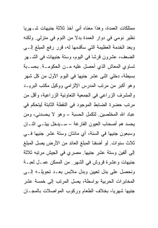 ‫ﻤﻤﺘﻠﻜﺎﺕ ﺍﻟﻌﻤﺩﺓ، ﻭﻫﺫﺍ ﻤﻌﻨﺎﻩ ﺃﻨﻲ ﺁﺨﺫ ﺜﻼﺜﺔ ﺠﻨﻴﻬﺎﺕ ﺸـﻬﺭ ‪‬ﺎ‬
 ‫ﻴ‬
‫ﻨﻅﻴﺭ ﻨﻭﻤﻲ ﻓﻲ ﺩﻭﺍﺭ ﺍﻟﻌﻤﺩﺓ ﺒﺩﻻ ﻤﻥ ﺍﻟﻨﻭﻡ ﻓﻲ ﻤﻨﺯﻟﻲ. ﻭﻟﻜﻨﻪ‬
‫ﻭﺒﻌﺩ ﺍﻟﺨﺩﻤﺔ ﺍﻟﻌﻅﻴﻤﺔ ﺍﻟﺘﻲ ﺴﺄﻗﺩﻤﻬﺎ ﻟﻪ، ﻗﺭﺭ ﺭﻓﻊ ﺍﻟﻤﺒﻠﻎ ﺇﻟـﻰ‬
‫ﺍﻟﻀﻌﻑ، ﻋﺸﺭﻭﻥ ﻗﺭ ﹰﺎ ﻓﻲ ﺍﻟﻴﻭﻡ، ﻭﺴﺘﺔ ﺠﻨﻴﻬﺎﺕ ﻓﻲ ﺍﻟﺸـﻬﺭ‬
                                 ‫ﺸ‬
‫ﺘﺴﺎﻭﻱ ﺍﻟﻤﻌﺎﺵ ﺍﻟﺫﻱ ﺃﺤﺼل ﻋﻠﻴﻪ ﻤـﻥ ﺍﻟﺤﻜﻭﻤـﺔ. ﺒﺤﺴـﺒﺔ‬
‫ﺒﺴﻴﻁﺔ، ﺩﺨﻠﻲ ﺍﺜﻨﻰ ﻋﺸﺭ ﺠﻨﻴ ‪‬ﺎ ﻓﻲ ﺍﻟﻴﻭﻡ ﺍﻷﻭل ﻤﻥ ﻜل ﺸﻬﺭ‬
                         ‫ﻬ‬
‫ﻭﻫﻭ ﺃﻜﺒﺭ ﻤﻥ ﻤﺭﺘﺏ ﺍﻟﻤﺩﺭﺱ ﺍﻹﻟﺯﺍﻤﻲ ﻭﻭﻜﻴل ﻤﻜﺘﺏ ﺍﻟﺒﺭﻴـﺩ‬
‫ﻭﺍﻟﻤﺸﺭﻑ ﺍﻟﺯﺭﺍﻋﻲ ﻓﻲ ﺍﻟﺠﻤﻌﻴﺔ ﺍﻟﺘﻌﺎﻭﻨﻴﺔ ﺍﻟﺯﺭﺍﻋﻴﺔ، ﻭﺃﻗل ﻤﻥ‬
‫ﻤﺭﺘﺏ ﺤﻀﺭﺓ ﺍﻟﻀﺎﺒﻁ ﺍﻟﻤﻭﺠﻭﺩ ﻓﻲ ﺍﻟﻨﻘﻁﺔ ﺍﻟﺜﺎﺒﺘﺔ ﻟﻴﺘﺤﻜﻡ ﻓﻲ‬
‫ﻋﺒﺎﺩ ﺍﷲ ﺍﻟﻤﺨﻠﺼﻴﻥ. ﻟﺘﻜﻤل ﺍﻟﺤﺴﺒﺔ – ﻭﻫﻭ ﻻ ﻴﺤﺴﺩﻨﻲ، ﻭﻤﻥ‬
‫ﻴﺤﺴﺩ ﻫﻡ ﺃﺼﺤﺎﺏ ﺍﻟﻌﻴﻭﻥ ﺍﻟﻔﺎﺭﻏﺔ – ﺴـﻴﺩﺨل ﺒﻴﺘـﻲ ﺍﺜﻨـﺎﻥ‬
‫ﻭﺴﺒﻌﻭﻥ ﺠﻨﻴ ‪‬ﺎ ﻓﻲ ﺍﻟﺴﻨﺔ، ﺃﻱ ﻤﺎﺌﺘﺎﻥ ﻭﺴﺘﺔ ﻋﺸﺭ ﺠﻨﻴ ‪‬ﺎ ﻓـﻲ‬
     ‫ﻬ‬                                   ‫ﻬ‬
‫ﺜﻼﺙ ﺴﻨﻭﺍﺕ. ﻟﻭ ﺃﻀﻔﻨﺎ ﺍﻟﻤﺒﻠﻎ ﺍﻟﻌﺎﺌﺩ ﻤﻥ ﺍﻷﺭﺽ ﻴﺼل ﺍﻟﻤﺒﻠﻎ‬
‫ﺇﻟﻰ ﺃﻟﻔﻴﻥ ﻭﺴﺘﺔ ﻋﺸﺭ ﺠﻨﻴ ‪‬ﺎ. ﻤﺼﺭﻱ ﻓﻲ ﺍﻟﺠﻴﺵ ﻤﺭﺘﺒﻪ ﺜﻼﺜﺔ‬
                           ‫ﻬ‬
‫ﺠﻨﻴﻬﺎﺕ ﻭﻋﺸﺭﺓ ﻗﺭﻭﺵ ﻓﻲ ﺍﻟﺸﻬﺭ. ﻤﻥ ﺍﻟﻤﻤﻜﻥ ﻋﻤـل ﻟﻌﺒـﺔ‬
‫ﻭﻨﺤﺼل ﻋﻠﻰ ﺒﺩل ﺘﻌﻴﻴﻥ ﻭﺒﺩل ﻤﻼﺒﺱ ﺒﻌـﺩ ﺘﺤﻭﻴﻠـﻪ ﺇﻟـﻰ‬
‫ﺍﻟﻤﺨﺎﺒﺭﺍﺕ ﺍﻟﺤﺭﺒﻴﺔ ﺒﻭﺍﺴﻁﺔ، ﻴﺼل ﺍﻟﻤﺭﺘﺏ ﺇﻟﻰ ﺨﻤﺴﺔ ﻋﺸﺭ‬
‫ﺠﻨﻴ ‪‬ﺎ ﺸﻬﺭ ‪‬ﺎ، ﺒﺨﻼﻑ ﺍﻟﻁﻌﺎﻡ ﻭﺭﻜﻭﺏ ﺍﻟﻤﻭﺍﺼﻼﺕ ﺒﺎﻟﻤﺠـﺎﻥ‬
                                      ‫ﻴ‬      ‫ﻬ‬
 