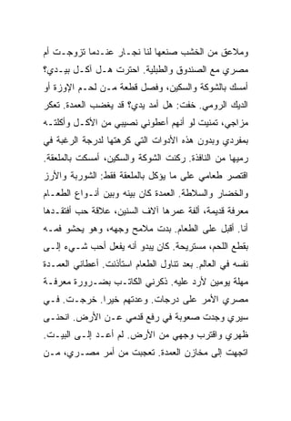 ‫ﻭﻤﻼﻋﻕ ﻤﻥ ﺍﻟﺨﺸﺏ ﺼﻨﻌﻬﺎ ﻟﻨﺎ ﻨﺠـﺎﺭ ﻋﻨـﺩﻤﺎ ﺘﺯﻭﺠـﺕ ﺃﻡ‬
‫ﻤﺼﺭﻱ ﻤﻊ ﺍﻟﺼﻨﺩﻭﻕ ﻭﺍﻟﻁﺒﻠﻴﺔ. ﺍﺤﺘﺭﺕ ﻫـل ﺁﻜـل ﺒﻴـﺩﻱ؟‬
‫ﺃﻤﺴﻙ ﺒﺎﻟﺸﻭﻜﺔ ﻭﺍﻟﺴﻜﻴﻥ، ﻭﻓﺼل ﻗﻁﻌﺔ ﻤـﻥ ﻟﺤـﻡ ﺍﻹﻭﺯﺓ ﺃﻭ‬
‫ﺍﻟﺩﻴﻙ ﺍﻟﺭﻭﻤﻲ. ﺨﻔﺕ: ﻫل ﺃﻤﺩ ﻴﺩﻱ؟ ﻗﺩ ﻴﻐﻀﺏ ﺍﻟﻌﻤﺩﺓ. ﺘﻌﻜﺭ‬
‫ﻤﺯﺍﺠﻲ، ﺘﻤﻨﻴﺕ ﻟﻭ ﺃﻨﻬﻡ ﺃﻋﻁﻭﻨﻲ ﻨﺼﻴﺒﻲ ﻤﻥ ﺍﻷﻜـل ﻭﺃﻜﻠﺘـﻪ‬
‫ﺒﻤﻔﺭﺩﻱ ﻭﺒﺩﻭﻥ ﻫﺫﻩ ﺍﻷﺩﻭﺍﺕ ﺍﻟﺘﻲ ﻜﺭﻫﺘﻬﺎ ﻟﺩﺭﺠﺔ ﺍﻟﺭﻏﺒﺔ ﻓﻲ‬
‫ﺭﻤﻴﻬﺎ ﻤﻥ ﺍﻟﻨﺎﻓﺫﺓ. ﺭﻜﻨﺕ ﺍﻟﺸﻭﻜﺔ ﻭﺍﻟﺴﻜﻴﻥ، ﺃﻤﺴﻜﺕ ﺒﺎﻟﻤﻠﻌﻘﺔ.‬
‫ﺍﻗﺘﺼﺭ ﻁﻌﺎﻤﻲ ﻋﻠﻰ ﻤﺎ ﻴﺅﻜل ﺒﺎﻟﻤﻠﻌﻘﺔ ﻓﻘﻁ: ﺍﻟﺸﻭﺭﺒﺔ ﻭﺍﻷﺭﺯ‬
‫ﻭﺍﻟﺨﻀﺎﺭ ﻭﺍﻟﺴﻼﻁﺔ. ﺍﻟﻌﻤﺩﺓ ﻜﺎﻥ ﺒﻴﻨﻪ ﻭﺒﻴﻥ ﺃﻨـﻭﺍﻉ ﺍﻟﻁﻌـﺎﻡ‬
‫ﻤﻌﺭﻓﺔ ﻗﺩﻴﻤﺔ، ﺃﻟﻔﺔ ﻋﻤﺭﻫﺎ ﺁﻻﻑ ﺍﻟﺴﻨﻴﻥ، ﻋﻼﻗﺔ ﺤﺏ ﺃﻓﺘﻘـﺩﻫﺎ‬
‫ﺃﻨﺎ. ﺃﻗﺒل ﻋﻠﻰ ﺍﻟﻁﻌﺎﻡ. ﺒﺩﺕ ﻤﻼﻤﺢ ﻭﺠﻬﻪ، ﻭﻫﻭ ﻴﺤﺸﻭ ﻓﻤـﻪ‬
‫ﺒﻘﻁﻊ ﺍﻟﻠﺤﻡ، ﻤﺴﺘﺭﻴﺤﺔ. ﻜﺎﻥ ﻴﺒﺩﻭ ﺃﻨﻪ ﻴﻔﻌل ﺃﺤﺏ ﺸـﻲﺀ ﺇﻟـﻰ‬
‫ﻨﻔﺴﻪ ﻓﻲ ﺍﻟﻌﺎﻟﻡ. ﺒﻌﺩ ﺘﻨﺎﻭل ﺍﻟﻁﻌﺎﻡ ﺍﺴﺘﺄﺫﻨﺕ. ﺃﻋﻁﺎﻨﻲ ﺍﻟﻌﻤـﺩﺓ‬
‫ﻤﻬﻠﺔ ﻴﻭﻤﻴﻥ ﻷﺭﺩ ﻋﻠﻴﻪ. ﺫﻜﺭﻨﻲ ﺍﻟﻜﺎﺘـﺏ ﺒﻀـﺭﻭﺭﺓ ﻤﻌﺭﻓـﺔ‬
‫ﻤﺼﺭﻱ ﺍﻷﻤﺭ ﻋﻠﻰ ﺩﺭﺠﺎﺕ. ﻭﻋﺩﺘﻬﻡ ﺨﻴ ‪‬ﺍ. ﺨﺭﺠـﺕ. ﻓـﻲ‬
             ‫ﺭ‬
‫ﺴﻴﺭﻱ ﻭﺠﺩﺕ ﺼﻌﻭﺒﺔ ﻓﻲ ﺭﻓﻊ ﻗﺩﻤﻲ ﻋـﻥ ﺍﻷﺭﺽ. ﺍﻨﺤﻨـﻰ‬
‫ﻅﻬﺭﻱ ﻭﺍﻗﺘﺭﺏ ﻭﺠﻬﻲ ﻤﻥ ﺍﻷﺭﺽ. ﻟﻡ ﺃﻋـﺩ ﺇﻟـﻰ ﺍﻟﺒﻴـﺕ.‬
‫ﺍﺘﺠﻬﺕ ﺇﻟﻰ ﻤﺨﺎﺯﻥ ﺍﻟﻌﻤﺩﺓ. ﺘﻌﺠﺒﺕ ﻤﻥ ﺃﻤﺭ ﻤﺼـﺭﻱ، ﻤـﻥ‬
 