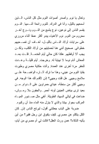 ‫ﻭﺘﻌﺎل ﻴﺎ ﻨﻭﻡ. ﻭﺃﺼﺩﺭ ﺃﺼﻭﺍﺕ ﺍﻟﻨﻭﻡ ﻤﺜل ﻜل ﺍﻟﻨﺎﺱ، ﺍﻟـﺫﻴﻥ‬
‫ﺃﺴﻤﻌﻬﻡ ﺒﺎﻟﻠﻴل، ﻭﺃﻨﺎ ﻓﻲ ﺍﻟﺩﺭﻙ. ﻟﻠﻨﻭﻡ ﺭﺍﺌﺤﺔ ﺃﺸـﻤﻬﺎ. ﺍﻟﻨـﻭﻡ‬
‫ﻴﻘﺴﻡ ﺍﻟﻨﺎﺱ ﺇﻟﻰ ﻨﻭﻋﻴﻥ، ﻨﻭﻉ ﻴﺸﺒﻊ ﻤﻥ ﺍﻟﻨـﻭﻡ ﻭﻨـﻭﻉ ﺁﺨـﺭ‬
‫ﻤﺤﺭﻭﻡ ﻤﻥ ﺍﻟﻨﻭﻡ. ﻨﻭﻡ ﺍﻷﻏﻨﻴﺎﺀ ﻴﺒﺩﻭ ﺃﻜﺜﺭ ﻋﻤ ﹰﺎ ﺃﺜﻨﺎﺀ ﻤﺭﻭﺭﻱ‬
             ‫ﻘ‬
‫ﻋﻠﻰ ﺴﺭﺍﻴﺎﺕ ﺃﻭﻻﺩ ﺍﻟﻨـﺎﺱ ﺒﺎﻟﻠﻴـل، ﺃﺨـﺎﻑ ﺃﻥ ﺘﺼـﺤﻴﻬﻡ‬
‫ﺨﻁﻭﺍﺘﻲ. ﺼﺤﻴﺢ ﺃﻨﻨﻲ ﻫﻨﺎ ﻟﺤﻤﺎﻴﺘﻬﻡ ﻤﻥ ﺃﻭﻻﺩ ﺍﻟﻜﻠﺏ، ﻭﻟﻜـﻥ‬
‫ﻴﺠﺏ ﺃﻻ ﺃﻭﻗﻅﻬﻡ. ﻫﻜﺫﺍ ﻜﺎﻥ ﺤﺎﻟﻲ ﺃﻴﺎﻡ ﺍﻟﺨﺩﻤـﺔ. ﻗﻠـﺕ ﺒﻌـﺩ‬
‫ﺍﻟﻤﻌﺎﺵ ﺃﻨﺎﻡ ﻨﻭ ‪‬ﺎ ﻻ ﻨﻬﺎﻴﺔ ﻟﻪ. ﻭﺨﺭﺠﺕ. ﺃﻴﺎﻡ ﻗﻠﻴﻠـﺔ ﻭﻋـﺩﺕ‬
                                      ‫ﻤ‬
‫ﻟﻠﺨﻔﺭ ﻤﺭﺓ ﺃﺨﺭﻯ ﻋﻨﺩ ﺍﻟﻌﻤﺩﺓ. ﻭﺃﺘﺕ ﺤﻜﺎﻴﺔ ﻤﺼﺭﻱ ﻭﻁﻴﺭﺕ‬
‫ﺒﻘﺎﻴﺎ ﺍﻟﻨﻭﻡ ﻤﻥ ﻋﻴﻨﻲ، ﻭﻫﺫﺍ ﻤﺎ ﺘﺭﻙ ﺁﺜـﺎﺭﻩ ﺍﻟﻭﺍﻀـﺤﺔ ﻋﻠـﻰ‬
‫ﻤﻼﻤﺢ ﻭﺠﻬﻲ. ﻫل ﻗﻠﺕ ﻭﺠﻬﻲ؟ ﺇﺫﻥ ﻷﻗﺩﻡ ﻟﻙ ﻫﺫﺍ ﺍﻟﻭﺠﻪ. ﻓﻲ‬
‫ﻭﺠﻬﻲ ﺃﻜﺜﺭ ﻤﻥ ﺴﻨﻁﺔ، ﻋﻴﻨﺎﻱ ﺤﻤﺭﺍﻭﻴﻥ ﻋﻠﻰ ﺍﻟـﺩﻭﺍﻡ. ﻤـﻥ‬
‫ﺒﻌﻴﺩ ﺘﺭﻯ ﺒﻴﺎﺽ ﺍﻟﻌﻴﻨﻴﻥ ﻟﻭﻨﻪ ﺃﺤﻤﺭ. ﻭﺍﻟﺠﻔﻭﻥ ﺒﻼ ﺭﻤـﻭﺵ،‬
‫ﻀﺎﻋﺕ ﻓﻲ ﻟﻴﺎﻟﻲ ﺍﻟﺴﻬﺎﺩ ﺍﻟﻁﻭﻴﻠﺔ. ﺃﻨﻔﻲ ﻤﺜل ﺼـﻨﺒﻭﺭ ﺍﻟﻤﻴـﺎﻩ‬
 ‫ﺍﻟﻤﺭﻜﺏ ﺒﺠﻭﺍﺭ ﺒﻴﺘﻨﺎ ﻭﺍﻟﺫﻱ ﻻ ﻴﻨﺯل ﻤﻨﻪ ﺍﻟﻤﺎﺀ ﻤﻨﺫ ﺃﻥ ﺭﻜﺒﻭﻩ.‬
‫ﻀﺭﺒﺔ ﻋﻠﻰ ﺍﻟﺒﺎﺏ ﺠﻌﻠﺘﻨﻲ ﺃﻗﻭل، ﻟﻴﺭﺘﺢ ﺍﻟﻨﺎﺱ ﺇﺫﻥ. ﻜﺎﻥ‬
‫ﺍﻟﻜل ﻴﺘﻜﻠﻡ ﻋﻥ ﻤﺼﺭﻱ. ﻜﻴﻑ ﻴﺘﻔﻭﻕ ﺍﺒﻥ ﺭﺠل ﻓﻘﻴﺭ؟ ﻤﻥ ﺃﻴﻥ‬
‫ﻴﺄﺘﻴﻪ ﺍﻟﺫﻜﺎﺀ؟ ﻋﻤﻥ ﻭﺭﺙ ﺍﻟﻌﻘل؟ ﻗﺎﻟﺕ ﻟﻲ ﺃﻡ ﻤﺼﺭﻱ ﻤﻥ ﺃﻴﺎﻡ،‬
 