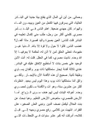 ‫ﻭﺤﻤﺎﺘﻲ. ﻤﻥ ﺃﻴﻥ ﻟﻲ ﺍﻟﻤﺎل ﺍﻟﺫﻱ ﻴﻔﺘﺢ ﺒﻴ ﹰﺎ ﺠﺩﻴ ‪‬ﺍ ﻓﻲ ﺍﻟﺒﻨـﺎﺩﺭ‬
             ‫ﺩ‬      ‫ﺘ‬
‫ﺍﻟﻐﺎﻟﻴﺔ، ﺍﻟﺘﻲ ﻴﺴﺭﻗﻭﻥ ﻓﻴﻬﺎ ﺍﻟﻜﺤل ﻤﻥ ﺍﻟﻌﻴﻥ ﻭﻴﺒﻴﻌـﻭﻥ ﺍﻟﻤـﺎﺀ‬
‫ﻭﺍﻟﻬﻭﺍﺀ. ﻜﺎﻥ ﺠﻬﺩﻱ ﻀﻌﻴ ﹰﺎ. ﺍﻫﺘﻡ ﺍﻟﻨﺎﺱ ﻓـﻲ ﺍﻟﺒﻠـﺩ ﺒـﺄﻤﺭ‬
                              ‫ﻔ‬
‫ﻤﺼﺭﻱ. ﻜﻠﻤﻨﻲ ﺃﻜﺜﺭ ﻤﻥ ﺭﺠل، ﻁﻠﺏ ﻤﻨﻲ ﺇﻜﻤﺎل ﺘﻌﻠﻴﻤﻪ ﻓﻲ‬
‫ﺍﻟﺒﻨﺎﺩﺭ ﻗﻠﺕ ﻟﻠﻨﺎﺱ: ﺍﻟﻌﻴﻥ ﺒﺼﻴﺭﺓ ﻭﺍﻟﻴﺩ ﻗﺼﻴﺭﺓ. ﻤﺎﺫﺍ ﺃﻓﻌـل؟‬
‫ﻏﻀﺏ ﺍﻟﻨﺎﺱ. ﻗﺎﻟﻭﺍ ﻻ ﺤﻭل ﻭﻻ ﻗﻭﺓ ﺇﻻ ﺒﺎﷲ. ﺍﻟـﺩﻨﻴﺎ ﻏﻴـﺭ‬
‫ﻤﻔﻬﻭﻤﺔ، ﺘﻌﻁﻲ ﺍﻟﺤﻠﻕ ﻟﻤﻥ ﻻ ﺃﺫﻥ ﻟﻪ، ﻟﺤﻜﻤﺔ ﻻ ﻴﻌﺭﻓﻬـﺎ ﺇﻻ‬
‫ﺍﷲ ﻭﺤﺩﻩ. ﻨﺎﺩﻴﺕ ﻤﺼﺭﻱ، ﻜﻤﺎ ﻓﻲ ﺍﻟﺤﻘل. ﻗﻠﺕ ﻟﻪ: ﺃﻨﺕ ﺍﻻﺒﻥ‬
‫ﺍﻟﻭﺤﻴﺩ ﻋﻠﻰ ﺨﻤﺱ ﺒﻨﺎﺕ ﻻ ﺃﺴﺘﻁﻴﻊ ﺍﻹﻨﻔﺎﻕ ﻋﻠﻴﻙ ﻓﻲ ﺍﻟﺒﻨﺎﺩﺭ.‬
‫ﻋﻨﺩﻱ ﺜﻼﺜﺔ ﺃﻓﺩﻨﺔ ﺇﻴﺠﺎﺭ ﺴﻨﻤﺘﻠﻜﻬﺎ ﺫﺍﺕ ﻴﻭﻡ. ﻭﺍﻟﻔﺩﺍﻥ ﻴﺴـﺎﻭﻱ‬
‫ﻭﻅﻴﻔﺔ ﺜﺎﻨﻴﺔ. ﺼﺤﻴﺢ ﺃﻥ ﻫﺫﻩ ﺍﻷﻓﺩﻨﺔ ﺍﻵﻥ ﺒﺎﻹﻴﺠـﺎﺭ. ﻭﻟﻜﻨـﻲ‬
‫ﻭﺍﺜﻕ ﺃﻨﻨﺎ ﺴﻨﻤﺘﻠﻜﻬﺎ ﺫﺍﺕ ﻴﻭﻡ، ﻭﻫﺫﺍ ﺍﻟﻴﻭﻡ ﻟﻴﺱ ﺒﺒﻌﻴﺩ. ﺍﻨﺘﻅﺭﻨﺎﻩ‬
‫ﺃﻜﺜﺭ ﻤﻥ ﻋﺸﺭﻴﻥ ﺴﻨﺔ، ﻭﻫﻭ ﺁﺕ ﻭﺍﻷﻓﺩﻨﺔ ﺴـﺘﻜﻭﻥ ﻟﻤﺼـﺭﻱ‬
‫ﻭﺤﺩﻩ. ﺃﺨﻭﺍﺘﻪ ﺍﻟﺒﻨﺎﺕ ﻟﻴﺱ ﻟﻬﻡ ﻫﺩﻑ ﺴـﻭﻯ ﺍﻟـﺯﻭﺍﺝ. ﺃﻤـﺎ‬
‫ﺍﻷﺭﺽ ﻓﻠﻤﺼﺭﻱ، ﺴﺘﻌﻭﺽ ﺍﻷﺭﺽ ﺍﻟﺘﻌﻠﻴﻡ. ﻭﻫﻴﺎ ﻨﺒﺤﺙ ﻋﻥ‬
‫ﺒﻨﺕ ﺍﻟﺤﻼل ﻟﻴﻜﻤل ﻨﺼﻑ ﺍﻟﺩﻴﻥ. ﻭﻨﺒﻨﻲ ﺍﻟﻌﺵ ﺍﻟﺼﻐﻴﺭ، ﻋﺵ‬
‫ﺍﻟﻔﻘﺭﺍﺀ. ﺍﻨﺘﻬﻴﺕ ﻤﻥ ﻜﻼﻤﻲ. ﺭﻓﻊ ﻤﺼﺭﻱ ﻭﺠﻬﻪ ﺇﻟـﻲ. ﻗﺒـل‬
      ‫‪‬‬
‫ﻜﻼﻤﻪ، ﺃﺩﺭﻜﺕ ﺃﻨﻪ ﻜﺒﺭ ﻋﺸﺭ ﺴﻨﻭﺍﺕ ﻓـﻲ ﺍﻟﻠﺤﻅـﺎﺕ ﺍﻟﺘـﻲ‬
 