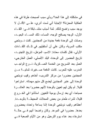 ‫ﻓﻲ ﻤﺸﻜﻠﺘﻪ ﺇﻟﻰ ﻫﺫﺍ ﺍﻟﺤﺩ؟ ﻭﺒﺄﻱ ﺴﺒﺏ ﺃﺼﺒﺤﺕ ﻁﺭ ﹰﺎ ﻓﻲ ﻫﺫﻩ‬
        ‫ﻓ‬
‫ﺍﻟﺤﻜﺎﻴﺔ ﺍﻟﻤﺤﺯﻨﺔ؟ ﺍﻹﺠﺎﺒﺔ ﺃﻨﻲ ﻟﺴﺕ ﺃﺩﺭﻱ، ﻋﻠـﻰ ﺍﻷﻗـل ﻻ‬
‫ﻴﻭﺠﺩ ﺴﺒﺏ ﻭﺍﻀﺢ ﻟﺫﻟﻙ. ﺜﻤﺔ ﺃﺴﺒﺎﺏ ﻤﺘﺸـﺎﺒﻜﺔ ﻓـﻲ: ﺍﻟﻠﻘـﺎﺀ‬
‫ﺍﻷﻭل، ﺍﻟﻭﺠﻪ ﻴﺼﺎﻓﺢ ﺍﻟﻭﺠﻪ، ﺍﻟﻤﺴﺎﺀ، ﺫﻟﻙ ﺍﻟﻤﺴـﺎﺀ ﺍﻟﺒﻌﻴـﺩ،‬
‫ﻭﺼﻠﺕ ﺇﻟﻰ ﺍﻟﻭﺤﺩﺓ ﺩﻓﻌﺔ ﺠﺩﻴﺩﺓ ﻤﻥ ﺍﻟﻤﺠﻨﺩﻴﻥ. ﻜﻨﺕ ﻨـﻭﺒﺘﺠﻲ‬
‫ﻤﻜﺘﺏ ﺍﻟﺴﺭﻴﺔ، ﻭﻜﺎﻥ ﻋﻠﻲ ﺃﻥ ﺃﺴﺘﻘﺒﻠﻬﻡ. ﻓﻲ ﺘﻠـﻙ ﺍﻟﻠﻘـﺎﺀﺍﺕ‬
                               ‫‪‬‬
‫ﺍﻷﻭﻟﻰ، ﺘﻘﺎل ﻜﻠﻤﺎﺕ ﻤﻌﺎﺩﺓ: ﺍﻻﺴﻡ، ﺍﻟﻤﺅﻫل، ﺘﺎﺭﻴﺦ ﺍﻟﺘﺠﻨﻴـﺩ،‬
‫ﺘﺎﺭﻴﺦ ﺍﻟﺤﻀﻭﺭ ﺇﻟﻰ ﺍﻟﻭﺤﺩﺓ، ﺍﻟﺒﻠﺩ ﺍﻷﺼﻠﻲ، ﺍﻟﻌﻤل ﺍﻟﺨﺎﺭﺠﻲ،‬
‫ﺍﻟﻌﻤل ﺒﻌﺩ ﺍﻟﺘﺴﺭﻴﺢ ﻤﻥ ﺍﻟﺨﺩﻤﺔ ﺍﻟﻌﺴـﻜﺭﻴﺔ، ﻨـﻭﻉ ﺍﻟﻭﺍﺠـﺏ‬
‫ﺍﻟﻤﺩﺭﺏ ﻋﻠﻴﻪ ﻟﻠﺤﺭﺏ. ﻜﺎﻨﺕ ﺍﻟﺩﻓﻌﺔ ﺼـﻐﻴﺭﺓ، ﺜﻤﺎﻨﻴـﺔ ﻤـﻥ‬
‫ﺍﻟﻤﺠﻨﺩﻴﻥ ﺤﻀﺭﻭﺍ ﻤﻥ ﻤﺭﻜﺯ ﺍﻟﺘﺩﺭﻴﺏ، ﺃﺨﺫﻫﻡ ﺭﻗﻴﺏ ﻨﻭﺒﺘﺠﻲ‬
‫ﺍﻟﻭﺤﺩﺓ ﺇﻟﻰ ﻋﻨﺒﺭ ﺍﻟﻤﺠﻨﺩﻴﻥ ﻟﻴﻀﻊ ﻜل ﻤﻨﻬﻡ ﻤﻬﻤﺎﺘﻪ. ﺍﺴﺘﺭﺍﺤﻭﺍ‬
‫ﻗﻠﻴﻼ. ﻟﻡ ﻴﻜﻥ ﻟﻬﻡ ﺘﻌﻴﻴﻥ ﺒﺎﻟﻭﺤﺩﺓ ﻷﻨﻬﻡ ﺤﻀﺭﻭﺍ ﺒﻌﺩ ﺍﻟﻌﺎﺸـﺭﺓ‬
‫ﺼﺒﺎ ‪‬ﺎ، ﺃﻱ ﺒﻌﺩ ﺇﺭﺴﺎل ﻴﻭﻤﻴﺔ ﺍﻟﺘﻌﻴﻴﻥ. ﺍﺴﺘﺄﺫﻨﻭﺍ ﻓﻲ ﺍﻟﺨـﺭﻭﺝ‬
                                                  ‫ﺤ‬
‫ﻗﻠﻴﻼ، ﻟﺸﺭﺍﺀ ﻁﻌﺎﻡ ﻤﻥ ﺒﻌﺽ ﺍﻟﻤﺤﻼﺕ ﺍﻟﻤﺤﻴﻁـﺔ ﺒﺎﻟﻭﺤـﺩﺓ.‬
‫ﺃﻋﻁﺎﻫﻡ ﺭﻗﻴﺏ ﻨﻭﺒﺘﺠﻲ ﺍﻟﻭﺤﺩﺓ ﺇﺫ ﹰﺎ ﺒﺴﺎﻋﺔ ﻭﺍﺤﺩﺓ، ﻴﺤﻀﺭﻭﻥ‬
                     ‫ﻨ‬
‫ﺒﻌﺩﻫﺎ. ﺤﻀﺭﻭﺍ ﻓﻲ ﺍﻟﻤﻭﻋﺩ. ﻭﻜﺎﻥ ﻭﺍﻀ ‪‬ﺎ ﺃﻨﻬﻡ ﻓـﻲ ﺤﺎﻟـﺔ‬
                ‫ﺤ‬
‫ﺍﺴﺘﺭﺨﺎﺀ ﺒﻌﺩ ﻋﻨﺎﺀ ﻴﻭﻡ ﺍﻟﺘﺭﺤﻴل ﻭﻫﻭ ﻤﻥ ﺍﻷﻴﺎﻡ ﺍﻟﺼﻌﺒﺔ ﻓـﻲ‬
 