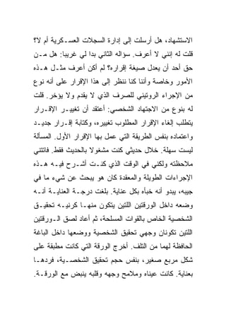 ‫ﺍﻻﺴﺘﺸﻬﺎﺩ، ﻫل ﺃﺭﺴﻠﺕ ﺇﻟﻰ ﺇﺩﺍﺭﺓ ﺍﻟﺴﺠﻼﺕ ﺍﻟﻌﺴـﻜﺭﻴﺔ ﺃﻡ ﻻ؟‬
‫ﻗﻠﺕ ﻟﻪ ﺇﻨﻨﻲ ﻻ ﺃﻋﺭﻑ. ﺴﺅﺍﻟﻪ ﺍﻟﺜﺎﻨﻲ ﺒﺩﺍ ﻟﻲ ﻏﺭﻴ ‪‬ﺎ: ﻫل ﻤـﻥ‬
         ‫ﺒ‬
‫ﺤﻕ ﺃﺤﺩ ﺃﻥ ﻴﻌﺩل ﺼﻴﻐﺔ ﺇﻗﺭﺍﺭﻩ؟ ﻟﻡ ﺃﻜﻥ ﺃﻋﺭﻑ ﻤﺜـل ﻫـﺫﻩ‬
‫ﺍﻷﻤﻭﺭ ﻭﺨﺎﺼﺔ ﻭﺃﻨﻨﺎ ﻜﻨﺎ ﻨﻨﻅﺭ ﺇﻟﻰ ﻫﺫﺍ ﺍﻹﻗﺭﺍﺭ ﻋﻠﻰ ﺃﻨﻪ ﻨﻭﻉ‬
‫ﻤﻥ ﺍﻹﺠﺭﺍﺀ ﺍﻟﺭﻭﺘﻴﻨﻲ ﻟﻠﺼﺭﻑ ﺍﻟﺫﻱ ﻻ ﻴﻘﺩﻡ ﻭﻻ ﻴﺅﺨﺭ. ﻗﻠﺕ‬
‫ﻟﻪ ﺒﻨﻭﻉ ﻤﻥ ﺍﻻﺠﺘﻬﺎﺩ ﺍﻟﺸﺨﺼﻲ: ﺃﻋﺘﻘﺩ ﺃﻥ ﺘﻐﻴﻴـﺭ ﺍﻹﻗـﺭﺍﺭ‬
‫ﻴﺘﻁﻠﺏ ﺇﻟﻐﺎﺀ ﺍﻹﻗﺭﺍﺭ ﺍﻟﻤﻁﻠﻭﺏ ﺘﻐﻴﻴﺭﻩ، ﻭﻜﺘﺎﺒﺔ ﺇﻗـﺭﺍﺭ ﺠﺩﻴـﺩ‬
‫ﻭﺍﻋﺘﻤﺎﺩﻩ ﺒﻨﻔﺱ ﺍﻟﻁﺭﻴﻘﺔ ﺍﻟﺘﻲ ﻋﻤل ﺒﻬﺎ ﺍﻹﻗﺭﺍﺭ ﺍﻷﻭل. ﺍﻟﻤﺴﺄﻟﺔ‬
‫ﻟﻴﺴﺕ ﺴﻬﻠﺔ. ﺨﻼل ﺤﺩﻴﺜﻲ ﻜﻨﺕ ﻤﺸﻐﻭﻻ ﺒﺎﻟﺤﺩﻴﺙ ﻓﻘﻁ. ﻓﺎﺘﺘﻨﻲ‬
‫ﻤﻼﺤﻅﺘﻪ ﻭﻟﻜﻨﻲ ﻓﻲ ﺍﻟﻭﻗﺕ ﺍﻟﺫﻱ ﻜﻨـﺕ ﺃﺸـﺭﺡ ﻓﻴـﻪ ﻫـﺫﻩ‬
‫ﺍﻹﺠﺭﺍﺀﺍﺕ ﺍﻟﻁﻭﻴﻠﺔ ﻭﺍﻟﻤﻌﻘﺩﺓ ﻜﺎﻥ ﻫﻭ ﻴﺒﺤﺙ ﻋﻥ ﺸﻲﺀ ﻤﺎ ﻓﻲ‬
‫ﺠﻴﺒﻪ، ﻴﺒﺩﻭ ﺃﻨﻪ ﺨﺒﺄﻩ ﺒﻜل ﻋﻨﺎﻴﺔ. ﺒﻠﻐﺕ ﺩﺭﺠـﺔ ﺍﻟﻌﻨﺎﻴـﺔ ﺃﻨـﻪ‬
‫ﻭﻀﻌﻪ ﺩﺍﺨل ﺍﻟﻭﺭﻗﺘﻴﻥ ﺍﻟﻠﺘﻴﻥ ﻴﺘﻜﻭﻥ ﻤﻨﻬـﺎ ﻜﺭﻨﻴـﻪ ﺘﺤﻘﻴـﻕ‬
‫ﺍﻟﺸﺨﺼﻴﺔ ﺍﻟﺨﺎﺹ ﺒﺎﻟﻘﻭﺍﺕ ﺍﻟﻤﺴﻠﺤﺔ، ﺜﻡ ﺃﻋﺎﺩ ﻟﺼﻕ ﺍﻟـﻭﺭﻗﺘﻴﻥ‬
‫ﺍﻟﻠﺘﻴﻥ ﺘﻜﻭﻨﺎﻥ ﻭﺠﻬﻲ ﺘﺤﻘﻴﻕ ﺍﻟﺸﺨﺼﻴﺔ ﻭﻭﻀﻌﻬﺎ ﺩﺍﺨل ﺍﻟﺒﺎﻏﺔ‬
‫ﺍﻟﺤﺎﻓﻅﺔ ﻟﻬﻤﺎ ﻤﻥ ﺍﻟﺘﻠﻑ. ﺃﺨﺭﺝ ﺍﻟﻭﺭﻗﺔ ﺍﻟﺘﻲ ﻜﺎﻨﺕ ﻤﻁﺒﻘﺔ ﻋﻠﻰ‬
‫ﺸﻜل ﻤﺭﺒﻊ ﺼﻐﻴﺭ، ﺒﻨﻔﺱ ﺤﺠﻡ ﺘﺤﻘﻴﻕ ﺍﻟﺸﺨﺼـﻴﺔ، ﻓﺭﺩﻫـﺎ‬
‫ﺒﻌﻨﺎﻴﺔ. ﻜﺎﻨﺕ ﻋﻴﻨﺎﻩ ﻭﻤﻼﻤﺢ ﻭﺠﻬﻪ ﻭﻗﻠﺒﻪ ﻴﻨﺒﺽ ﻤﻊ ﺍﻟﻭﺭﻗـﺔ.‬
 