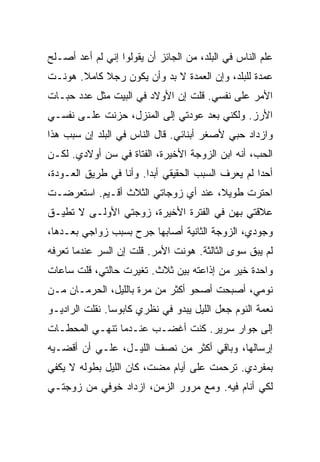 ‫ﻋﻠﻡ ﺍﻟﻨﺎﺱ ﻓﻲ ﺍﻟﺒﻠﺩ، ﻤﻥ ﺍﻟﺠﺎﺌﺯ ﺃﻥ ﻴﻘﻭﻟﻭﺍ ﺇﻨﻲ ﻟﻡ ﺃﻋﺩ ﺃﺼـﻠﺢ‬
‫ﻋﻤﺩﺓ ﻟﻠﺒﻠﺩ، ﻭﺇﻥ ﺍﻟﻌﻤﺩﺓ ﻻ ﺒﺩ ﻭﺃﻥ ﻴﻜﻭﻥ ﺭﺠﻼ ﻜﺎﻤﻼ. ﻫﻭﻨـﺕ‬
‫ﺍﻷﻤﺭ ﻋﻠﻰ ﻨﻔﺴﻲ. ﻗﻠﺕ ﺇﻥ ﺍﻷﻭﻻﺩ ﻓﻲ ﺍﻟﺒﻴﺕ ﻤﺜل ﻋﺩﺩ ﺤﺒـﺎﺕ‬
‫ﺍﻷﺭﺯ. ﻭﻟﻜﻨﻲ ﺒﻌﺩ ﻋﻭﺩﺘﻲ ﺇﻟﻰ ﺍﻟﻤﻨﺯل، ﺤﺯﻨﺕ ﻋﻠـﻰ ﻨﻔﺴـﻲ‬
‫ﻭﺍﺯﺩﺍﺩ ﺤﺒﻲ ﻷﺼﻐﺭ ﺃﺒﻨﺎﺌﻲ. ﻗﺎل ﺍﻟﻨﺎﺱ ﻓﻲ ﺍﻟﺒﻠﺩ ﺇﻥ ﺴﺒﺏ ﻫﺫﺍ‬
‫ﺍﻟﺤﺏ، ﺃﻨﻪ ﺍﺒﻥ ﺍﻟﺯﻭﺠﺔ ﺍﻷﺨﻴﺭﺓ، ﺍﻟﻔﺘﺎﺓ ﻓﻲ ﺴﻥ ﺃﻭﻻﺩﻱ. ﻟﻜـﻥ‬
‫ﺃﺤ ‪‬ﺍ ﻟﻡ ﻴﻌﺭﻑ ﺍﻟﺴﺒﺏ ﺍﻟﺤﻘﻴﻘﻲ ﺃﺒ ‪‬ﺍ. ﻭﺃﻨﺎ ﻓﻲ ﻁﺭﻴﻕ ﺍﻟﻌـﻭﺩﺓ،‬
                        ‫ﺩ‬                           ‫ﺩ‬
‫ﺍﺤﺘﺭﺕ ﻁﻭﻴﻼ، ﻋﻨﺩ ﺃﻱ ﺯﻭﺠﺎﺘﻲ ﺍﻟﺜﻼﺙ ﺃﻗـﻴﻡ. ﺍﺴﺘﻌﺭﻀـﺕ‬
‫ﻋﻼﻗﺘﻲ ﺒﻬﻥ ﻓﻲ ﺍﻟﻔﺘﺭﺓ ﺍﻷﺨﻴﺭﺓ، ﺯﻭﺠﺘﻲ ﺍﻷﻭﻟـﻰ ﻻ ﺘﻁﻴـﻕ‬
‫ﻭﺠﻭﺩﻱ، ﺍﻟﺯﻭﺠﺔ ﺍﻟﺜﺎﻨﻴﺔ ﺃﺼﺎﺒﻬﺎ ﺠﺭﺡ ﺒﺴﺒﺏ ﺯﻭﺍﺠﻲ ﺒﻌـﺩﻫﺎ،‬
‫ﻟﻡ ﻴﺒﻕ ﺴﻭﻯ ﺍﻟﺜﺎﻟﺜﺔ. ﻫﻭﻨﺕ ﺍﻷﻤﺭ. ﻗﻠﺕ ﺇﻥ ﺍﻟﺴﺭ ﻋﻨﺩﻤﺎ ﺘﻌﺭﻓﻪ‬
‫ﻭﺍﺤﺩﺓ ﺨﻴﺭ ﻤﻥ ﺇﺫﺍﻋﺘﻪ ﺒﻴﻥ ﺜﻼﺙ. ﺘﻐﻴﺭﺕ ﺤﺎﻟﺘﻲ، ﻗﻠﺕ ﺴﺎﻋﺎﺕ‬
‫ﻨﻭﻤﻲ، ﺃﺼﺒﺤﺕ ﺃﺼﺤﻭ ﺃﻜﺜﺭ ﻤﻥ ﻤﺭﺓ ﺒﺎﻟﻠﻴل، ﺍﻟﺤﺭﻤـﺎﻥ ﻤـﻥ‬
‫ﻨﻌﻤﺔ ﺍﻟﻨﻭﻡ ﺠﻌل ﺍﻟﻠﻴل ﻴﺒﺩﻭ ﻓﻲ ﻨﻅﺭﻱ ﻜﺎﺒﻭ ‪‬ﺎ. ﻨﻘﻠﺕ ﺍﻟﺭﺍﺩﻴـﻭ‬
                ‫ﺴ‬
‫ﺇﻟﻰ ﺠﻭﺍﺭ ﺴﺭﻴﺭ. ﻜﻨﺕ ﺃﻏﻀـﺏ ﻋﻨـﺩﻤﺎ ﺘﻨﻬـﻲ ﺍﻟﻤﺤﻁـﺎﺕ‬
‫ﺇﺭﺴﺎﻟﻬﺎ، ﻭﺒﺎﻗﻲ ﺃﻜﺜﺭ ﻤﻥ ﻨﺼﻑ ﺍﻟﻠﻴـل، ﻋﻠـﻲ ﺃﻥ ﺃﻗﻀـﻴﻪ‬
‫ﺒﻤﻔﺭﺩﻱ. ﺘﺭﺤﻤﺕ ﻋﻠﻰ ﺃﻴﺎﻡ ﻤﻀﺕ، ﻜﺎﻥ ﺍﻟﻠﻴل ﺒﻁﻭﻟﻪ ﻻ ﻴﻜﻔﻲ‬
‫ﻟﻜﻲ ﺃﻨﺎﻡ ﻓﻴﻪ. ﻭﻤﻊ ﻤﺭﻭﺭ ﺍﻟﺯﻤﻥ، ﺍﺯﺩﺍﺩ ﺨﻭﻓﻲ ﻤﻥ ﺯﻭﺠﺘـﻲ‬
 