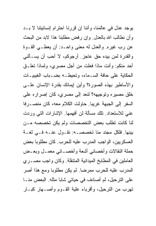 ‫ﻴﻭﺠﺩ ﻋﺩل ﻓﻲ ﻋﺎﻟﻤﻨﺎ، ﻭﺃﻨﻨﺎ ﺇﻥ ﻗﺭﺭﻨﺎ ﺍﺤﺘﺭﺍﻡ ﺇﻨﺴﺎﻨﻴﺘﻨﺎ ﻻ ﺒـﺩ‬
‫ﻭﺃﻥ ﻨﻁﺎﻟﺏ ﺍﷲ ﺒﺎﻟﻌﺩل. ﻭﺇﻥ ﺭﻓﺽ ﻤﻁﻠﺒﻨﺎ ﻫﺫﺍ ﻻﺒﺩ ﻤﻥ ﺍﻟﺒﺤﺙ‬
‫ﻋﻥ ﺭﺏ ﻏﻴﺭﻩ. ﻭﺍﻟﻌﺩل ﻟﻪ ﻤﻌﻨﻰ ﻭﺍﺤـﺩ: ﺃﻥ ﻴﻌﻁـﻲ ﺍﻟﻘـﻭﺓ‬
‫ﻭﺍﻟﻘﺩﺭﺓ ﻟﻤﻥ ﺒﻴﺩﻩ ﺤﻕ ﻋﺎﺠﺯ. ﺃﺭﺠﻭﻜﻡ، ﻻ ﺃﺤﺏ ﺃﻥ ﻴﺴـﺄﻟﻨﻲ‬
‫ﺃﺤﺩ ﻤﻨﻜﻡ: ﻭﺃﻨﺕ ﻤﺎﺫﺍ ﻓﻌﻠﺕ ﻤﻥ ﺃﺠل ﻤﺼﺭﻱ، ﻭﻟﻤﺎﺫﺍ ﺘﻌﻠـﻕ‬
‫ﺍﻟﺤﻜﺎﻴﺔ ﻋﻠﻰ ﺤﺎﻓﺔ ﺍﻟﺴـﻤﺎﺀ، ﻭﺘﺤﻴﻁـﻪ ﺒﻀـﺒﺎﺏ ﺍﻟﻐﻴﺒﻴـﺎﺕ‬
‫ﻭﺍﻷﺴﺎﻁﻴﺭ ﺒﻬﺫﻩ ﺍﻟﺼﻭﺭﺓ؟ ﻭﺃﻴﻥ ﺇﻴﻤﺎﻨﻙ ﺒﻘﺩﺭﺓ ﺍﻹﻨﺴﺎﻥ ﻋﻠـﻰ‬
‫ﺨﻠﻕ ﻤﺼﻴﺭﻩ ﻭﺘﻭﺠﻴﻬﻪ؟ ﻟﻨﻌﺩ ﺇﻟﻰ ﻤﺼﺭﻱ، ﻜﺎﻥ ﺇﺼﺭﺍﺭﻩ ﻋﻠﻰ‬
‫ﺍﻟﺴﻔﺭ ﺇﻟﻰ ﺍﻟﺠﺒﻬﺔ ﻏﺭﻴ ‪‬ﺎ. ﺤﺎﻭﻟﺕ ﺍﻟﻜﻼﻡ ﻤﻌﻪ، ﻜﺎﻥ ﻤﻨﺼـﺭ ﹰﺎ‬
 ‫ﻓ‬                              ‫ﺒ‬
‫ﻋﻨﻲ ﻟﻼﺴﺘﻌﺩﺍﺩ. ﺘﻠﻙ ﻤﺴﺄﻟﺔ ﻟﻥ ﺃﻓﻬﻤﻬﺎ. ﺍﻹﺸﺎﺭﺍﺕ ﺍﻟﺘﻲ ﻭﺭﺩﺕ‬
‫ﻟﻨﺎ ﻜﺎﻨﺕ ﺘﻁﻠﺏ ﺒﻌﺽ ﺍﻟﺘﺨﺼﺼﺎﺕ ﻭﻟﻡ ﻴﻜﻥ ﺘﺨﺼﺼﻪ ﻤـﻥ‬
‫ﺒﻴﻨﻬﺎ. ﻓﻠﻜل ﻤﺠﻨﺩ ﻤﻨﺎ ﺘﺨﺼﺼـﻪ: ﻨﻘـﻭل ﻋﻨـﻪ ﻓـﻲ ﻟﻐـﺔ‬
‫ﺍﻟﻌﺴﻜﺭﻴﻴﻥ، ﺍﻟﻭﺍﺠﺏ ﺍﻟﻤﺩﺭﺏ ﻋﻠﻴﻪ ﻟﻠﺤﺭﺏ. ﻜﺎﻥ ﻤﻁﻠﻭ ‪‬ﺎ ﺒﻌﺽ‬
     ‫ﺒ‬
‫ﺤﻤﻠﺔ ﺍﻟﻨﻘﺎﻻﺕ ﻭﺃﺨﺼﺎﺌﻲ ﺃﺸﻌﺔ ﻭﺃﺨﺼـﺎﺌﻲ ﻤﻌﻤـل ﻭﺒﻌـﺽ‬
‫ﺍﻟﻌﺎﻤﻠﻴﻥ ﻓﻲ ﺍﻟﻤﻁﺎﺒﺦ ﺍﻟﻤﻴﺩﺍﻨﻴﺔ ﺍﻟﻤﺘﻨﻘﻠﺔ. ﻭﻜﺎﻥ ﻭﺍﺠﺏ ﻤﺼـﺭﻱ‬
‫ﺍﻟﻤﺩﺭﺏ ﻋﻠﻴﻪ ﻟﻠﺤﺭﺏ ﻤﻤﺭ ‪‬ﺎ. ﻟﻡ ﻴﻜﻥ ﻤﻁﻠﻭ ‪‬ﺎ ﻭﻤﻊ ﻫﺫﺍ ﺃﺼﺭ‬
             ‫ﺒ‬               ‫ﻀ‬
‫ﻋﻠﻰ ﺍﻟﺘﺭﺤﻴل، ﻟﻡ ﺃﺼﺎﺩﻑ ﻓﻲ ﺤﻴﺎﺘﻲ ﺸﺎ ‪‬ﺎ ﻤﺜﻠﻪ. ﺍﻟﺒﻌﺽ ﻤﻨـﺎ‬
                  ‫ﺒ‬
‫ﺘﻬﺭﺏ ﻤﻥ ﺍﻟﺘﺭﺤﻴل، ﻭﺃﻗﺭﺒﺎﺀ ﻋﻠﻴﺔ ﺍﻟﻘـﻭﻡ ﻭﺃﺼـﻬﺎﺭ ﻜﺒـﺎﺭ‬
 