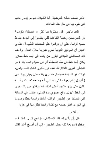 ‫ﺍﻵﺨﺭ ﻨﺼﻑ ﺤﺎﻟﺘﻪ ﺍﻟﻤﺭﻀﻴﺔ. ﺃﻤﺎ ﺍﻟﺸﻬﺩﺍﺀ ﻓﻠﻬـﻡ ﺇﺠـﺭﺍﺀﺍﺘﻬﻡ‬
                        ‫ﺍﻟﺘﻲ ﻨﻘﻭﻡ ﺒﻬﺎ ﻓﻲ ﻤﺜل ﻫﺫﻩ ﺍﻟﺤﺎﻻﺕ.‬

‫ﺃﺒﻠﻐﻨﺎ ﺒﺎﻷﻤﺭ. ﻜﺎﻥ ﻤﻁﻠﻭ ‪‬ﺎ ﻤﻨﺎ ﺃﻜﺜﺭ ﻤﻥ ﻓﺼﻴﻠﺔ، ﻤﻜﻭﻨـﺔ‬
                           ‫ﺒ‬
‫ﻤﻥ ﺍﻟﻤﻤﺭﻀﻴﻥ ﻭﺤﻤﻠﺔ ﺍﻟﻨﻘﺎﻻﺕ ﻟﻜﻲ ﻴﺘﻘﺩﻤﻭﺍ ﺇﻟﻰ ﺃﺒﻌـﺩ ﺨـﻁ‬
‫ﺘﺤﻤﻴﻪ ﻗﻭﺍﺘﻨﺎ، ﻋﻠﻰ ﺃﻥ ﻴﺭﻓﻌﻭﺍ ﻋﻠﻡ ﺍﻟﺨﺩﻤﺎﺕ ﺍﻟﻁﺒﻴـﺔ، ﻋﻠـﻰ‬
‫ﺍﻋﺘﺒﺎﺭ ﺃﻥ ﺍﻟﻤﻭﺍﺜﻴﻕ ﺍﻟﺩﻭﻟﻴﺔ ﺘﺤﺭﻡ ﻀﺭﺒﻨﺎ ﺨﻼل ﺍﻟﻘﺘﺎل. ﻭﻗـﻑ‬
‫ﻗﺎﺌﺩ ﺍﻟﻤﺴﺘﺸﻔﻰ ﺍﻟﻤﻴﺩﺍﻨﻲ ﻟﻴﻘﺭﺭ ﻤﻥ ﻴﺘﻘﺩﻡ ﺇﻟﻰ ﺃﺒﻌﺩ ﺨﻁ ﻤﻤﻜﻥ.‬
‫ﻭﻜﺎﻥ ﺃﺒﻌﺩ ﺨﻁ ﻓﻲ ﻫﺫﻩ ﺍﻟﻠﺤﻅﺔ، ﺃﻱ ﻓﻲ ﺼﺒﺎﺡ ﺍﻟﺴـﺒﺕ ﻫـﻭ‬
‫ﺍﻟﺸﺎﻁﺊ ﺍﻟﻐﺭﺒﻲ ﻟﻠﻘﻨﺎﺓ. ﻜﻨﺎ ﻨﻘﻑ ﻓﻲ ﻁﺎﺒﻭﺭ ﺍﻟﺘﻤﺎﻡ ﺍﻟﺼـﺒﺎﺤﻲ،‬
‫ﺍﻟﻭﻗﺕ ﻫﻭ ﺍﻟﺴﺎﺒﻌﺔ ﺼﺒﺎ ‪‬ﺎ. ﻤﺼﺭﻱ ﻴﻘﻑ ﻋﻠﻰ ﻴﻤﻴﻨﻲ ﻴﺭﺘـﺩﻱ‬
                            ‫ﺤ‬
‫) ﺃﻓﺭﻭل ( ﻟﻡ ﻴﻌﺭﻑ ﺍﻟﻜﻲ. ﺒﺩﺍ ﻟﻲ ﺃﻨﻪ ﻭﻀﻌﻪ ﺘﺤـﺕ ﺭﺃﺴـﻪ‬
‫ﺒﺎﻟﻠﻴل ﺤﺘﻰ ﻴﺒﺩﻭ ﻤﻜﻭ ‪‬ﺎ. ﺃﻋﻠﻥ ﺍﻟﻘﺎﺌﺩ ﺃﻨﻪ ﺴﻴﺨﺘﺎﺭ ﻤﻥ ﻴﺘﻘـﺩﻤﻭﻥ‬
                                     ‫ﻴ‬
‫ﺇﻟﻰ ﺍﻟﺨﻁ ﺍﻷﻭل. ﺭﻓﻊ ﻤﺼﺭﻱ ﻴﺩﻩ ﺍﻟﻴﻤﻨﻰ، ﺍﻤﺘﺩﺕ ﻓﻲ ﺍﻟﻤﺴﺎﻓﺔ‬
‫ﺍﻟﺘﻲ ﺘﻔﺼﻠﻨﺎ ﻋﻥ ﺍﻟﻁﺎﺒﻭﺭ ﺍﻟﻭﺍﻗﻑ ﺃﻤﺎﻤﻨﺎ ﺭﺍﺴﻤﺔ ﺨﻁﺎ ﻭﻫﻤ ‪‬ـﺎ‬
  ‫ﻴ‬      ‫ﹰ‬
   ‫ﻓﻲ ﺍﻟﻬﻭﺍﺀ. ﺍﻫﺘﺯ ﺠﺴﻤﻪ ﻤﻊ ﻜﻠﻤﺔ ﻭﺍﺤﺩﺓ ﻨﻁﻕ ﺒﻬﺎ ﻓﻲ ﻋﺯﻡ:‬

                                            ‫- ﺃﻓﻨﺩﻡ.‬
‫ﻗﺒل ﺃﻥ ﻴﺄﺫﻥ ﻟﻪ ﻗﺎﺌﺩ ﺍﻟﻤﺴﺘﺸﻔﻰ، ﺘﺭﺍﺠﻊ ﺇﻟـﻰ ﺍﻟﺨﻠـﻑ،‬
‫ﻭﺒﺨﻁﻭﺓ ﺴﺭﻴﻌﺔ ﻟﻑ ﺤﻭل ﺍﻟﻁﺎﺒﻭﺭ، ﺇﻟﻰ ﺃﻥ ﺃﺼﺒﺢ ﺃﻤﺎﻡ ﺍﻟﻘﺎﺌﺩ‬
 