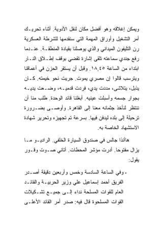 ‫ﻭﻴﻤﻜﻥ ﺇﻏﻼﻗﻪ ﻭﻫﻭ ﺃﻓﻀل ﻤﻜﺎﻥ ﻟﻨﻘل ﺍﻷﺩﻭﻴﺔ. ﺃﺜﻨﺎﺀ ﺘﺤﺭﻴـﻙ‬
‫ﺃﻤﺭ ﺍﻟﺘﺸﻐﻴل ﻭﺃﻭﺭﺍﻕ ﺍﻟﻤﻬﻤﺔ ﺍﻟﺘﻲ ﺴﻨﻘﺩﻤﻬﺎ ﻟﻠﺸﺭﻁﺔ ﺍﻟﻌﺴﻜﺭﻴﺔ‬
‫ﺭﻥ ﺍﻟﺘﻠﻴﻔﻭﻥ ﺍﻟﻤﻴﺩﺍﻨﻲ ﻭﺍﻟﺫﻱ ﻴﻭﺼﻠﻨﺎ ﺒﻘﻴﺎﺩﺓ ﺍﻟﻤﻨﻁﻘـﺔ. ﻋﻨـﺩﻤﺎ‬
‫ﺭﻓﻊ ﺠﻨﺩﻱ ﺴﻤﺎﻋﺘﻪ ﺘﻠﻘﻰ ﺇﺸﺎﺭﺓ ﺘﻘﻀﻲ ﺒﻭﻗﻑ ﺇﻁـﻼﻕ ﺍﻟﻨـﺎﺭ‬
‫ﺍﺒﺘﺩﺍﺀ ﻤﻥ ﺍﻟﺴﺎﻋﺔ ٥٤,٨١. ﻭﻗﺒل ﺃﻥ ﻴﺴﺘﻘﺭ ﺍﻟﺤﺯﻥ ﻓﻲ ﺃﻋﻤﺎﻗﻨﺎ‬
‫ﻭﻴﺘﺭﺴﺏ ﻗﺎﻟﻭﺍ ﺇﻥ ﻤﺼﺭﻱ ﻴﻤﻭﺕ. ﺠﺭﻴﺕ ﻨﺤﻭ ﺨﻴﻤﺘﻪ. ﻜـﺎﻥ‬
‫ﻴﺫﺒل، ﻴﺘﻼﺸﻰ، ﻤﺩﺩﺕ ﻴﺩﻱ، ﻓﺭﺩﺕ ﻗﺩﻤﻴـﻪ، ﻭﻀـﻌﺕ ﻴﺩﻴـﻪ‬
‫ﺒﺠﻭﺍﺭ ﺠﺴﻤﻪ ﻭﺃﺴﺒﻠﺕ ﻋﻴﻨﻴﻪ. ﺃﺒﻐﻠﻨﺎ ﻗﺎﺌﺩ ﺍﻟﻭﺤﺩﺓ. ﻁﻠﺏ ﻤﻨﺎ ﺃﻥ‬
‫ﻨﻨﺘﻅﺭ ﻟﻨﺄﺨﺫ ﺠﺜﻤﺎﻨﻪ ﻤﻌﻨﺎ ﺇﻟﻰ ﺍﻟﻘﺎﻫﺭﺓ. ﻭﺃﻭﺼـﻰ ﺒﻀـﺭﻭﺭﺓ‬
‫ﺘﺭﺤﻴﻠﺔ ﺇﻟﻰ ﺒﻠﺩﻩ ﻟﻴﺩﻓﻥ ﻓﻴﻬﺎ. ﺒﺴﺭﻋﺔ ﺘﻡ ﺘﺠﻬﻴﺯﻩ ﻭﺘﺤﺭﻴﺭ ﺸﻬﺎﺩﺓ‬
                                    ‫ﺍﻻﺴﺘﺸﻬﺎﺩ ﺍﻟﺨﺎﺼﺔ ﺒﻪ.‬

‫ﻫﺎﺃﻨﺫﺍ ﺠﺎﻟﺱ ﻓﻲ ﺼﻨﺩﻭﻕ ﺍﻟﺴﻴﺎﺭﺓ ﺍﻟﺨﻠﻔﻲ. ﺍﻟﺭﺍﺩﻴـﻭ ﻤـﺎ‬
‫ﻴﺯﺍل ﻤﻔﺘﻭ ‪‬ﺎ. ﺃﺩﺭﺕ ﻤﺅﺸﺭ ﺍﻟﻤﺤﻁﺎﺕ. ﺃﺘﺎﻨﻲ ﺼـﻭﺕ ﻭﻗـﻭﺭ‬
                                      ‫ﺤ‬
                                                   ‫ﻴﻘﻭل:‬

‫- ﻭﻓﻲ ﺍﻟﺴﺎﻋﺔ ﺍﻟﺴﺎﺩﺴﺔ ﻭﺨﻤﺱ ﻭﺃﺭﺒﻌﻴﻥ ﺩﻗﻴﻘﺔ ﺃﺼـﺩﺭ‬
‫ﺍﻟﻔﺭﻴﻕ ﺃﺤﻤﺩ ﺇﺴﻤﺎﻋﻴل ﻋﻠﻲ ﻭﺯﻴﺭ ﺍﻟﺤﺭﺒﻴـﺔ ﻭﺍﻟﻘﺎﺌـﺩ‬
‫ﺍﻟﻌﺎﻡ ﻟﻠﻘﻭﺍﺕ ﺍﻟﻤﺴﻠﺤﺔ ﻨﺩﺍﺀ ﺇﻟـﻰ ﺠﻤﻴـﻊ ﺘﺸـﻜﻴﻼﺕ‬
‫ﺍﻟﻘﻭﺍﺕ ﺍﻟﻤﺴﻠﺤﻭﺓ ﻗﺎل ﻓﻴﻪ: ﺼﺩﺭ ﺃﻤﺭ ﺍﻟﻘﺎﺌﺩ ﺍﻷﻋﻠـﻰ‬
 