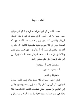‫ﺍﻟ ‪‬ــﺎﺒﻁ‬
                           ‫ﻀ‬


‫ﺤﻤﺩﺕ ﺍﷲ ﺃﻨﻲ ﻟﻡ ﺃﻜﻥ ﺃﻋﺭﻓﻪ. ﻟﻡ ﺃﺭﻩ ﺃﺒ ‪‬ﺍ. ﻟﻡ ﺘﻘﻊ ﻋﻴﻨﺎﻱ‬
               ‫ﺩ‬
‫ﻋﻠﻰ ﻭﺠﻬﻪ ﻤﻥ ﻗﺒل. ﺃﻤﺱ ﺍﻷﻭل ﺤﻀﺭﺕ ﺇﻟﻰ ﺍﻟﻭﺤﺩﺓ. ﻗﺩﻤﺕ‬
‫ﺃﻭﺭﺍﻗﻲ ﻭﻗﺎﺒﻠﻨﻲ ﺍﻟﻘﺎﺌﺩ. ﻤﺭ ﻴﻭﻡ ﻭﺍﺤﺩ، ﺒﻌـﺩﻫﺎ ﻜﻠﻔـﺕ ﺒﻬـﺫﻩ‬
‫ﺍﻟﻤﻬﻤﺔ. ﻴﺒﺩﻭ ﺃﻥ ﺍﻟﻜل ﻴﻬﺭﺏ ﻤﻨﻬﺎ ﻟﻁﺒﻴﻌﺘﻬﺎ ﺍﻟﻜﺌﻴﺒﺔ. ﻜـﺩﺕ ﺃﻥ‬
‫ﺃﻋﺘﺭﺽ ﻭﻟﻜﻨﻲ ﻟﻡ ﺃﺸـﺄ ﺃﻥ ﺃﺒـﺩﺃ ﻭﺠـﻭﺩﻱ ﻫﻨـﺎ ﺒـﺎﻟﺭﻓﺽ‬
‫ﻭﺍﻻﻋﺘﺫﺍﺭ ﻋﻥ ﻤﻬﻤﺔ ﻤﺎ. ﺨﺎﺼﺔ ﻭﺃﻨﻨﻲ ﻋﻨﺩﻤﺎ ﻗﺩﻤﺕ ﺃﻭﺭﺍﻗـﻲ‬
                     ‫ﺇﻟﻰ ﻗﺎﺌﺩ ﺍﻟﻭﺤﺩﺓ ﺭﻜﺯ ﻋﻠﻰ ﻤﻌﻨﻰ ﻭﺍﺤﺩ.‬

                           ‫- ﻀﺎﺒﻁ ﻋﺎﻤل ﺃﻭ ﺍﺤﺘﻴﺎﻁ؟‬
                                  ‫ﻗﻠﺕ ﺒﺼﻭﺕ ﻋﺎﺩﻱ.‬

                                   ‫- ﺍﺤﺘﻴﺎﻁ ﻴﺎ ﺍﻓﻨﺩﻡ.‬
‫ﺍﻟﻨﻅﺭﺓ ﻋﻠﻰ ﻭﺠﻬﻪ ﻟﻡ ﺘﻜﻥ ﻤﺴﺘﺭﻴﺤﺔ، ﺜﻤـﺔ ﻗﻠـﻕ ﺒـﻴﻥ‬
‫ﺍﻟﻌﻴﻨﻴﻥ. ﻗﺎﻟﻭﺍ ﻟﻲ ﺇﻥ ﺍﻟﺴﻔﺭ ﺒﺎﻟﺸﻬﺩﺍﺀ ﺇﻟﻰ ﺒﻼﺩﻫﻡ ﻭﺘﺴﻠﻴﻡ ﺠﺜﺘﻬﻡ‬
‫ﺇﻟﻰ ﺃﻫﺎﻟﻴﻬﻡ ﻤﻥ ﺼﻤﻴﻡ ﻋﻤﻠﻲ ﻜﻀﺎﺒﻁ ﻟﻠﺨﺩﻤﺔ ﺍﻻﺠﺘﻤﺎﻋﻴﺔ. ﻜﻨﺎ‬
‫ﺜﻼﺜﺔ ﻓﻲ ﻗﺴﻡ ﺍﻟﺨﺩﻤﺔ ﺍﻻﺠﺘﻤﺎﻋﻴﺔ ﺒﺎﻟﻭﺤﺩﺓ، ﺁﻨﺴﺔ ﺒﺭﺘﺒﺔ ﻤﻼﺯﻡ‬
 