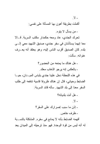 ‫- ﻻ.‬
          ‫ﺃﻜﻤﻠﺕ ﺒﻁﺭﻴﻘﺔ ﺃﻫﻭﻥ ﺒﻬﺎ ﺍﻟﻤﺴﺄﻟﺔ ﻋﻠﻰ ﻨﻔﺴﻲ:‬

                                 ‫- ﻤﻥ ﻴﺴﺄل ﻻ ﻴﺘﻭﻩ.‬
‫ﺘﺤﺭﻙ ﺍﻟﺠﻨﺩﻱ، ﻋﺎﺩ ﻭﻤﻌﻪ ﺤﻜﻤﺩﺍﺭ ﻤﻜﺘﺏ ﺍﻟﺴﺭﻴﺔ. ﻗـﺎﻻ‬
‫ﻤ ‪‬ﺎ ﺇﻨﻬﻤﺎ ﻴﺴﺘﺄﺫﻨﺎﻥ ﻓﻲ ﺴﻔﺭ ﺠﻨﺩﻱ، ﺼﺩﻴﻕ ﺍﻟﺸﻬﻴﺩ ﻤﻌﻲ ﺇﻟـﻰ‬
                                                  ‫ﻌ‬
‫ﺒﻠﺩﻩ. ﻜﺎﻥ ﺍﻟﺼﺩﻴﻕ ﺃﻗﺭﺏ ﺍﻟﻨﺎﺱ ﺇﻟﻴﻪ، ﻭﻫﻭ ﻴﻌﺘﻘﺩ ﺃﻨﻪ ﻴﻌـﺭﻑ‬
                                            ‫ﻋﻨﻭﺍﻨﻪ. ﺴﺄﻟﺕ:‬

                  ‫- ﻫل ﻫﻨﺎﻙ ﻤﺎ ﻴﻤﻨﻌﻪ ﻤﻥ ﺍﻟﺤﻀﻭﺭ؟‬
                   ‫- ﺒﺎﻟﻌﻜﺱ ﺇﻨﻪ ﻴﺭﺠﻭ ﺍﻟﺫﻫﺎﺏ ﻤﻌﻙ.‬
‫ﻓﻲ ﻫﺫﻩ ﺍﻟﻠﺤﻅﺔ ﺩﺨل ﻋﻠﻴﻨﺎ ﺠﻨﺩﻱ ﺒﻠﺒﺎﺱ ﺍﻟﻤﻴـﺩﺍﻥ، ﺤﻴـﺎ‬
‫ﺍﻟﻀﺎﺒﻁ ﻭﺤﻴﺎﻨﻲ، ﻗﺎل ﺇﻥ ﻫﻨﺎﻙ ﻅﺭﻭ ﹰﺎ ﻗﺎﺴﻴﺔ ﺘﺩﻓﻌﻪ ﺇﻟﻰ ﻁﻠﺏ‬
                     ‫ﻓ‬
               ‫ﺍﻟﺴﻔﺭ ﻤﻌﻨﺎ ﺇﻟﻰ ﺒﻠﺩ ﺍﻟﺸﻬﻴﺩ. ﺴﺄﻟﻪ ﻗﺎﺌﺩ ﺍﻟﺴﺭﻴﺔ:‬

                                   ‫- ﻫل ﺃﻨﺕ ﺒﻠﺩﻴﺎﺘﻪ؟‬
                                                ‫- ﻻ.‬
                ‫- ﺇﺫﻥ ﻤﺎ ﺴﺒﺏ ﺇﺼﺭﺍﺭﻙ ﻋﻠﻰ ﺍﻟﺴﻔﺭ؟‬
                                     ‫- ﻅﺭﻑ ﺨﺎﺹ.‬
‫ﺃﻓﻬﻤﻪ ﺍﻟﻀﺎﺒﻁ ﺒﺄﻨﻪ ﻻ ﻴﻤﺎﻨﻊ ﻓﻲ ﺴﻔﺭﻩ. ﺍﻟﻤﺸﻜﻠﺔ ﺒﺎﻟﻨﺴـﺒﺔ‬
‫ﻟﻪ ﺃﻨﻪ ﻟﻴﺱ ﻤﻥ ﻗﻭﺓ ﺍﻟﻭﺤﺩﺓ. ﻓﻬﻭ ﻤﻨﺫ ﺘﺭﺤﻴﻠﻪ ﺇﻟﻰ ﺍﻟﻤﻴﺩﺍﻥ ﻴﻌﺩ‬
 