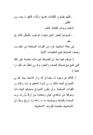 ‫- ﻜﻠﻬﻡ ﻴﻘﻭﻟﻭﻥ ﺍﻟﻜﻠﻤﺎﺕ ﻨﻔﺴﻬﺎ ﻭﺃﺜﻨﺎﺀ ﺍﻟﺘﻨﻔﻴـﺫ ﻴﻨﺴـﻭﻥ‬
                                          ‫ﺍﻟﻜﺜﻴﺭ.‬
                         ‫ﺃﺫﻋﻨﺕ ﻭﺒﺩﺃﺕ ﺍﻟﻜﺘﺎﺒﺔ. ﻗﺎﻟﺕ.‬

‫- ﺍﻟﻭﺼﺎﻴﺎ ﺍﻟﻌﺸﺭ ﻟﺩﻓﻥ ﺸﻬﺩﺍﺀ ﺍﻟﻭﺍﺠﺏ ﺒﺎﻟﺸﻜل ﺍﻟﻼﺌـﻕ‬
                                            ‫ﺒﻬﻡ.‬
‫ﻓﻲ ﺤﺎﻟﺔ ﺍﺴﺘﺸﻬﺎﺩ ﻓﺭﺩ ﻤﻥ ﺍﻟﻘﻭﺍﺕ ﺍﻟﻤﺴﻠﺤﺔ ﻤﻥ ﺍﻟﺠﻨـﻭﺩ‬
                      ‫ﻭﺼﻑ ﺍﻟﻀﺎﺒﻁ ﺘﺘﺒﻊ ﺍﻟﺘﻌﻠﻴﻤﺎﺕ ﺍﻵﺘﻴﺔ:‬

‫) ﻋﺭﻓﺕ ﻓﻴﻤﺎ ﺒﻌﺩ ﺃﻥ ﻟﻠﻀﺒﺎﻁ ﺇﺠﺭﺍﺀﺍﺕ ﺨﺎﺼﺔ ﻏﻴﺭ ﺘﻠﻙ‬
‫ﺍﻟﺘﻲ ﺘﺘﺒﻊ ﻤﻊ ﻀﺒﺎﻁ ﺍﻟﺼﻑ ﻭﺍﻟﺠﻨﻭﺩ ﻭﻫـﻲ ﺘﺨﺘﻠـﻑ ﻜﺜﻴـ ‪‬ﺍ‬
 ‫ﺭ‬
                                                    ‫ﻋﻨﻬﺎ (.‬

‫١. ﺍﻟﺘﺄﻜﺩ ﻤﻥ ﻭﺠﻭﺩ ﺸـﻬﺎﺩﺓ ﺃﻭ ﺇﻗـﺭﺍﺭ ﺍﻻﺴﺘﺸـﻬﺎﺩ ﻋﻠـﻰ‬
‫ﺍﻟﻨﻤﻭﺫﺝ ﺍﻟﻤﻌﺩ ﻟﺫﻟﻙ ﻤـﻥ ﺇﺩﺍﺭﺓ ﺍﻟﻤﻁﺒﻭﻋـﺎﺕ ﻭﺍﻟﻨﺸـﺭ‬
‫ﻟﻠﻘﻭﺍﺕ ﺍﻟﻤﺴﻠﺤﺔ. ﻭﺃﻥ ﻴﻜﻭﻥ ﺍﻟﻨﻤﻭﺫﺝ ﻤﺴﺘﻭﻓ ‪‬ﺎ ﺍﻟﺒﻴﺎﻨـﺎﺕ‬
           ‫ﻴ‬
‫ﻭﻤﻭﻗ ‪‬ﺎ ﻤﻥ ﺸﺎﻫﺩﻱ ﻋﻴﺎﻥ ﻭﻤﻌﺘﻤ ‪‬ﺍ ﻤﻥ ﺃﺭﻜـﺎﻥ ﺤـﺭﺏ‬
                ‫ﺩ‬                      ‫ﻌ‬
‫ﺍﻟﻭﺤﺩﺓ ﻭﻗﺎﺌﺩﻫﺎ ﻭﻤﻭﻀ ‪‬ﺎ ﺒﻪ ﺴـﺎﻋﺔ ﻭﺘـﺎﺭﻴﺦ ﻭﻤﻜـﺎﻥ‬
                         ‫ﺤ‬
                ‫ﺍﻻﺴﺘﺸﻬﺎﺩ ﻤﻠﺨ ‪‬ﺎ ﻅﺭﻭﻑ ﺍﻻﺴﺘﺸﻬﺎﺩ.‬
                                ‫ﺼ‬
 