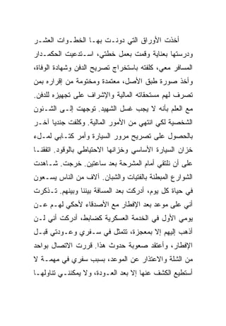 ‫ﺃﺨﺫﺕ ﺍﻷﻭﺭﺍﻕ ﺍﻟﺘﻲ ﺩﻭﻨـﺕ ﺒﻬـﺎ ﺍﻟﺨﻁـﻭﺍﺕ ﺍﻟﻌﺸـﺭ‬
‫ﻭﺩﺭﺴﺘﻬﺎ ﺒﻌﻨﺎﻴﺔ ﻭﻗﻤﺕ ﺒﻌﻤل ﺨﻁﺘﻲ، ﺍﺴـﺘﺩﻋﻴﺕ ﺍﻟﺤﻜﻤـﺩﺍﺭ‬
‫ﺍﻟﻤﺴﺎﻓﺭ ﻤﻌﻲ، ﻜﻠﻔﺘﻪ ﺒﺎﺴﺘﺨﺭﺍﺝ ﺘﺼﺭﻴﺢ ﺍﻟﺩﻓﻥ ﻭﺸﻬﺎﺩﺓ ﺍﻟﻭﻓﺎﺓ،‬
‫ﻭﺃﺨﺫ ﺼﻭﺭﺓ ﻁﺒﻕ ﺍﻷﺼل، ﻤﻌﺘﻤﺩﺓ ﻭﻤﺨﺘﻭﻤﺔ ﻤﻥ ﺇﻗﺭﺍﺭﻩ ﺒﻤﻥ‬
‫ﺘﺼﺭﻑ ﻟﻬﻡ ﻤﺴﺘﺤﻘﺎﺘﻪ ﺍﻟﻤﺎﻟﻴﺔ ﻭﺍﻹﺸﺭﺍﻑ ﻋﻠﻰ ﺘﺠﻬﻴﺯﻩ ﻟﻠﺩﻓﻥ.‬
‫ﻤﻊ ﺍﻟﻌﻠﻡ ﺒﺄﻨﻪ ﻻ ﻴﺠﺏ ﻏﺴل ﺍﻟﺸﻬﻴﺩ. ﺘﻭﺠﻬﺕ ﺇﻟـﻰ ﺍﻟﺸـﺌﻭﻥ‬
‫ﺍﻟﺸﺨﺼﻴﺔ ﻟﻜﻲ ﺍﻨﺘﻬﻲ ﻤﻥ ﺍﻷﻤﻭﺭ ﺍﻟﻤﺎﻟﻴﺔ. ﻭﻜﻠﻔﺕ ﺠﻨﺩ ‪‬ﺎ ﺁﺨـﺭ‬
      ‫ﻴ‬
‫ﺒﺎﻟﺤﺼﻭل ﻋﻠﻰ ﺘﺼﺭﻴﺢ ﻤﺭﻭﺭ ﺍﻟﺴﻴﺎﺭﺓ ﻭﺃﻤﺭ ﻜﺘـﺎﺒﻲ ﻟﻤـلﺀ‬
‫ﺨﺯﺍﻥ ﺍﻟﺴﻴﺎﺭﺓ ﺍﻷﺴﺎﺴﻲ ﻭﺨﺯﺍﻨﻬﺎ ﺍﻻﺤﺘﻴﺎﻁﻲ ﺒﺎﻟﻭﻗﻭﺩ. ﺍﺘﻔﻘﻨـﺎ‬
‫ﻋﻠﻰ ﺃﻥ ﻨﻠﺘﻘﻲ ﺃﻤﺎﻡ ﺍﻟﻤﺸﺭﺤﺔ ﺒﻌﺩ ﺴﺎﻋﺘﻴﻥ. ﺨﺭﺠﺕ. ﺸـﺎﻫﺩﺕ‬
‫ﺍﻟﺸﻭﺍﺭﻉ ﺍﻟﻤﺒﻁﻨﺔ ﺒﺎﻟﻔﺘﻴﺎﺕ ﻭﺍﻟﺸﺒﺎﻥ. ﺁﻻﻑ ﻤﻥ ﺍﻟﻨﺎﺱ ﻴﺴـﻌﻭﻥ‬
‫ﻓﻲ ﺤﻴﺎﺓ ﻜل ﻴﻭﻡ، ﺃﺩﺭﻜﺕ ﺒﻌﺩ ﺍﻟﻤﺴﺎﻓﺔ ﺒﻴﻨﻨﺎ ﻭﺒﻴﻨﻬﻡ. ﺘـﺫﻜﺭﺕ‬
‫ﺃﻨﻲ ﻋﻠﻰ ﻤﻭﻋﺩ ﺒﻌﺩ ﺍﻹﻓﻁﺎﺭ ﻤﻊ ﺍﻷﺼﺩﻗﺎﺀ ﻷﺤﻜﻲ ﻟﻬـﻡ ﻋـﻥ‬
‫ﻴﻭﻤﻲ ﺍﻷﻭل ﻓﻲ ﺍﻟﺨﺩﻤﺔ ﺍﻟﻌﺴﻜﺭﻴﺔ ﻜﻀﺎﺒﻁ، ﺃﺩﺭﻜﺕ ﺃﻨﻲ ﻟـﻥ‬
‫ﺃﺫﻫﺏ ﺇﻟﻴﻬﻡ ﺇﻻ ﺒﻤﻌﺠﺯﺓ، ﺘﺘﻤﺜل ﻓﻲ ﺴـﻔﺭﻱ ﻭﻋـﻭﺩﺘﻲ ﻗﺒـل‬
‫ﺍﻹﻓﻁﺎﺭ، ﻭﺃﻋﺘﻘﺩ ﺼﻌﻭﺒﺔ ﺤﺩﻭﺙ ﻫﺫﺍ. ﻗﺭﺭﺕ ﺍﻻﺘﺼﺎل ﺒﻭﺍﺤﺩ‬
‫ﻤﻥ ﺍﻟﺸﻠﺔ ﻭﺍﻻﻋﺘﺫﺍﺭ ﻋﻥ ﺍﻟﻤﻭﻋﺩ، ﺒﺴﺒﺏ ﺴﻔﺭﻱ ﻓﻲ ﻤﻬﻤـﺔ ﻻ‬
‫ﺃﺴﺘﻁﻴﻊ ﺍﻟﻜﺸﻑ ﻋﻨﻬﺎ ﺇﻻ ﺒﻌﺩ ﺍﻟﻌـﻭﺩﺓ، ﻭﻻ ﻴﻤﻜﻨﻨـﻲ ﺘﻨﺎﻭﻟﻬـﺎ‬
 