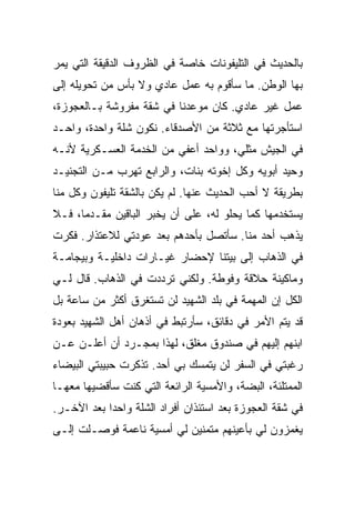 ‫ﺒﺎﻟﺤﺩﻴﺙ ﻓﻲ ﺍﻟﺘﻠﻴﻔﻭﻨﺎﺕ ﺨﺎﺼﺔ ﻓﻲ ﺍﻟﻅﺭﻭﻑ ﺍﻟﺩﻗﻴﻘﺔ ﺍﻟﺘﻲ ﻴﻤﺭ‬
‫ﺒﻬﺎ ﺍﻟﻭﻁﻥ. ﻤﺎ ﺴﺄﻗﻭﻡ ﺒﻪ ﻋﻤل ﻋﺎﺩﻱ ﻭﻻ ﺒﺄﺱ ﻤﻥ ﺘﺤﻭﻴﻠﻪ ﺇﻟﻰ‬
‫ﻋﻤل ﻏﻴﺭ ﻋﺎﺩﻱ. ﻜﺎﻥ ﻤﻭﻋﺩﻨﺎ ﻓﻲ ﺸﻘﺔ ﻤﻔﺭﻭﺸﺔ ﺒـﺎﻟﻌﺠﻭﺯﺓ،‬
‫ﺍﺴﺘﺄﺠﺭﺘﻬﺎ ﻤﻊ ﺜﻼﺜﺔ ﻤﻥ ﺍﻷﺼﺩﻗﺎﺀ. ﻨﻜﻭﻥ ﺸﻠﺔ ﻭﺍﺤﺩﺓ، ﻭﺍﺤـﺩ‬
‫ﻓﻲ ﺍﻟﺠﻴﺵ ﻤﺜﻠﻲ، ﻭﻭﺍﺤﺩ ﺃﻋﻔﻲ ﻤﻥ ﺍﻟﺨﺩﻤﺔ ﺍﻟﻌﺴـﻜﺭﻴﺔ ﻷﻨـﻪ‬
‫ﻭﺤﻴﺩ ﺃﺒﻭﻴﻪ ﻭﻜل ﺇﺨﻭﺘﻪ ﺒﻨﺎﺕ، ﻭﺍﻟﺭﺍﺒﻊ ﺘﻬﺭﺏ ﻤـﻥ ﺍﻟﺘﺠﻨﻴـﺩ‬
‫ﺒﻁﺭﻴﻘﺔ ﻻ ﺃﺤﺏ ﺍﻟﺤﺩﻴﺙ ﻋﻨﻬﺎ. ﻟﻡ ﻴﻜﻥ ﺒﺎﻟﺸﻘﺔ ﺘﻠﻴﻔﻭﻥ ﻭﻜل ﻤﻨﺎ‬
‫ﻴﺴﺘﺨﺩﻤﻬﺎ ﻜﻤﺎ ﻴﺤﻠﻭ ﻟﻪ، ﻋﻠﻰ ﺃﻥ ﻴﺨﺒﺭ ﺍﻟﺒﺎﻗﻴﻥ ﻤﻘـﺩ ‪‬ﺎ، ﻓـﻼ‬
      ‫ﻤ‬
‫ﻴﺫﻫﺏ ﺃﺤﺩ ﻤﻨﺎ. ﺴﺄﺘﺼل ﺒﺄﺤﺩﻫﻡ ﺒﻌﺩ ﻋﻭﺩﺘﻲ ﻟﻼﻋﺘﺫﺍﺭ. ﻓﻜﺭﺕ‬
‫ﻓﻲ ﺍﻟﺫﻫﺎﺏ ﺇﻟﻰ ﺒﻴﺘﻨﺎ ﻹﺤﻀﺎﺭ ﻏﻴـﺎﺭﺍﺕ ﺩﺍﺨﻠﻴـﺔ ﻭﺒﻴﺠﺎﻤـﺔ‬
‫ﻭﻤﺎﻜﻴﻨﺔ ﺤﻼﻗﺔ ﻭﻓﻭﻁﺔ. ﻭﻟﻜﻨﻲ ﺘﺭﺩﺩﺕ ﻓﻲ ﺍﻟﺫﻫﺎﺏ. ﻗﺎل ﻟـﻲ‬
‫ﺍﻟﻜل ﺇﻥ ﺍﻟﻤﻬﻤﺔ ﻓﻲ ﺒﻠﺩ ﺍﻟﺸﻬﻴﺩ ﻟﻥ ﺘﺴﺘﻐﺭﻕ ﺃﻜﺜﺭ ﻤﻥ ﺴﺎﻋﺔ ﺒل‬
‫ﻗﺩ ﻴﺘﻡ ﺍﻷﻤﺭ ﻓﻲ ﺩﻗﺎﺌﻕ، ﺴﺄﺭﺘﺒﻁ ﻓﻲ ﺃﺫﻫﺎﻥ ﺃﻫل ﺍﻟﺸﻬﻴﺩ ﺒﻌﻭﺩﺓ‬
‫ﺍﺒﻨﻬﻡ ﺇﻟﻴﻬﻡ ﻓﻲ ﺼﻨﺩﻭﻕ ﻤﻐﻠﻕ، ﻟﻬﺫﺍ ﺒﻤﺠـﺭﺩ ﺃﻥ ﺃﻋﻠـﻥ ﻋـﻥ‬
‫ﺭﻏﺒﺘﻲ ﻓﻲ ﺍﻟﺴﻔﺭ ﻟﻥ ﻴﺘﻤﺴﻙ ﺒﻲ ﺃﺤﺩ. ﺘﺫﻜﺭﺕ ﺤﺒﻴﺒﺘﻲ ﺍﻟﺒﻴﻀﺎﺀ‬
‫ﺍﻟﻤﻤﺘﻠﺌﺔ، ﺍﻟﺒﻀﺔ، ﻭﺍﻷﻤﺴﻴﺔ ﺍﻟﺭﺍﺌﻌﺔ ﺍﻟﺘﻲ ﻜﻨﺕ ﺴﺄﻗﻀﻴﻬﺎ ﻤﻌﻬـﺎ‬
‫ﻓﻲ ﺸﻘﺔ ﺍﻟﻌﺠﻭﺯﺓ ﺒﻌﺩ ﺍﺴﺘﺌﺫﺍﻥ ﺃﻓﺭﺍﺩ ﺍﻟﺸﻠﺔ ﻭﺍﺤ ‪‬ﺍ ﺒﻌﺩ ﺍﻵﺨـﺭ.‬
            ‫ﺩ‬
‫ﻴﻐﻤﺯﻭﻥ ﻟﻲ ﺒﺄﻋﻴﻨﻬﻡ ﻤﺘﻤﻨﻴﻥ ﻟﻲ ﺃﻤﺴﻴﺔ ﻨﺎﻋﻤﺔ ﻓﻭﺼـﻠﺕ ﺇﻟـﻰ‬
 