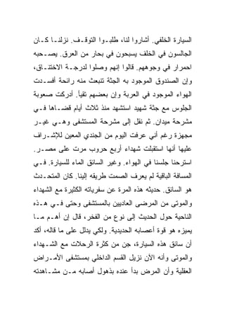 ‫ﺍﻟﺴﻴﺎﺭﺓ ﺍﻟﺨﻠﻔﻲ. ﺃﺸﺎﺭﻭﺍ ﻟﻨﺎ، ﻁﻠﺒـﻭﺍ ﺍﻟﺘﻭﻗـﻑ. ﻨﺯﻟﻨـﺎ ﻜـﺎﻥ‬
‫ﺍﻟﺠﺎﻟﺴﻭﻥ ﻓﻲ ﺍﻟﺨﻠﻑ ﻴﺴﺒﺤﻭﻥ ﻓﻲ ﺒﺤﺎﺭ ﻤﻥ ﺍﻟﻌﺭﻕ. ﻴﺼـﺤﺒﻪ‬
‫ﺍﺤﻤﺭﺍﺭ ﻓﻲ ﻭﺠﻭﻫﻬﻡ. ﻗﺎﻟﻭﺍ ﺇﻨﻬﻡ ﻭﺼﻠﻭﺍ ﻟﺩﺭﺠـﺔ ﺍﻻﺨﺘﻨـﺎﻕ،‬
‫ﻭﺇﻥ ﺍﻟﺼﻨﺩﻭﻕ ﺍﻟﻤﻭﺠﻭﺩ ﺒﻪ ﺍﻟﺠﺜﺔ ﺘﻨﺒﻌﺙ ﻤﻨﻪ ﺭﺍﺌﺤﺔ ﺃﻓﺴـﺩﺕ‬
‫ﺍﻟﻬﻭﺍﺀ ﺍﻟﻤﻭﺠﻭﺩ ﻓﻲ ﺍﻟﻌﺭﺒﺔ ﻭﺇﻥ ﺒﻌﻀﻬﻡ ﺘﻘﻴﺄ. ﺃﺩﺭﻜﺕ ﺼﻌﻭﺒﺔ‬
‫ﺍﻟﺠﻠﻭﺱ ﻤﻊ ﺠﺜﺔ ﺸﻬﻴﺩ ﺍﺴﺘﺸﻬﺩ ﻤﻨﺫ ﺜﻼﺙ ﺃﻴﺎﻡ ﻗﻀـﺎﻫﺎ ﻓـﻲ‬
‫ﻤﺸﺭﺤﺔ ﻤﻴﺩﺍﻥ. ﺜﻡ ﻨﻘل ﺇﻟﻰ ﻤﺸﺭﺤﺔ ﺍﻟﻤﺴﺘﺸﻔﻰ ﻭﻫـﻲ ﻏﻴـﺭ‬
‫ﻤﺠﻬﺯﺓ ﺭﻏﻡ ﺃﻨﻲ ﻋﺭﻓﺕ ﺍﻟﻴﻭﻡ ﻤﻥ ﺍﻟﺠﻨﺩﻱ ﺍﻟﻤﻌﻴﻥ ﻟﻺﺸـﺭﺍﻑ‬
‫ﻋﻠﻴﻬﺎ ﺃﻨﻬﺎ ﺍﺴﺘﻘﺒﻠﺕ ﺸﻬﺩﺍﺀ ﺃﺭﺒﻊ ﺤﺭﻭﺏ ﻤﺭﺕ ﻋﻠﻰ ﻤﺼـﺭ.‬
‫ﺍﺴﺘﺭﺤﻨﺎ ﺠﻠﺴﻨﺎ ﻓﻲ ﺍﻟﻬﻭﺍﺀ. ﻭﻏﻴﺭ ﺍﻟﺴﺎﺌﻕ ﺍﻟﻤﺎﺀ ﻟﻠﺴﻴﺎﺭﺓ. ﻓـﻲ‬
‫ﺍﻟﻤﺴﺎﻓﺔ ﺍﻟﺒﺎﻗﻴﺔ ﻟﻡ ﻴﻌﺭﻑ ﺍﻟﺼﻤﺕ ﻁﺭﻴﻘﻪ ﺇﻟﻴﻨﺎ. ﻜﺎﻥ ﺍﻟﻤﺘﺤـﺩﺙ‬
‫ﻫﻭ ﺍﻟﺴﺎﺌﻕ. ﺤﺩﻴﺜﻪ ﻫﺫﻩ ﺍﻟﻤﺭﺓ ﻋﻥ ﺴﻔﺭﻴﺎﺘﻪ ﺍﻟﻜﺜﻴﺭﺓ ﻤﻊ ﺍﻟﺸﻬﺩﺍﺀ‬
‫ﻭﺍﻟﻤﻭﺘﻰ ﻤﻥ ﺍﻟﻤﺭﻀﻰ ﺍﻟﻌﺎﺩﻴﻴﻥ ﺒﺎﻟﻤﺴﺘﺸﻔﻰ ﻭﺤﺘﻰ ﻓـﻲ ﻫـﺫﻩ‬
‫ﺍﻟﻨﺎﺤﻴﺔ ﺤﻭل ﺍﻟﺤﺩﻴﺙ ﺇﻟﻰ ﻨﻭﻉ ﻤﻥ ﺍﻟﻔﺨﺭ، ﻗﺎل ﺇﻥ ﺃﻫـﻡ ﻤـﺎ‬
‫ﻴﻤﻴﺯﻩ ﻫﻭ ﻗﻭﺓ ﺃﻋﺼﺎﺒﻪ ﺍﻟﺤﺩﻴﺩﻴﺔ. ﻭﻟﻜﻲ ﻴﺩﻟل ﻋﻠﻰ ﻤﺎ ﻗﺎﻟﻪ، ﺃﻜﺩ‬
‫ﺃﻥ ﺴﺎﺌﻕ ﻫﺫﻩ ﺍﻟﺴﻴﺎﺭﺓ، ﺠﻥ ﻤﻥ ﻜﺜﺭﺓ ﺍﻟﺭﺤﻼﺕ ﻤﻊ ﺍﻟﺸـﻬﺩﺍﺀ‬
‫ﻭﺍﻟﻤﻭﺘﻰ ﻭﺃﻨﻪ ﺍﻵﻥ ﻨﺯﻴل ﺍﻟﻘﺴﻡ ﺍﻟﺩﺍﺨﻠﻲ ﺒﻤﺴﺘﺸﻔﻰ ﺍﻷﻤـﺭﺍﺽ‬
‫ﺍﻟﻌﻘﻠﻴﺔ ﻭﺃﻥ ﺍﻟﻤﺭﺽ ﺒﺩﺃ ﻋﻨﺩﻩ ﺒﺫﻫﻭل ﺃﺼﺎﺒﻪ ﻤـﻥ ﻤﺸـﺎﻫﺩﺘﻪ‬
 