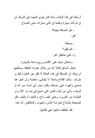 ‫ﺃﺭﺴﻠﺘﻨﺎ ﻓﻲ ﻫﺫﺍ ﺍﻟﻭﻗﺕ، ﻭﺇﻨﻪ ﻜﺎﻥ ﻴﻨﻭﻱ ﺍﻟﻤﺒﻴﺕ ﻓﻲ ﺍﻟﻤﺯﻟﻘـﺎﻥ‬
     ‫ﺇﻥ ﻟﻡ ﺘﺄﺕ ﺴﻴﺎﺭﺓ ﻭﻁﺒ ‪‬ﺎ ﻟﻥ ﺘﺄﺘﻲ ﺴﻴﺎﺭﺍﺕ ﺤﺘﻰ ﺍﻟﺼﺒﺎﺡ.‬
                                 ‫ﻌ‬

                               ‫- ﻫل ﺍﻟﻤﺴﺎﻓﺔ ﺒﻌﻴﺩﺓ؟‬
                                               ‫ﻗﺎل:‬

                                         ‫- ﺒﺴﻴﻁﺔ.‬
                                        ‫- ﻜﻡ ﻜﻴﻠﻭ؟‬
                               ‫ﺭﺩ ﻋﻠﻲ ﺒﻤﻨﻁﻕ ﺁﺨﺭ:‬

     ‫- ﺴﺎﻋﺘﺎﻥ ﻤﺸ ‪‬ﺎ ﻋﻠﻰ ﺍﻷﻗﺩﺍﻡ ﻭﺭﺒﻊ ﺴﺎﻋﺔ ﺒﺎﻟﺴﻴﺎﺭﺓ.‬
                                     ‫ﻴ‬
‫ﺘﺩﺨل ﺍﻟﺴﺎﺌﻕ ﻗﺎﺌﻼ ﺇﻨﻪ ﻤﻥ ﺨﻼل ﺨﺒﺭﺘﻪ ﺍﻟﺩﻗﻴﻘﺔ، ﻴﺴﺘﻁﻴﻊ‬
‫ﺃﻥ ﻴﺅﻜﺩ ﺃﻥ ﺍﻟﻤﺴﺎﻓﺔ ﻓﻲ ﻫﺫﻩ ﺍﻟﺤﺎﻟﺔ ﻻ ﺘﻘل ﻋﻥ ﺍﻟﻌﺸﺭﺓ ﻜﻴﻠـﻭ‬
‫ﻤﺘﺭﺍﺕ. ﺴﺄﻟﺕ ﺍﻟﻔﻼﺡ ﻭﻟﻤﺎﺫﺍ ﻻ ﻴﺘﻤﺸﻰ، ﺨﺎﺼﺔ ﻭﺃﻥ ﺍﻟﺠﻭ ﻫﻨﺎ‬
‫ﺼﺤﻲ ﻭﺍﻟﻬﻭﺍﺀ ﻨﻘﻲ. ﻀﺤﻙ ﻭﻗﺎل، ﻴﺒﺩﻭ ﺃﻨﻲ ﻟﺴﺕ ﻤﻥ ﺃﻫـل‬
‫ﺍﻟﺭﻴﻑ، ﻭﺃﻨﻲ ﻤﻥ ﺃﺒﻨﺎﺀ ﺍﻟﻤﺩﻥ ﺍﻟﺘﻲ ﺘﺴﺒﺢ ﻓﻲ ﺒﺤـﺎﺭ ﺍﻷﻨـﻭﺍﺭ‬
‫ﺍﻟﻤﻠﻭﻨﺔ ﻤﻥ ﺍﻟﻐﺭﻭﺏ ﻭﺤﺘﻰ ﺍﻟﺼـﺒﺎﺡ، ﻭﺍﻟﻤﻠﻴﺌـﺔ ﺒﺎﻟﻌﺴـﺎﻜﺭ‬
‫ﺍﻟﻤﺩﺠﺠﺔ ﺒﺎﻟﺴﻼﺡ ﻟﺤﺭﺍﺴﺔ ﺍﻟﻨﺎﺱ ﻭﺍﻟﺒﻴﻭﺕ ﻭﺍﻟﺩﻜﺎﻜﻴﻥ. ﺃﻤﺎ ﻫﻨﺎ:‬

                    ‫- ﻟﻘﺩ ﺍﻨﻁﻠﻘﺕ ﺫﺌﺎﺒﻬﺎ ﻋﻠﻰ ﻜﻼﺒﻬﺎ.‬
 