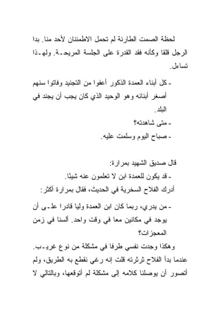 ‫ﻟﺤﻅﺔ ﺍﻟﺼﻤﺕ ﺍﻟﻁﺎﺭﺌﺔ ﻟﻡ ﺘﺤﻤل ﺍﻻﻁﻤﺌﻨﺎﻥ ﻷﺤﺩ ﻤﻨﺎ. ﺒﺩﺍ‬
‫ﺍﻟﺭﺠل ﻗﻠ ﹰﺎ ﻭﻜﺄﻨﻪ ﻓﻘﺩ ﺍﻟﻘﺩﺭﺓ ﻋﻠﻰ ﺍﻟﺠﻠﺴﺔ ﺍﻟﻤﺭﻴﺤـﺔ. ﻭﻟﻬـﺫﺍ‬
                                              ‫ﻘ‬
                                                       ‫ﺘﺴﺎﺀل.‬

‫- ﻜل ﺃﺒﻨﺎﺀ ﺍﻟﻌﻤﺩﺓ ﺍﻟﺫﻜﻭﺭ ﺃﻋﻔﻭﺍ ﻤﻥ ﺍﻟﺘﺠﻨﻴﺩ ﻭﻓﺎﺘﻭﺍ ﺴﻨﻬﻡ‬
‫ﺃﺼﻐﺭ ﺃﺒﻨﺎﺌﻪ ﻭﻫﻭ ﺍﻟﻭﺤﻴﺩ ﺍﻟﺫﻱ ﻜﺎﻥ ﻴﺠﺏ ﺃﻥ ﻴﺠﻨﺩ ﻓﻲ‬
                                              ‫ﺍﻟﺒﻠﺩ.‬
                                      ‫- ﻤﺘﻰ ﺸﺎﻫﺩﺘﻪ؟‬
                         ‫- ﺼﺒﺎﺡ ﺍﻟﻴﻭﻡ ﻭﺴﻠﻤﺕ ﻋﻠﻴﻪ.‬


                             ‫ﻗﺎل ﺼﺩﻴﻕ ﺍﻟﺸﻬﻴﺩ ﺒﻤﺭﺍﺭﺓ:‬
            ‫- ﻗﺩ ﻴﻜﻭﻥ ﻟﻠﻌﻤﺩﺓ ﺍﺒﻥ ﻻ ﺘﻌﻠﻤﻭﻥ ﻋﻨﻪ ﺸﻴ ًﺎ.‬
              ‫ﺌ‬
  ‫ﺃﺩﺭﻙ ﺍﻟﻔﻼﺡ ﺍﻟﺴﺨﺭﻴﺔ ﻓﻲ ﺍﻟﺤﺩﻴﺙ، ﻓﻘﺎل ﺒﻤﺭﺍﺭﺓ ﺃﻜﺜﺭ:‬

‫- ﻤﻥ ﻴﺩﺭﻱ، ﺭﺒﻤﺎ ﻜﺎﻥ ﺍﺒﻥ ﺍﻟﻌﻤﺩﺓ ﻭﻟ ‪‬ﺎ ﻗﺎﺩﺭﺍ ﻋﻠـﻰ ﺃﻥ‬
               ‫ﻴ‬
‫ﻴﻭﺠﺩ ﻓﻲ ﻤﻜﺎﻨﻴﻥ ﻤ ‪‬ﺎ ﻓﻲ ﻭﻗﺕ ﻭﺍﺤﺩ. ﺃﻟﺴﻨﺎ ﻓﻲ ﺯﻤﻥ‬
                           ‫ﻌ‬
                                        ‫ﺍﻟﻤﻌﺠﺯﺍﺕ؟‬
‫ﻭﻫﻜﺫﺍ ﻭﺠﺩﺕ ﻨﻔﺴﻲ ﻁﺭ ﹰﺎ ﻓﻲ ﻤﺸﻜﻠﺔ ﻤﻥ ﻨﻭﻉ ﻏﺭﻴـﺏ.‬
                        ‫ﻓ‬
‫ﻋﻨﺩﻤﺎ ﺒﺩﺃ ﺍﻟﻔﻼﺡ ﺜﺭﺜﺭﺘﻪ ﻗﻠﺕ ﺇﻨﻪ ﺭﻏﻲ ﻨﻘﻁﻊ ﺒﻪ ﺍﻟﻁﺭﻴﻕ، ﻭﻟﻡ‬
‫ﺃﺘﺼﻭﺭ ﺃﻥ ﻴﻭﺼﻠﻨﺎ ﻜﻼﻤﻪ ﺇﻟﻰ ﻤﺸﻜﻠﺔ ﻟﻡ ﺃﺘﻭﻗﻌﻬﺎ، ﻭﺒﺎﻟﺘﺎﻟﻲ ﻻ‬
 