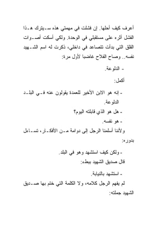 ‫ﺃﻋﺭﻑ ﻜﻴﻑ ﺃﺤﻠﻬﺎ. ﺇﻥ ﻓﺸﻠﺕ ﻓﻲ ﻤﻬﻤﺘﻲ ﻫﺫﻩ ﺴـﻴﺘﺭﻙ ﻫـﺫﺍ‬
‫ﺍﻟﻔﺸل ﺃﺜﺭﻩ ﻋﻠﻰ ﻤﺴﺘﻘﺒﻠﻲ ﻓﻲ ﺍﻟﻭﺤﺩﺓ. ﻭﻟﻜﻲ ﺃﺴﻜﺕ ﺃﺼـﻭﺍﺕ‬
‫ﺍﻟﻘﻠﻕ ﺍﻟﺘﻲ ﺒﺩﺃﺕ ﺘﺘﺼﺎﻋﺩ ﻓﻲ ﺩﺍﺨﻠﻲ، ﺫﻜﺭﺕ ﻟﻪ ﺍﺴﻡ ﺍﻟﺸـﻬﻴﺩ‬
                  ‫ﻨﻔﺴﻪ.. ﻭﺼﺎﺡ ﺍﻟﻔﻼﺡ ﻏﺎﻀ ‪‬ﺎ ﻷﻭل ﻤﺭﺓ:‬
                            ‫ﺒ‬

                                        ‫- ﺍﻟﺩﻟﻭﻋﺔ.‬

                                              ‫ﺃﻜﻤل:‬

‫- ﺇﻨﻪ ﻫﻭ ﺍﻻﺒﻥ ﺍﻷﺨﻴﺭ ﻟﻠﻌﻤﺩﺓ ﻴﻘﻭﻟﻭﻥ ﻋﻨﻪ ﻓـﻲ ﺍﻟﺒﻠـﺩ‬
                                        ‫ﺍﻟﺩﻟﻭﻋﺔ.‬
                        ‫- ﻫل ﻫﻭ ﺍﻟﺫﻱ ﻗﺎﺒﻠﺘﻪ ﺍﻟﻴﻭﻡ؟‬
                                       ‫- ﻫﻭ ﻨﻔﺴﻪ.‬
‫ﻭﻷﻨﻨﺎ ﺃﺴﻠﻤﻨﺎ ﺍﻟﺭﺠل ﺇﻟﻰ ﺩﻭﺍﻤﺔ ﻤـﻥ ﺍﻷﻓﻜـﺎﺭ، ﺘﺴـﺎﺀل‬
                                                   ‫ﺒﺩﻭﺭﻩ:‬

                 ‫- ﻭﻟﻜﻥ ﻜﻴﻑ ﺍﺴﺘﺸﻬﺩ ﻭﻫﻭ ﻓﻲ ﺍﻟﺒﻠﺩ.‬
                           ‫ﻗﺎل ﺼﺩﻴﻕ ﺍﻟﺸﻬﻴﺩ ﺒﺒﻁﺀ:‬

                                 ‫- ﺍﺴﺘﺸﻬﺩ ﺒﺎﻟﻨﻴﺎﺒﺔ.‬
‫ﻟﻡ ﻴﻔﻬﻡ ﺍﻟﺭﺠل ﻜﻼﻤﻪ، ﻭﻻ ﺍﻟﻜﻠﻤﺔ ﺍﻟﺘﻲ ﺨﺘﻡ ﺒﻬﺎ ﺼـﺩﻴﻕ‬
                                           ‫ﺍﻟﺸﻬﻴﺩ ﺠﻤﻠﺘﻪ:‬
 