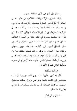 ‫- ﺒﺎﻟﺘﻭﻜﻴل ﺍﻟﺸﺭﻋﻲ ﺍﻟﺫﻱ ﺍﻋﺘﻤﺩﺘﻪ ﻤﺼﺭ.‬
‫ﺃﻭﻗﻔﺕ ﺍﻟﺴﻴﺎﺭﺓ. ﻨﺯﻟﺕ ﻭﺃﺨﺫﺕ ﺍﻟﻔﻼﺡ ﻤﻌﻲ. ﻁﻠﺒﺕ ﻤـﻥ‬
‫ﺍﻟﺴﺎﺌﻕ ﺃﻥ ﻴﺘﺭﻙ ﻨﻭﺭ ﺍﻟﺴﻴﺎﺭﺓ ﻤﻀـﺎﺀ. ﺃﺨﺭﺠـﺕ ﺃﻭﺭﺍﻗـﻲ،‬
‫ﺭﺍﺠﻌﺕ ﺍﻟﺒﻴﺎﻨﺎﺕ ﺍﻟﺨﺎﺼﺔ ﺒﺎﻟﺸﻬﻴﺩ، ﺍﺴﻤﻪ، ﺍﺴﻡ ﺍﻟﺒﻠـﺩ، ﻋﻤـل‬
‫ﺍﻟﻭﺍﻟﺩ، ﻗﺎل ﺍﻟﺭﺠل ﺇﻥ ﻜل ﺍﻟﺒﻴﺎﻨﺎﺕ ﺴﻠﻴﻤﺔ. ﻭﻟﻜﻥ ﺍﻟﺸﺎﺏ ﺍﻟـﺫﻱ‬
‫ﺘﻘﻭل ﺇﻨﻪ ﺍﺴﺘﺸﻬﺩ ﻤﻭﺠﻭﺩ ﻓﻲ ﺍﻟﺒﻠﺩ. ﻋﺩﻨﺎ ﺇﻟﻰ ﺍﻟﺴﻴﺎﺭﺓ. ﺍﺴﺘﺄﻨﻑ‬
‫ﺍﻟﺴﺎﺌﻕ ﺍﻟﺴﻴﺭ، ﺨﻴﻡ ﻋﻠﻴﻨﺎ ﺼﻤﺕ ﻤﺸﺤﻭﻥ ﺒـﺎﻟﺘﻭﺘﺭ ﻭﺍﻟﻘﻠـﻕ.‬
‫ﺤﺎﻭل ﺍﻟﺴﺎﺌﻕ ﺍﻟﺴﻴﺭ، ﺨﻴﻡ ﻋﻠﻴﻨﺎ ﺼـﻤﺕ ﻤﺸـﺤﻭﻥ ﺒـﺎﻟﺘﻭﺘﺭ‬
‫ﻭﺍﻟﻘﻠﻕ. ﺤﺎﻭل ﺍﻟﺴﺎﺌﻕ ﺃﻥ ﻴﺅﻜﺩ ﺃﻥ ﻫﺫﻩ ﺍﻟﺤﻜﺎﻴﺔ ﺤﺩﺜﺕ ﻤﻌﻪ ﻤﻥ‬
‫ﻗﺒل ﻭﺃﻨﻬﺎ ﻟﻴﺴﺕ ﻏﺭﻴﺒﺔ ﻋﻠﻴﻪ. ﺼﺤﺕ ﻓﻴﻪ، ﺘﻭﻗﻔﺕ ﺍﻟﻜﻠﻤﺔ ﻓـﻲ‬
‫ﺯﻭﺭﻩ، ﻟﻡ ﻴﻜﻤل ﻨﺼﻔﻬﺎ ﺍﻟﺜﺎﻨﻲ. ﻁﻠﺒﺕ ﻤﻨﻪ ﺍﻹﺴﺭﺍﻉ ﻓﻲ ﺴﻴﺭﻩ،‬
                             ‫ﻭﺴﺄﻟﺕ ﺍﻟﻔﻼﺡ ﻟﻠﻤﺭﺓ ﺍﻷﺨﻴﺭﺓ:‬

                                  ‫- ﻫل ﺃﻨﺕ ﻤﺘﺄﻜﺩ؟‬
‫ﻗﺎل ﺇﻨﻪ ﻟﻴﺱ ﻤﻁﻠﻭ ‪‬ﺎ ﻤﻨﺎ ﺴـﻭﻯ ﺍﻟﺼـﺒﺭ. ﻭﻗـﺎل ﺇﻨـﻪ‬
                             ‫ﺒ‬
‫ﺴﻴﺤﻀﺭ ﺇﻟﻲ ﺍﻟﺸﻬﻴﺩ ﺒﻨﻔﺴﻪ ﻭﻫﻭ ﺤﻲ ﻴﺭﺯﻕ. ﺴﺄﻟﺕ ﺼـﺩﻴﻕ‬
‫ﺍﻟﺸﻬﻴﺩ، ﺇﻥ ﻜﺎﻨﺕ ﺍﻟﺒﻴﺎﻨﺎﺕ ﺍﻟﻤﻭﺠﻭﺩﺓ ﻤﻌﻨﺎ ﺴـﻠﻴﻤﺔ. ﺭﺩ ﻋﻠـﻲ‬
                                        ‫ﺒﻁﺭﻴﻘﺔ ﻏﺎﻤﻀﺔ:‬

                                  ‫- ﺴﻨﺭﻯ ﻓﻲ ﺍﻟﺒﻠﺩ.‬
 