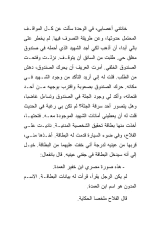 ‫ﺨﺎﻨﺘﻨﻲ ﺃﻋﺼﺎﺒﻲ، ﻓﻲ ﺍﻟﻭﺤﺩﺓ ﺴﺄﻟﺕ ﻋﻥ ﻜـل ﺍﻟﻤﻭﺍﻗـﻑ‬
‫ﺍﻟﻤﺤﺘﻤل ﺤﺩﻭﺜﻬﺎ، ﻭﻋﻥ ﻁﺭﻴﻘﺔ ﺍﻟﺘﺼﺭﻑ ﻓﻴﻬﺎ. ﻟﻡ ﻴﺨﻁﺭ ﻋﻠﻰ‬
‫ﺒﺎﻟﻲ ﺃﺒ ‪‬ﺍ، ﺃﻥ ﺃﺫﻫﺏ ﻟﻜﻲ ﺃﺠﺩ ﺍﻟﺸﻬﻴﺩ ﺍﻟﺫﻱ ﺃﺤﻤﻠﻪ ﻓﻲ ﺼﻨﺩﻭﻕ‬
                                             ‫ﺩ‬
‫ﻤﻐﻠﻕ ﺤﻲ. ﻁﻠﺒﺕ ﻤﻥ ﺍﻟﺴﺎﺌﻕ ﺃﻥ ﻴﺘﻭﻗـﻑ. ﻨﺯﻟـﺕ ﻭﻓﺘﺤـﺕ‬
‫ﺍﻟﺼﻨﺩﻭﻕ ﺍﻟﺨﻠﻔﻲ. ﺃﻤﺭﺕ ﺍﻟﻌﺭﻴﻑ ﺃﻥ ﻴﺤﺭﻙ ﺍﻟﺼﻨﺩﻭﻕ، ﺩﻫﺵ‬
‫ﻤﻥ ﺍﻟﻁﻠﺏ. ﻗﻠﺕ ﻟﻪ ﺇﻨﻲ ﺃﺭﻴﺩ ﺍﻟﺘﺄﻜﺩ ﻤﻥ ﻭﺠﻭﺩ ﺍﻟﺸـﻬﻴﺩ ﻓـﻲ‬
‫ﻤﻜﺎﻨﻪ. ﺤﺭﻙ ﺍﻟﺼﻨﺩﻭﻕ ﺒﺼﻌﻭﺒﺔ ﻭﺍﻗﺘﺭﺏ ﺒﻭﺠﻬﻪ ﻤـﻥ ﺃﺤـﺩ‬
‫ﻓﺘﺤﺎﺘﻪ، ﻭﺃﻜﺩ ﻟﻲ ﻭﺠﻭﺩ ﺍﻟﺠﺜﺔ ﻓﻲ ﺍﻟﺼﻨﺩﻭﻕ ﻭﺘﺴﺎﺀل ﻏﺎﻀ ‪‬ﺎ،‬
  ‫ﺒ‬
‫ﻭﻫل ﻴﺘﺼﻭﺭ ﺃﺤﺩ ﺴﺭﻗﺔ ﺍﻟﺠﺜﺔ؟ ﻟﻡ ﺘﻜﻥ ﺒﻲ ﺭﻏﺒﺔ ﻓﻲ ﺍﻟﺤﺩﻴﺙ‬
‫ﻗﻠﺕ ﻟﻪ ﺃﻥ ﻴﻌﻁﻴﻨﻲ ﺃﻤﺎﻨﺎﺕ ﺍﻟﺸﻬﻴﺩ ﺍﻟﻤﻭﺠﻭﺩﺓ ﻤﻌـﻪ. ﻓﺘﺤﺘﻬـﺎ،‬
‫ﺃﺨﺫﺕ ﻤﻨﻬﺎ ﺒﻁﺎﻗﺔ ﺘﺤﻘﻴﻕ ﺍﻟﺸﺨﺼﻴﺔ ﺍﻟﻤﺩﻨﻴـﺔ. ﻨﺎﺩﻴـﺕ ﻋﻠـﻰ‬
‫ﺍﻟﻔﻼﺡ، ﻭﻓﻲ ﻀﻭﺀ ﺍﻟﺴﻴﺎﺭﺓ ﻗﺩﻤﺕ ﻟﻪ ﺍﻟﺒﻁﺎﻗﺔ. ﺃﺨـﺫﻫﺎ ﻤﻨـﻲ،‬
‫ﻗﺭﺒﻬﺎ ﻤﻥ ﻋﻴﻨﻴﻪ ﻟﺩﺭﺠﺔ ﺃﻨﻲ ﺨﻔﺕ ﻋﻠﻴﻬﻤﺎ ﻤﻥ ﺍﻟﺒﻁﺎﻗﺔ. ﺨﻴـل‬
       ‫ﺇﻟﻲ ﺃﻨﻪ ﺴﻴﺩﺨل ﺍﻟﺒﻁﺎﻗﺔ ﻓﻲ ﺠﻔﻨﻲ ﻋﻴﻨﻴﻪ. ﻗﺎل ﺒﺎﻨﻔﻌﺎل:‬

             ‫- ﻫﺫﻩ ﺼﻭﺭﺓ ﻤﺼﺭﻱ ﺍﺒﻥ ﺨﻔﻴﺭ ﺍﻟﻌﻤﺩﺓ.‬
‫ﻟﻡ ﻴﻜﻥ ﺍﻟﺭﺠل ﻴﻘﺭﺃ، ﻗﺭﺃﺕ ﻟﻪ ﺒﻴﺎﻨﺎﺕ ﺍﻟﺒﻁﺎﻗـﺔ. ﺍﻻﺴـﻡ‬
                              ‫ﺍﻟﻤﺩﻭﻥ ﻫﻭ ﺍﺴﻡ ﺍﺒﻥ ﺍﻟﻌﻤﺩﺓ.‬

                         ‫ﻗﺎل ﺍﻟﻔﻼﺡ ﻤﻠﺨ ‪‬ﺎ ﺍﻟﺤﻜﺎﻴﺔ.‬
                                   ‫ﺼ‬
 