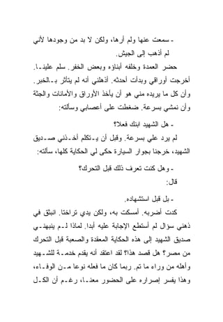 ‫- ﺴﻤﻌﺕ ﻋﻨﻬﺎ ﻭﻟﻡ ﺃﺭﻫﺎ، ﻭﻟﻜﻥ ﻻ ﺒﺩ ﻤﻥ ﻭﺠﻭﺩﻫﺎ ﻷﻨﻲ‬
                             ‫ﻟﻡ ﺃﺫﻫﺏ ﺇﻟﻰ ﺍﻟﺠﻴﺵ.‬
‫ﺤﻀﺭ ﺍﻟﻌﻤﺩﺓ ﻭﺨﻠﻔﻪ ﺃﺒﻨﺎﺅﻩ ﻭﺒﻌﺽ ﺍﻟﺨﻔﺭ. ﺴﻠﻡ ﻋﻠﻴﻨـﺎ.‬
‫ﺃﺨﺭﺠﺕ ﺃﻭﺭﺍﻗﻲ ﻭﺒﺩﺃﺕ ﺃﺤﺩﺜﻪ. ﺃﺫﻫﻠﻨﻲ ﺃﻨﻪ ﻟﻡ ﻴﺘﺄﺜﺭ ﺒـﺎﻟﺨﺒﺭ.‬
‫ﻭﺃﻥ ﻜل ﻤﺎ ﻴﺭﻴﺩﻩ ﻤﻨﻲ ﻫﻭ ﺃﻥ ﻴﺄﺨﺫ ﺍﻷﻭﺭﺍﻕ ﻭﺍﻷﻤﺎﻨﺎﺕ ﻭﺍﻟﺠﺜﺔ‬
         ‫ﻭﺃﻥ ﻨﻤﺸﻲ ﺒﺴﺭﻋﺔ. ﻀﻐﻁﺕ ﻋﻠﻰ ﺃﻋﺼﺎﺒﻲ ﻭﺴﺄﻟﺘﻪ:‬

                            ‫- ﻫل ﺍﻟﺸﻬﻴﺩ ﺍﺒﻨﻙ ﻓﻌﻼ؟‬
‫ﻟﻡ ﻴﺭﺩ ﻋﻠﻲ ﺒﺴﺭﻋﺔ. ﻭﻗﺒل ﺃﻥ ﻴـﺘﻜﻠﻡ ﺃﺨـﺫﻨﻲ ﺼـﺩﻴﻕ‬
 ‫ﺍﻟﺸﻬﻴﺩ، ﺨﺭﺠﻨﺎ ﺒﺠﻭﺍﺭ ﺍﻟﺴﻴﺎﺭﺓ ﺤﻜﻰ ﻟﻲ ﺍﻟﺤﻜﺎﻴﺔ ﻜﻠﻬﺎ، ﺴﺄﻟﺘﻪ:‬

                ‫- ﻭﻫل ﻜﻨﺕ ﺘﻌﺭﻑ ﺫﻟﻙ ﻗﺒل ﺍﻟﺘﺤﺭﻙ؟‬
                                               ‫ﻗﺎل:‬

                                ‫- ﺒل ﻗﺒل ﺍﺴﺘﺸﻬﺎﺩﻩ.‬
‫ﻜﺩﺕ ﺃﻀﺭﺒﻪ. ﺃﻤﺴﻜﺕ ﺒﻪ، ﻭﻟﻜﻥ ﻴﺩﻱ ﺘﺭﺍﺨﺘﺎ. ﺍﻨﺒﺜﻕ ﻓﻲ‬
‫ﺫﻫﻨﻲ ﺴﺅﺍل ﻟﻡ ﺃﺴﺘﻁﻊ ﺍﻹﺠﺎﺒﺔ ﻋﻠﻴﻪ ﺃﺒ ‪‬ﺍ. ﻟﻤﺎﺫﺍ ﻟـﻡ ﻴﻨﺒﻬﻨـﻲ‬
                    ‫ﺩ‬
‫ﺼﺩﻴﻕ ﺍﻟﺸﻬﻴﺩ ﺇﻟﻰ ﻫﺫﻩ ﺍﻟﺤﻜﺎﻴﺔ ﺍﻟﻤﻌﻘﺩﺓ ﻭﺍﻟﺼﻌﺒﺔ ﻗﺒل ﺍﻟﺘﺤﺭﻙ‬
‫ﻤﻥ ﻤﺼﺭ؟ ﻫل ﻗﺼﺩ ﻫﺫﺍ؟ ﻟﻘﺩ ﺍﻋﺘﻘﺩ ﺃﻨﻪ ﻴﻘﺩﻡ ﺨﺩﻤـﺔ ﻟﻠﺸـﻬﻴﺩ‬
‫ﻭﺃﻫﻠﻪ ﻤﻥ ﻭﺭﺍﺀ ﻤﺎ ﺘﻡ. ﺭﺒﻤﺎ ﻜﺎﻥ ﻤﺎ ﻓﻌﻠﻪ ﻨﻭ ‪‬ﺎ ﻤـﻥ ﺍﻟﻭﻓـﺎﺀ،‬
              ‫ﻋ‬
‫ﻭﻫﺫﺍ ﻴﻔﺴﺭ ﺇﺼﺭﺍﺭﻩ ﻋﻠﻰ ﺍﻟﺤﻀﻭﺭ ﻤﻌﻨـﺎ، ﺭﻏـﻡ ﺃﻥ ﺍﻟﻜـل‬
 