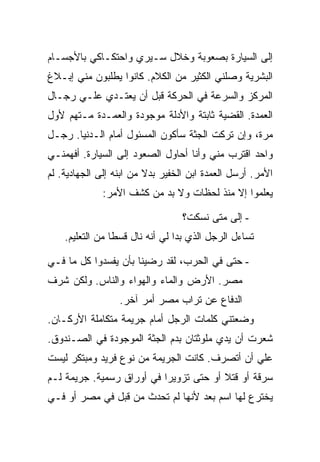 ‫ﺇﻟﻰ ﺍﻟﺴﻴﺎﺭﺓ ﺒﺼﻌﻭﺒﺔ ﻭﺨﻼل ﺴـﻴﺭﻱ ﻭﺍﺤﺘﻜـﺎﻜﻲ ﺒﺎﻷﺠﺴـﺎﻡ‬
‫ﺍﻟﺒﺸﺭﻴﺔ ﻭﺼﻠﻨﻲ ﺍﻟﻜﺜﻴﺭ ﻤﻥ ﺍﻟﻜﻼﻡ. ﻜﺎﻨﻭﺍ ﻴﻁﻠﺒﻭﻥ ﻤﻨﻲ ﺇﺒـﻼﻍ‬
‫ﺍﻟﻤﺭﻜﺯ ﻭﺍﻟﺴﺭﻋﺔ ﻓﻲ ﺍﻟﺤﺭﻜﺔ ﻗﺒل ﺃﻥ ﻴﻌﺘـﺩﻱ ﻋﻠـﻲ ﺭﺠـﺎل‬
‫ﺍﻟﻌﻤﺩﺓ. ﺍﻟﻘﻀﻴﺔ ﺜﺎﺒﺘﺔ ﻭﺍﻷﺩﻟﺔ ﻤﻭﺠﻭﺩﺓ ﻭﺍﻟﻌﻤـﺩﺓ ﻤـﺘﻬﻡ ﻷﻭل‬
‫ﻤﺭﺓ، ﻭﺇﻥ ﺘﺭﻜﺕ ﺍﻟﺠﺜﺔ ﺴﺄﻜﻭﻥ ﺍﻟﻤﺴﺌﻭل ﺃﻤﺎﻡ ﺍﻟـﺩﻨﻴﺎ. ﺭﺠـل‬
‫ﻭﺍﺤﺩ ﺍﻗﺘﺭﺏ ﻤﻨﻲ ﻭﺃﻨﺎ ﺃﺤﺎﻭل ﺍﻟﺼﻌﻭﺩ ﺇﻟﻰ ﺍﻟﺴﻴﺎﺭﺓ. ﺃﻓﻬﻤﻨـﻲ‬
‫ﺍﻷﻤﺭ. ﺃﺭﺴل ﺍﻟﻌﻤﺩﺓ ﺍﺒﻥ ﺍﻟﺨﻔﻴﺭ ﺒﺩﻻ ﻤﻥ ﺍﺒﻨﻪ ﺇﻟﻰ ﺍﻟﺠﻬﺎﺩﻴﺔ. ﻟﻡ‬
             ‫ﻴﻌﻠﻤﻭﺍ ﺇﻻ ﻤﻨﺫ ﻟﺤﻅﺎﺕ ﻭﻻ ﺒﺩ ﻤﻥ ﻜﺸﻑ ﺍﻷﻤﺭ:‬

                                  ‫- ﺇﻟﻰ ﻤﺘﻰ ﻨﺴﻜﺕ؟‬
    ‫ﺘﺴﺎﺀل ﺍﻟﺭﺠل ﺍﻟﺫﻱ ﺒﺩﺍ ﻟﻲ ﺃﻨﻪ ﻨﺎل ﻗﺴ ﹰﺎ ﻤﻥ ﺍﻟﺘﻌﻠﻴﻡ.‬
                 ‫ﻁ‬

‫- ﺤﺘﻰ ﻓﻲ ﺍﻟﺤﺭﺏ، ﻟﻘﺩ ﺭﻀﻴﻨﺎ ﺒﺄﻥ ﻴﻔﺴﺩﻭﺍ ﻜل ﻤﺎ ﻓـﻲ‬
‫ﻤﺼﺭ. ﺍﻷﺭﺽ ﻭﺍﻟﻤﺎﺀ ﻭﺍﻟﻬﻭﺍﺀ ﻭﺍﻟﻨﺎﺱ. ﻭﻟﻜﻥ ﺸﺭﻑ‬
                  ‫ﺍﻟﺩﻓﺎﻉ ﻋﻥ ﺘﺭﺍﺏ ﻤﺼﺭ ﺃﻤﺭ ﺁﺨﺭ.‬
‫ﻭﻀﻌﺘﻨﻲ ﻜﻠﻤﺎﺕ ﺍﻟﺭﺠل ﺃﻤﺎﻡ ﺠﺭﻴﻤﺔ ﻤﺘﻜﺎﻤﻠﺔ ﺍﻷﺭﻜـﺎﻥ.‬
‫ﺸﻌﺭﺕ ﺃﻥ ﻴﺩﻱ ﻤﻠﻭﺜﺘﺎﻥ ﺒﺩﻡ ﺍﻟﺠﺜﺔ ﺍﻟﻤﻭﺠﻭﺩﺓ ﻓﻲ ﺍﻟﺼـﻨﺩﻭﻕ.‬
‫ﻋﻠﻲ ﺃﻥ ﺃﺘﺼﺭﻑ. ﻜﺎﻨﺕ ﺍﻟﺠﺭﻴﻤﺔ ﻤﻥ ﻨﻭﻉ ﻓﺭﻴﺩ ﻭﻤﺒﺘﻜﺭ ﻟﻴﺴﺕ‬
‫ﺴﺭﻗﺔ ﺃﻭ ﻗﺘﻼ ﺃﻭ ﺤﺘﻰ ﺘﺯﻭﻴ ‪‬ﺍ ﻓﻲ ﺃﻭﺭﺍﻕ ﺭﺴﻤﻴﺔ. ﺠﺭﻴﻤﺔ ﻟـﻡ‬
                           ‫ﺭ‬
‫ﻴﺨﺘﺭﻉ ﻟﻬﺎ ﺍﺴﻡ ﺒﻌﺩ ﻷﻨﻬﺎ ﻟﻡ ﺘﺤﺩﺙ ﻤﻥ ﻗﺒل ﻓﻲ ﻤﺼﺭ ﺃﻭ ﻓـﻲ‬
 