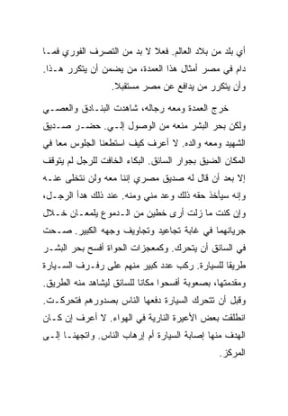 ‫ﺃﻱ ﺒﻠﺩ ﻤﻥ ﺒﻼﺩ ﺍﻟﻌﺎﻟﻡ. ﻓﻌﻼ ﻻ ﺒﺩ ﻤﻥ ﺍﻟﺘﺼﺭﻑ ﺍﻟﻔﻭﺭﻱ ﻓﻤـﺎ‬
‫ﺩﺍﻡ ﻓﻲ ﻤﺼﺭ ﺃﻤﺜﺎل ﻫﺫﺍ ﺍﻟﻌﻤﺩﺓ، ﻤﻥ ﻴﻀﻤﻥ ﺃﻥ ﻴﺘﻜﺭﺭ ﻫـﺫﺍ.‬
                  ‫ﻭﺃﻥ ﻴﺘﻜﺭﺭ ﻤﻥ ﻴﺩﺍﻓﻊ ﻋﻥ ﻤﺼﺭ ﻤﺴﺘﻘﺒﻼ.‬

‫ﺨﺭﺝ ﺍﻟﻌﻤﺩﺓ ﻭﻤﻌﻪ ﺭﺠﺎﻟﻪ، ﺸﺎﻫﺩﺕ ﺍﻟﺒﻨـﺎﺩﻕ ﻭﺍﻟﻌﺼـﻲ‬
‫ﻭﻟﻜﻥ ﺒﺤﺭ ﺍﻟﺒﺸﺭ ﻤﻨﻌﻪ ﻤﻥ ﺍﻟﻭﺼﻭل ﺇﻟـﻲ. ﺤﻀـﺭ ﺼـﺩﻴﻕ‬
‫ﺍﻟﺸﻬﻴﺩ ﻭﻤﻌﻪ ﻭﺍﻟﺩﻩ. ﻻ ﺃﻋﺭﻑ ﻜﻴﻑ ﺍﺴﺘﻁﻌﻨﺎ ﺍﻟﺠﻠﻭﺱ ﻤ ‪‬ﺎ ﻓﻲ‬
    ‫ﻌ‬
‫ﺍﻟﻤﻜﺎﻥ ﺍﻟﻀﻴﻕ ﺒﺠﻭﺍﺭ ﺍﻟﺴﺎﺌﻕ. ﺍﻟﺒﻜﺎﺀ ﺍﻟﺨﺎﻓﺕ ﻟﻠﺭﺠل ﻟﻡ ﻴﺘﻭﻗﻑ‬
‫ﺇﻻ ﺒﻌﺩ ﺃﻥ ﻗﺎل ﻟﻪ ﺼﺩﻴﻕ ﻤﺼﺭﻱ ﺇﻨﻨﺎ ﻤﻌﻪ ﻭﻟﻥ ﻨﺘﺨﻠﻰ ﻋﻨـﻪ‬
‫ﻭﺇﻨﻪ ﺴﻴﺄﺨﺫ ﺤﻘﻪ ﺫﻟﻙ ﻭﻋﺩ ﻤﻨﻲ ﻭﻤﻨﻪ. ﻋﻨﺩ ﺫﻟﻙ ﻫﺩﺃ ﺍﻟﺭﺠـل،‬
‫ﻭﺇﻥ ﻜﻨﺕ ﻤﺎ ﺯﻟﺕ ﺃﺭﻯ ﺨﻁﻴﻥ ﻤﻥ ﺍﻟـﺩﻤﻭﻉ ﻴﻠﻤﻌـﺎﻥ ﺨـﻼل‬
‫ﺠﺭﻴﺎﻨﻬﻤﺎ ﻓﻲ ﻏﺎﺒﺔ ﺘﺠﺎﻋﻴﺩ ﻭﺘﺠﺎﻭﻴﻑ ﻭﺠﻬﻪ ﺍﻟﻜﺒﻴﺭ. ﺼـﺤﺕ‬
‫ﻓﻲ ﺍﻟﺴﺎﺌﻕ ﺃﻥ ﻴﺘﺤﺭﻙ. ﻭﻜﻤﻌﺠﺯﺍﺕ ﺍﻟﺤﻭﺍﺓ ﺃﻓﺴﺢ ﺒﺤﺭ ﺍﻟﺒﺸـﺭ‬
‫ﻁﺭﻴ ﹰﺎ ﻟﻠﺴﻴﺎﺭﺓ. ﺭﻜﺏ ﻋﺩﺩ ﻜﺒﻴﺭ ﻤﻨﻬﻡ ﻋﻠﻰ ﺭﻓـﺭﻑ ﺍﻟﺴـﻴﺎﺭﺓ‬
                                               ‫ﻘ‬
‫ﻭﻤﻘﺩﻤﺘﻬﺎ، ﺒﺼﻌﻭﺒﺔ ﺃﻓﺴﺤﻭﺍ ﻤﻜﺎ ﹰﺎ ﻟﻠﺴﺎﺌﻕ ﻟﻴﺸﺎﻫﺩ ﻤﻨﻪ ﺍﻟﻁﺭﻴﻕ.‬
                           ‫ﻨ‬
‫ﻭﻗﺒل ﺃﻥ ﺘﺘﺤﺭﻙ ﺍﻟﺴﻴﺎﺭﺓ ﺩﻓﻌﻬﺎ ﺍﻟﻨﺎﺱ ﺒﺼﺩﻭﺭﻫﻡ ﻓﺘﺤﺭﻜـﺕ.‬
‫ﺍﻨﻁﻠﻘﺕ ﺒﻌﺽ ﺍﻷﻋﻴﺭﺓ ﺍﻟﻨﺎﺭﻴﺔ ﻓﻲ ﺍﻟﻬﻭﺍﺀ. ﻻ ﺃﻋﺭﻑ ﺇﻥ ﻜـﺎﻥ‬
‫ﺍﻟﻬﺩﻑ ﻤﻨﻬﺎ ﺇﺼﺎﺒﺔ ﺍﻟﺴﻴﺎﺭﺓ ﺃﻡ ﺇﺭﻫﺎﺏ ﺍﻟﻨﺎﺱ. ﻭﺍﺘﺠﻬﻨـﺎ ﺇﻟـﻰ‬
                                                ‫ﺍﻟﻤﺭﻜﺯ.‬
 