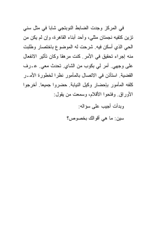 ‫ﻓﻲ ﺍﻟﻤﺭﻜﺯ ﻭﺠﺩﺕ ﺍﻟﻀﺎﺒﻁ ﺍﻟﻨﻭﺒﺘﺠﻲ ﺸﺎ ‪‬ﺎ ﻓﻲ ﻤﺜل ﺴﻨﻲ‬
            ‫ﺒ‬
‫ﺘﺯﻴﻥ ﻜﺘﻔﻴﻪ ﻨﺠﻤﺘﺎﻥ ﻤﺜﻠﻲ، ﻭﺃﺤﺩ ﺃﺒﻨﺎﺀ ﺍﻟﻘﺎﻫﺭﺓ، ﻭﺇﻥ ﻟﻡ ﻴﻜﻥ ﻤﻥ‬
‫ﺍﻟﺤﻲ ﺍﻟﺫﻱ ﺃﺴﻜﻥ ﻓﻴﻪ. ﺸﺭﺤﺕ ﻟﻪ ﺍﻟﻤﻭﻀﻭﻉ ﺒﺎﺨﺘﺼﺎﺭ ﻭﻁﻠﺒﺕ‬
‫ﻤﻨﻪ ﺇﺠﺭﺍﺀ ﺘﺤﻘﻴﻕ ﻓﻲ ﺍﻷﻤﺭ. ﻜﻨﺕ ﻤﺭﻫ ﹰﺎ ﻭﻜﺎﻥ ﺘﺄﺜﻴﺭ ﺍﻻﻨﻔﻌﺎل‬
                    ‫ﻘ‬
‫ﻋﻠﻰ ﻭﺠﻬﻲ. ﺃﻤﺭ ﻟﻲ ﺒﻜﻭﺏ ﻤﻥ ﺍﻟﺸﺎﻱ. ﺘﺤﺩﺙ ﻤﻌﻲ. ﻋـﺭﻑ‬
‫ﺍﻟﻘﻀﻴﺔ. ﺍﺴﺘﺄﺫﻥ ﻓﻲ ﺍﻻﺘﺼﺎل ﺒﺎﻟﻤﺄﻤﻭﺭ ﻨﻅ ‪‬ﺍ ﻟﺨﻁﻭﺭﺓ ﺍﻷﻤـﺭ‬
              ‫ﺭ‬
‫ﻜﻠﻔﻪ ﺍﻟﻤﺄﻤﻭﺭ ﺒﺈﺤﻀﺎﺭ ﻭﻜﻴل ﺍﻟﻨﻴﺎﺒﺔ. ﺤﻀﺭﻭﺍ ﺠﻤﻴ ‪‬ﺎ. ﺃﺨﺭﺠﻭﺍ‬
         ‫ﻌ‬
               ‫ﺍﻷﻭﺭﺍﻕ. ﻭﻓﺘﺤﻭﺍ ﺍﻷﻗﻼﻡ، ﻭﺴﻤﻌﺕ ﻤﻥ ﻴﻘﻭل:‬

                            ‫ﻭﺒﺩﺃﺕ ﺃﺠﻴﺏ ﻋﻠﻰ ﺴﺅﺍﻟﻪ:‬

                      ‫ﺴﻴﻥ: ﻤﺎ ﻫﻲ ﺃﻗﻭﺍﻟﻙ ﺒﺨﺼﻭﺹ؟‬
 