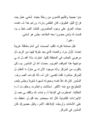 ‫ﺒﺩﻭﺍ ﺠﻤﻴ ‪‬ﺎ ﻭﻜﺄﻨﻬﻡ ﻗﺎﺩﻤﻭﻥ ﻤﻥ ﺭﺤﻠﺔ ﺒﻌﻴﺩﺓ. ﺃﻤﺎﻤﻲ ﻋﻤل ﻴﺒﺩﺩ‬
                                             ‫ﻌ‬
‫ﻓﺭﺍﻍ ﺍﻟﻠﻴل ﺍﻟﻁﻭﻴل، ﻜﺎﻥ ﺍﻟﻁﻘﺱ ﺒﺎﺭ ‪‬ﺍ، ﻭﺭﻏﻡ ﻫﺫﺍ ﺸـﺎﻫﺩﺕ‬
                  ‫ﺩ‬
‫ﺤﺒﺎﺕ ﺍﻟﻌﺭﻕ ﻋﻠﻰ ﻭﺠﻭﻩ ﺍﻟﺤﺎﻀﺭﻴﻥ. ﻗﺎﺒﻠﺕ ﺍﻟﻀـﺎﺒﻁ ﺒـﻭﺩ‬
      ‫ﻗﺩﻤﺕ ﻟﻪ ﻭﻟﻤﻥ ﺤﻀﺭﻭﺍ ﻤﻌﻪ ﺍﻟﻤﻘﺎﻋﺩ، ﺠﻠﺱ ﻫﻭ ﺃﻤﺎﻤﻲ:‬
                                          ‫- ﺨﻴ ‪‬ﺍ.‬
                                            ‫ﺭ‬
‫ﻅل ﺼﺎﻤ ﹰﺎ ﻓﺘﺭﺓ، ﺘﻜﻠﻡ، ﺃﺤﺴﺴﺕ ﺃﻨﻲ ﺃﻤﺎﻡ ﻤﺸﻜﻠﺔ ﻏﺭﻴﺒﺔ‬
                                        ‫ﺘ‬
‫ﺘﺤﺩﺙ ﻷﻭل ﻤﺭﺓ. ﻭﺍﻟﻌﻤﺩﺓ ﺍﻟﺫﻱ ﻴﻌﺩ ﻁﺭ ﹰﺎ ﻓﻴﻬﺎ ﻤﻥ ﺍﻟﺭﺠـﺎل‬
                 ‫ﻓ‬
‫ﻤﺭﻫﻭﺒﻲ ﺍﻟﺠﺎﻨﺏ ﻓﻲ ﺍﻟﻤﻨﻁﻘﺔ ﻜﻠﻬﺎ. ﺍﺤﺘﺭﺕ ﻤﺎﺫﺍ ﺃﻓﻌـل ﻓـﻲ‬
‫ﻤﻭﺍﺠﻬﺔ ﻫﺫﺍ ﺍﻟﻤﻭﻗﻑ ﺍﻟﻐﺭﻴﺏ. ﺤﻤﺩﺕ ﺍﷲ ﺃﻥ ﺍﻟﻤﺄﻤﻭﺭ ﻴﺴـﻜﻥ‬
‫ﺒﺎﻟﻘﺭﺏ ﻤﻥ ﺍﻟﻤﺭﻜﺯ ﻭﺃﻨﻪ ﻤﻭﺠﻭﺩ ﺍﻵﻥ ﻓـﻲ ﻤﻨﺯﻟـﻪ ﺍﻟﻤﻘﺎﺒـل‬
‫ﻟﻠﻤﺭﻜﺯ ﻤﺒﺎﺸﺭﺓ. ﻗﻠﺕ ﻟﻨﻔﺴﻲ: ﺇﺫﻥ ﺃﺴـﺄﻟﻪ ﻜﻴـﻑ ﺃﺘﺼـﺭﻑ.‬
‫ﺍﻟﻤﺄﻤﻭﺭ ﻜﺎﻥ ﻗﺩ ﺩﻓﺄ ﻨﻔﺴﻪ ﻭﺤﺠﺭﺘﻪ ﻟﺴﻬﺭﺓ ﺸﺘﻭﻴﺔ ﻭﺠﻠﺱ ﻴﻠﻌﺏ‬
‫ﺍﻟﺸﻁﺭﻨﺞ ﻤﻊ ﺍﺒﻨﻪ ﺍﻷﻜﺒﺭ. ﺍﺴﺘﺄﺫﻨﺕ ﻭﺍﻋﺘﺫﺭﺕ ﻭﺤﻜﻴـﺕ ﻟـﻪ‬
‫ﺍﻟﺤﻜﺎﻴﺔ. ﺍﻀﻁﺭﺏ ﻓﻲ ﺍﻟﺒﺩﺍﻴﺔ ﺜـﻡ ﺘﻤﺎﺴـﻙ ﻭﻜﻠﻔﻨـﻲ ﺒﻌﻤـل‬
‫ﺍﻹﺠﺭﺍﺀﺍﺕ ﺍﻟﻘﺎﻨﻭﻨﻴﺔ. ﻗﺎل ﺇﻨﻪ ﺴﻴﺤﻀﺭ ﺒﻌﺩ ﻗﻠﻴـل. ﺘﺤﻔﻅـﺕ‬
‫ﻋﻠﻰ ﺍﻷﻤﺎﻨﺎﺕ ﻭﺃﺭﺴﻠﺕ ﻹﺒﻼﻏﻙ ﺍﻷﻤﺭ، ﻭﻗﺒل ﺤﻀﻭﺭﻙ ﻜﺎﻥ‬
                                    ‫ﺍﻟﻤﺄﻤﻭﺭ ﻓﻲ ﺍﻟﻤﺭﻜﺯ.‬
 