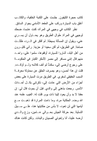 ‫ﻜﺎﺘﺏ ﺤﺠﺭﺓ ﺍﻟﺘﻠﻴﻔﻭﻥ. ﺠﻠﺴﺕ ﻋﻠﻰ ﺍﻟﻜﻨﺒﺔ ﺍﻟﺨﻠﻔﻴﺔ، ﻭﺍﻟﻜﺎﺘـﺏ‬
‫ﺃﻏﻠﻕ ﺒﺎﺏ ﺍﻟﺴﻴﺎﺭﺓ ﻭﺭﻜﺏ ﻋﻠﻰ ﺍﻟﻤﻘﻌﺩ ﺍﻷﻤﺎﻤﻲ ﺒﺠﻭﺍﺭ ﺍﻟﺴﺎﺌﻕ.‬
‫ﻨﻅﺭ ﺍﻟﻜﺎﺘﺏ ﻓﻲ ﻭﺠﻬﻲ ﻓﻲ ﺍﻟﻤﺭﺁﺓ، ﻜﻨﺕ ﻋﺎﺒﺴﺎ، ﻀﺤﻙ‬
‫ﻟﻭﺠﻬﻲ ﻓﻲ ﺍﻟﻤﺭﺁﺓ. ﻁﻭﺍل ﺍﻟﻁﺭﻴﻕ ﻭﻫﻭ ﻴﺤـﺎﻭل ﺃﻥ ﻴﺴـﺭﻱ‬
‫ﻋﻨﻲ، ﻭﻴﻘﻭل ﺇﻥ ﺍﻟﻤﺴﺄﻟﺔ ﺒﺴﻴﻁﺔ. ﻟﻡ ﺃﻓﻜﺭ ﻓﻲ ﺍﻟـﺭﺩ، ﻅﻠﻠـﺕ‬
‫ﺼﺎﻤ ﹰﺎ. ﻓﻲ ﺍﻟﻁﺭﻴﻕ، ﻟﻡ ﺃﻜﻥ ﺴﻌﻴ ‪‬ﺍ ﺃﻭ ﺤﺯﻴ ﹰﺎ. ﺭﺁﻨﻲ ﻜﺜﻴـﺭﻭﻥ‬
               ‫ﻨ‬         ‫ﺩ‬                         ‫ﺘ‬
‫ﻤﻥ ﺃﻫل ﺍﻟﺒﻠﺩ، ﺃﺸﺎﺭﻭﺍ ﻟﻠﺴﻴﺎﺭﺓ، ﺃﻭﻗﻔﻭﻫﺎ، ﺴﻠﻤﻭﺍ ﻋﻠ ‪ ،‬ﻭﺍﺤـﺩ‬
       ‫ﻲ‬
‫ﻤﻨﻬﻡ ﻗﺎل ﺇﻨﻨﻲ ﻤﺴﺎﻓﺭ ﺇﻟﻰ ﻤﺼﺭ ﻷﺸﻜﺭ ﺍﻟﻜﺒﺎﺭ ﻓﻲ ﺍﻟﺤﻜﻭﻤـﺔ‬
‫ﻋﻠﻰ ﺭﺠﻭﻉ ﺃﺭﻀﻲ ﺇﻟ ‪ ،‬ﺴﻜﺕ ﻟﻡ ﺃﻨﻑ ﻜﻼﻤﻪ ﻭﻟـﻡ ﺃﺅﻜـﺩﻩ.‬
                         ‫ﱡ‬    ‫ﻲ‬
‫ﻗﻠﺕ ﺇﻥ ﻫﺫﺍ ﺃﺤﺴﻥ، ﻭﻫﻭ ﻴﺼﺭﻑ ﺍﻟﺨﻠﻕ ﻋﻥ ﻤﺤﺎﻭﻟﺔ ﻤﻌﺭﻓـﺔ‬
‫ﺍﻟﺴﺒﺏ ﺍﻟﺤﻘﻴﻘﻲ ﻟﺴﻔﺭﻱ. ﻓﻲ ﺍﻟﻁﺭﻴﻕ ﻤﺭﺕ ﺍﻟﺴﻴﺎﺭﺓ ﻋﻠﻰ ﺒﻌﺽ‬
‫ﺃﺠﺯﺍﺀ ﻤﻥ ﺍﻷﺭﺽ ﺍﻟﺘﻲ ﻋﺎﺩﺕ ﺇﻟ ‪ ،‬ﺫﻜﺭﺘﻨﻲ ﺒﻜـل ﺃﺤـﺩﺍﺙ‬
                    ‫ﻲ‬
‫ﺍﻷﻤﺱ. ﺭﺠﻌﺕ ﺒﺫﻫﻨﻲ ﺇﻟﻰ ﻭﺍﻟﺩﻱ. ﻗﺒل ﺃﻥ ﻴﻤﻭﺕ ﻗﺎل ﻟﻲ: ﺇﻥ‬
‫ﺤﻘﻨﺎ ﻻ ﺒﺩ ﻭﺃﻥ ﻴﻌﻭﺩ ﺇﻟﻴﻨﺎ ﺫﺍﺕ ﻴﻭﻡ. ﻗﻠﺕ ﻟﻪ: ﺍﻟﻐﻴﺏ ﻋﻠﻤﻪ ﻋﻨﺩ‬
‫ﺍﷲ ﻭﺤﺩﻩ. ﺍﻟﺤﻜﺎﻴﺔ ﻤﺭﺓ، ﻭﻤﺎ ﺩﺍﻤﺕ ﺍﻟﻤﺭﺍﺭﺓ ﻗﺩ ﺫﻫﺒـﺕ ﻤـﻊ‬
‫ﺃﻴﺎﻤﻬﺎ ﺍﻟﺘﻲ ﻟﻥ ﺘﻌﻭﺩ، ﻻ ﺒﺄﺱ ﻤﻥ ﺤﻜﺎﻴﺘﻬﺎ ﻫﻨﺎ، ﻋﻠـﻰ ﺴـﺒﻴل‬
‫ﺍﻟﺘﺴﻠﻴﺔ. ﺒﻌﺩ ﺤﺭﻜﺔ ﺍﻟﺠﻴﺵ ﺒﺤـﻭﺍﻟﻲ ﻋـﺎﻤﻴﻥ، ﻭﺯﻉ ﻭﺍﻟـﺩﻱ‬
‫ﺃﺭﻀﻪ ﻋﻠﻴﻨﺎ، ﺃﻨﺎ ﻭﺇﺨﻭﺘﻲ ﺍﻟﺼﺒﻴﺎﻥ ﻭﺍﻟﺒﻨﺎﺕ. ﻭﻟﻜﻥ ﻜﺎﻨﺕ ﻫﻨﺎﻙ‬
 