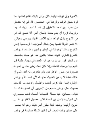 ‫ﺍﻷﺨﻴﺭﺓ ﻭﺃﻥ ﺘﻭﺒﺘﻪ ﻨﻬﺎﺌﻴﺔ. ﻜﺎﻥ ﺒﻭﺩﻱ ﺇﺜﺒﺎﺕ ﺩﻓﺎﻉ ﺍﻟﻤﺘﻌﻬﺩ ﻫﻨﺎ‬
‫ﻟﻭﻻ ﻀﻴﻕ ﺍﻟﻭﻗﺕ ﻭﺍﻟﺭﻏﺒﺔ ﻓﻲ ﺍﻻﺨﺘﺼﺎﺭ. ﻗﺎل ﻟﻲ ﺇﻨﻪ ﻤﻨﺩﻫﺵ‬
‫ﻤﻥ ﻤﺠﺭﺩ ﺇﺠﺭﺍﺀ ﻫﺫﺍ ﺍﻟﺘﺤﻘﻴﻕ. ﺇﻥ ﺇﻨﺴـﺎ ﹰﺎ ﻤﺼـﺭ ‪‬ﺎ، ﺸـﻬ ‪‬ﺎ‬
 ‫ﻤ‬       ‫ﻴ‬       ‫ﻨ‬
‫ﻭﻜﺭﻴ ‪‬ﺎ، ﻗﺭﺭﺍ ﺃﻥ ﻴﻘﺩﻡ ﺨﺩﻤﺔ ﻹﻨﺴﺎﻥ ﺁﺨﺭ. ﺃﻻ ﺘﺴﻤﻊ ﺍﻟﻨـﺎﺱ‬
                                              ‫ﻤ‬
‫ﻓﻲ ﺍﻟﺸﺎﺭﻉ ﻴﻘﻭل ﺍﻟﻭﺍﺤﺩ ﻤﻨﻬﻡ ﻟﻶﺨﺭ: ﺃﻓﺩﻴﻙ ﺒﺭﻭﺤﻲ ﻭﺤﻴﺎﺘﻲ.‬
‫ﺃﻻ ﺘﺩﻋﻭ ﺍﻟﺩﻭﻟﺔ ﻨﻔﺴﻬﺎ ﻭﻤﻥ ﺨﻼل ﺃﺠﻬﺯﺘﻬـﺎ ﺍﻟﺭﺴـﻤﻴﺔ ﺇﻟـﻰ‬
‫ﺍﻟﺘﻁﻭﻉ ﺒﺩﻤﺎﺌﻨﺎ ﻹﺨﻭﺍﻨﻨﺎ ﻓﻲ ﺍﻟﻭﻁﻥ ﻭﺍﻟﺩﻴﻥ ﻭﻋﻨـﺩﻤﺎ ﻨـﺭﻓﺽ‬
‫ﺍﻟﺘﻁﻭﻉ ﺘﺸﺘﺭﻱ ﺍﻟﺩﻭﻟﺔ ﺩﻤﺎﺌﻨﺎ ﺒﺎﻟﺜﻤﻥ. ﻫﺫﺍ ﻫﻭ ﺤﺩﺙ ﺒﺎﻟﻀﺒﻁ،‬
‫ﺍﺒﻥ ﺍﻟﺨﻔﻴﺭ ﻗﺭﺭ ﺃﻥ ﻴﻨﻭﺏ ﻋﻥ ﺍﺒﻥ ﺍﻟﻌﻤﺩﺓ ﻓﻲ ﻤﻬﻤﺔ ﻭﻁﻨﻴﺔ ﻗﺒل‬
‫ﺍﻟﻘﻴﺎﻡ ﺒﻬﺎ ﺒﺭﻏﺒﺘﻪ ﺍﻟﻜﺎﻤﻠﺔ ﻭﺇﻻ ﻟﻜﺎﻥ ﺍﻋﺘـﺭﺽ ﻋﻠـﻰ ﺫﻫﺎﺒـﻪ‬
‫ﺒﺼﻭﺭﺓ ﻤﻥ ﺼﻭﺭ ﺍﻻﻋﺘﺭﺍﺽ ﻭﻟﻥ ﻴﺘﻌﺭﺽ ﻟﻪ ﺃﺤﺩ. ﺜـﻡ ﺇﻥ‬
‫ﻫﻨﺎﻙ ﻨﻘﻁﺔ ﻻ ﺒﺩ ﻤﻥ ﺍﻟﺤﺩﻴﺙ ﻋﻨﻬـﺎ، ﻷﻥ ﺍﻟﻌﻤـﺩﺓ ﻴـﺭﻓﺽ‬
‫ﺍﻹﺸﺎﺭﺓ ﺇﻟﻴﻬﺎ، ﻷﻨﻪ ﻜﺭﻴﻡ ﺍﻟﻤﻨﺒﺕ ﻭﺍﻷﺼل ﻭﻻ ﻴﺤـﺏ ﺍﻟﻜـﻼﻡ‬
‫ﺒﺼﻭﺕ ﻋﺎل، ﻭﻋﻠﻰ ﻤﺴﻤﻊ ﻤﻥ ﺍﻵﺨﺭﻴﻥ. ﺃﻥ ﺍﻟﻌﻤﻠﻴـﺔ ﺘﻤـﺕ‬
‫ﺒﺘﺒﺎﺩل ﻤﺼﺎﻟﺢ، ﺇﻨﻬﺎ ﻤﺴﺄﻟﺔ ﺍﻗﺘﺼﺎﺩﻴﺔ ﺃﺴﺎ ‪‬ﺎ، ﺫﻫﺏ ﻤﺼـﺭﻱ‬
            ‫ﺴ‬
‫ﺇﻟﻰ ﺍﻟﺠﻴﺵ ﺒﺩﻻ ﻤﻥ ﺍﺒﻥ ﺍﻟﻌﻤﺩﺓ ﻨﻅﻴﺭ ﺤﺼﻭل ﺍﻟﺨﻔﻴـﺭ ﻋﻠـﻰ‬
‫ﺃﻤﺭﻴﻥ ﺃﻭﻟﻬﻤﺎ: ﻭﻅﻴﻔﺔ ﺜﺎﺒﺘﺔ ﻨﻅﻴﺭ ﺃﺠﺭ ﺜﺎﺒﺕ ﺭﻏﻡ ﺃﻨﻪ ﻴﺤﺼل‬
‫ﻋﻠﻰ ﻤﻌﺎﺵ ﻭﺃﻨﺕ ﺘﻌﺭﻑ ﺃﻥ ﻗﻭﺍﻨﻴﻥ ﺍﻟﺩﻭﻟﺔ ﺼﺎﺭﻤﺔ ﻓﻲ ﺭﻓﺽ‬
 