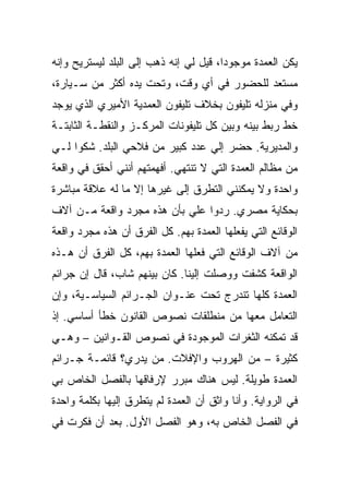 ‫ﻴﻜﻥ ﺍﻟﻌﻤﺩﺓ ﻤﻭﺠﻭ ‪‬ﺍ، ﻗﻴل ﻟﻲ ﺇﻨﻪ ﺫﻫﺏ ﺇﻟﻰ ﺍﻟﺒﻠﺩ ﻟﻴﺴﺘﺭﻴﺢ ﻭﺇﻨﻪ‬
                                        ‫ﺩ‬
‫ﻤﺴﺘﻌﺩ ﻟﻠﺤﻀﻭﺭ ﻓﻲ ﺃﻱ ﻭﻗﺕ، ﻭﺘﺤﺕ ﻴﺩﻩ ﺃﻜﺜﺭ ﻤﻥ ﺴـﻴﺎﺭﺓ،‬
‫ﻭﻓﻲ ﻤﻨﺯﻟﻪ ﺘﻠﻴﻔﻭﻥ ﺒﺨﻼﻑ ﺘﻠﻴﻔﻭﻥ ﺍﻟﻌﻤﺩﻴﺔ ﺍﻷﻤﻴﺭﻱ ﺍﻟﺫﻱ ﻴﻭﺠﺩ‬
‫ﺨﻁ ﺭﺒﻁ ﺒﻴﻨﻪ ﻭﺒﻴﻥ ﻜل ﺘﻠﻴﻔﻭﻨﺎﺕ ﺍﻟﻤﺭﻜـﺯ ﻭﺍﻟﻨﻘﻁـﺔ ﺍﻟﺜﺎﺒﺘـﺔ‬
‫ﻭﺍﻟﻤﺩﻴﺭﻴﺔ. ﺤﻀﺭ ﺇﻟﻲ ﻋﺩﺩ ﻜﺒﻴﺭ ﻤﻥ ﻓﻼﺤﻲ ﺍﻟﺒﻠﺩ. ﺸﻜﻭﺍ ﻟـﻲ‬
                                 ‫‪‬‬
‫ﻤﻥ ﻤﻅﺎﻟﻡ ﺍﻟﻌﻤﺩﺓ ﺍﻟﺘﻲ ﻻ ﺘﻨﺘﻬﻲ. ﺃﻓﻬﻤﺘﻬﻡ ﺃﻨﻨﻲ ﺃﺤﻘﻕ ﻓﻲ ﻭﺍﻗﻌﺔ‬
‫ﻭﺍﺤﺩﺓ ﻭﻻ ﻴﻤﻜﻨﻨﻲ ﺍﻟﺘﻁﺭﻕ ﺇﻟﻰ ﻏﻴﺭﻫﺎ ﺇﻻ ﻤﺎ ﻟﻪ ﻋﻼﻗﺔ ﻤﺒﺎﺸﺭﺓ‬
‫ﺒﺤﻜﺎﻴﺔ ﻤﺼﺭﻱ. ﺭﺩﻭﺍ ﻋﻠﻲ ﺒﺄﻥ ﻫﺫﻩ ﻤﺠﺭﺩ ﻭﺍﻗﻌﺔ ﻤـﻥ ﺁﻻﻑ‬
                           ‫‪‬‬
‫ﺍﻟﻭﻗﺎﺌﻊ ﺍﻟﺘﻲ ﻴﻔﻌﻠﻬﺎ ﺍﻟﻌﻤﺩﺓ ﺒﻬﻡ. ﻜل ﺍﻟﻔﺭﻕ ﺃﻥ ﻫﺫﻩ ﻤﺠﺭﺩ ﻭﺍﻗﻌﺔ‬
‫ﻤﻥ ﺁﻻﻑ ﺍﻟﻭﻗﺎﺌﻊ ﺍﻟﺘﻲ ﻓﻌﻠﻬﺎ ﺍﻟﻌﻤﺩﺓ ﺒﻬﻡ، ﻜل ﺍﻟﻔﺭﻕ ﺃﻥ ﻫـﺫﻩ‬
‫ﺍﻟﻭﺍﻗﻌﺔ ﻜﺸﻔﺕ ﻭﻭﺼﻠﺕ ﺇﻟﻴﻨﺎ. ﻜﺎﻥ ﺒﻴﻨﻬﻡ ﺸﺎﺏ، ﻗﺎل ﺇﻥ ﺠﺭﺍﺌﻡ‬
‫ﺍﻟﻌﻤﺩﺓ ﻜﻠﻬﺎ ﺘﻨﺩﺭﺝ ﺘﺤﺕ ﻋﻨـﻭﺍﻥ ﺍﻟﺠـﺭﺍﺌﻡ ﺍﻟﺴﻴﺎﺴـﻴﺔ، ﻭﺇﻥ‬
‫ﺍﻟﺘﻌﺎﻤل ﻤﻌﻬﺎ ﻤﻥ ﻤﻨﻁﻠﻘﺎﺕ ﻨﺼﻭﺹ ﺍﻟﻘﺎﻨﻭﻥ ﺨﻁﺄ ﺃﺴﺎﺴﻲ. ﺇﺫ‬
‫ﻗﺩ ﺘﻤﻜﻨﻪ ﺍﻟﺜﻐﺭﺍﺕ ﺍﻟﻤﻭﺠﻭﺩﺓ ﻓﻲ ﻨﺼﻭﺹ ﺍﻟﻘـﻭﺍﻨﻴﻥ – ﻭﻫـﻲ‬
‫ﻜﺜﻴﺭﺓ – ﻤﻥ ﺍﻟﻬﺭﻭﺏ ﻭﺍﻹﻓﻼﺕ. ﻤﻥ ﻴﺩﺭﻱ؟ ﻗﺎﺌﻤـﺔ ﺠـﺭﺍﺌﻡ‬
‫ﺍﻟﻌﻤﺩﺓ ﻁﻭﻴﻠﺔ. ﻟﻴﺱ ﻫﻨﺎﻙ ﻤﺒﺭﺭ ﻹﺭﻓﺎﻗﻬﺎ ﺒﺎﻟﻔﺼل ﺍﻟﺨﺎﺹ ﺒﻲ‬
‫ﻓﻲ ﺍﻟﺭﻭﺍﻴﺔ. ﻭﺃﻨﺎ ﻭﺍﺜﻕ ﺃﻥ ﺍﻟﻌﻤﺩﺓ ﻟﻡ ﻴﺘﻁﺭﻕ ﺇﻟﻴﻬﺎ ﺒﻜﻠﻤﺔ ﻭﺍﺤﺩﺓ‬
‫ﻓﻲ ﺍﻟﻔﺼل ﺍﻟﺨﺎﺹ ﺒﻪ، ﻭﻫﻭ ﺍﻟﻔﺼل ﺍﻷﻭل. ﺒﻌﺩ ﺃﻥ ﻓﻜﺭﺕ ﻓﻲ‬
 