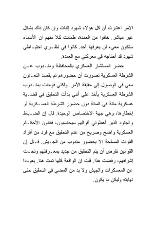 ‫ﺍﻷﻤﺭ ﺍﻋﺘﺒﺭﺕ ﺃﻥ ﻜل ﻫﺅﻻﺀ ﺸﻬﻭﺩ ﺇﺜﺒﺎﺕ ﻭﺇﻥ ﻜﺎﻥ ﺫﻟﻙ ﺒﺸﻜل‬
‫ﻏﻴﺭ ﻤﺒﺎﺸﺭ. ﺨﺎﻓﻭﺍ ﻤﻥ ﺍﻟﻌﻤﺩﺓ، ﻁﻤﺄﻨﺕ ﻜﻼ ﻤﻨﻬﻡ ﺃﻥ ﺍﻷﺴﻤﺎﺀ‬
‫ﺴﺘﻜﻭﻥ ﻤﻌﻲ، ﻟﻥ ﻴﻌﺭﻓﻬﺎ ﺃﺤﺩ. ﻜﺎﻨﻭﺍ ﻓﻲ ﻨﻅـﺭﻱ ﺍﺤﺘﻴـﺎﻁﻲ‬
                  ‫ﺸﻬﻭﺩ ﻗﺩ ﺃﺤﺘﺎﺠﻪ ﻓﻲ ﻤﻌﺭﻜﺘﻲ ﻤﻊ ﺍﻟﻌﻤﺩﺓ.‬
‫ﺤﻀﺭ ﺍﻟﻤﺴﺘﺸﺎﺭ ﺍﻟﻌﺴﻜﺭﻱ ﺒﺎﻟﻤﺤﺎﻓﻅﺔ ﻭﻤﻨـﺩﻭﺏ ﻋـﻥ‬
‫ﺍﻟﺸﺭﻁﺔ ﺍﻟﻌﺴﻜﺭﻴﺔ ﺘﺼﻭﺭﺕ ﺃﻥ ﺤﻀﻭﺭﻫﻡ ﺘﻡ ﺒﻘﺼﺩ ﺍﻟﺘﻌـﺎﻭﻥ‬
‫ﻤﻌﻲ ﻓﻲ ﺍﻟﻭﺼﻭل ﺇﻟﻰ ﺤﻘﻴﻘﺔ ﺍﻷﻤﺭ. ﻭﻟﻜﻨﻲ ﻓﻭﺠﺌﺕ ﺒﻤﻨـﺩﻭﺏ‬
‫ﺍﻟﺸﺭﻁﺔ ﺍﻟﻌﺴﻜﺭﻴﺔ ﻴﺄﺨﺫ ﻋﻠﻲ ﺃﻨﻨﻲ ﺒﺩﺃﺕ ﺍﻟﺘﺤﻘﻴﻕ ﻓﻲ ﻗﻀـﻴﺔ‬
‫ﻋﺴﻜﺭﻴﺔ ﻤﺎﺌﺔ ﻓﻲ ﺍﻟﻤﺎﺌﺔ ﺩﻭﻥ ﺤﻀﻭﺭ ﺍﻟﺸﺭﻁﺔ ﺍﻟﻌﺴـﻜﺭﻴﺔ ﺃﻭ‬
‫ﺇﺨﻁﺎﺭﻫﺎ، ﻭﻫﻲ ﺠﻬﺔ ﺍﻻﺨﺘﺼﺎﺹ ﺍﻟﻭﺤﻴﺩﺓ. ﻗﺎل ﺇﻥ ﺍﻟﻀـﺒﺎﻁ‬
‫ﻭﺍﻟﺠﻨﻭﺩ ﺍﻟﺫﻴﻥ ﺃﻋﻁﻭﻨﻲ ﺃﻗﻭﺍﻟﻬﻡ ﺴﻴﺤﺎﺴﺒﻭﻥ، ﻓﻘﺎﻨﻭﻥ ﺍﻷﺤﻜـﺎﻡ‬
‫ﺍﻟﻌﺴﻜﺭﻴﺔ ﻭﺍﻀﺢ ﻭﺼﺭﻴﺢ ﻤﻥ ﻋﺩﻡ ﺍﻟﺘﺤﻘﻴﻕ ﻤﻊ ﻓﺭﺩ ﻤﻥ ﺃﻓﺭﺍﺩ‬
‫ﺍﻟﻘﻭﺍﺕ ﺍﻟﻤﺴﻠﺤﺔ ﺇﻻ ﺒﺤﻀﻭﺭ ﻤﻨﺩﻭﺏ ﻤﻥ ﺍﻟﺠـﻴﺵ. ﻗـﺎل ﺇﻥ‬
‫ﺍﻟﻘﻭﺍﻨﻴﻥ ﺘﻔﺭﺽ ﺃﻥ ﻴﺘﻡ ﺍﻟﺘﺤﻘﻴﻕ ﻤﻥ ﺠﺩﻴﺩ ﺒﻤﻌـﺭﻓﺘﻬﻡ ﻭﺘﺤـﺕ‬
‫ﺇﺸﺭﺍﻓﻬﻡ، ﺭﻓﻀﺕ ﻫﺫﺍ. ﻗﻠﺕ ﺇﻥ ﺍﻟﻭﺍﻗﻌﺔ ﻜﻠﻬﺎ ﺘﻤﺕ ﻫﻨﺎ. ﺒﻌﻴـ ‪‬ﺍ‬
 ‫ﺩ‬
‫ﻋﻥ ﺍﻟﻤﻌﺴﻜﺭﺍﺕ ﻭﺍﻟﺠﻴﺵ ﻭﻻ ﺒﺩ ﻤﻥ ﺍﻟﻤﻀﻲ ﻓﻲ ﺍﻟﺘﺤﻘﻴﻕ ﺤﺘﻰ‬
                                  ‫ﻨﻬﺎﻴﺘﻪ ﻭﻟﻴﻜﻥ ﻤﺎ ﻴﻜﻭﻥ.‬
 